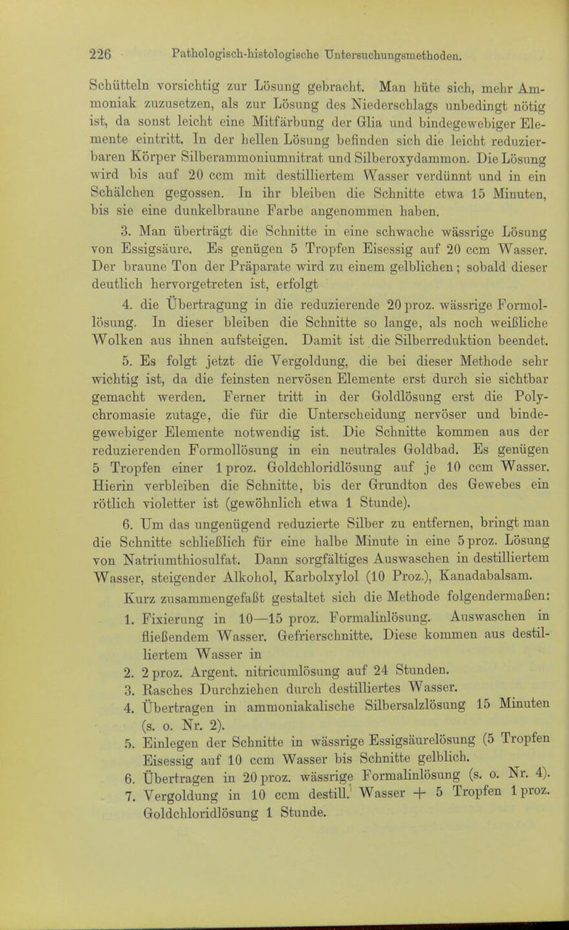 Schütteln vorsichtig zur Lösung gebracht. Man hüte sich, mehr Am- moniak zuzusetzen, als zur Lösung des Niederschlags unbedingt nötig ist, da sonst leicht eine Mitfärbung der Glia und bindegewebiger Ele- mente eintritt. In der hellen Lösung befinden sich die leicht reduzier- baren Körper Silberammoniumnitrat und Silberoxydammon. Die Lösung wird bis auf 20 ccm mit destilliertem Wasser verdünnt und in ein Schälchen gegossen. In ihr bleiben die Schnitte etwa 15 Minuten, bis sie eine dunkelbraune Farbe angenommen haben. 3. Man überträgt die Schnitte in eine schwache wässrige Lösung von Essigsäure. Es genügen 5 Tropfen Eisessig auf 20 ccm Wasser. Der braune Ton der Präparate wird zu einem gelblichen; sobald dieser deutlich hervorgetreten ist, erfolgt 4. die Übertragung in die reduzierende 20 proz. wässrige Formol- lösung. In dieser bleiben die Schnitte so lange, als noch weißliche Wolken aus ihnen aufsteigen. Damit ist die Silberreduktion beendet. 5. Es folgt jetzt die Vergoldung, die bei dieser Methode sehr wichtig ist, da die feinsten nervösen Elemente erst durch sie sichtbar gemacht werden. Ferner tritt in der Goldlösung erst die Poly- chromasie zutage, die für die Unterscheidung nervöser und binde- gewebiger Elemente notwendig ist. Die Schnitte kommen aus der reduzierenden Formollösung in ein neutrales Goldbad. Es genügen 5 Tropfen einer 1 proz. Goldchloridlösung auf je 10 ccm Wasser. Hierin verbleiben die Schnitte, bis der Grundton des Gewebes ein rötlich violetter ist (gewöhnlich etwa 1 Stunde). 6. Um das ungenügend reduzierte Silber zu entfernen, bringt man die Schnitte schließlich für eine halbe Minute in eine 5 proz. Lösung von Natriumthiosulfat. Dann sorgfältiges Auswaschen in destilliertem Wasser, steigender Alkohol, Karbolxylol (10 Proz.), Kanadabalsam. Kurz zusammengefaßt gestaltet sich die Methode folgendermaßen: 1. Fixierung in 10—15 proz. Formalinlösung. Auswaschen in fließendem Wasser. Gefrierschnitte. Diese kommen aus destil- liertem Wasser in 2. 2 proz. Argent. nitricumlösung auf 24 Stunden. 3. Rasches Durchziehen durch destilliertes Wasser. 4. Übertragen in ammoniakalische Silbersalzlösung 15 Minuten (s. o. Nr. 2). 5. Einlegen der Schnitte in wässrige Essigsäurelösung (5 Tropfen Eisessig auf 10 ccm Wasser bis Schnitte gelblich. 6. Übertragen in 20 proz. wässrige Formalinlösung (s. o. Nr. 4). 7. Vergoldung in 10 ccm destill.' Wasser + 5 Tropfen 1 proz. Goldchloridlösung 1 Stunde.