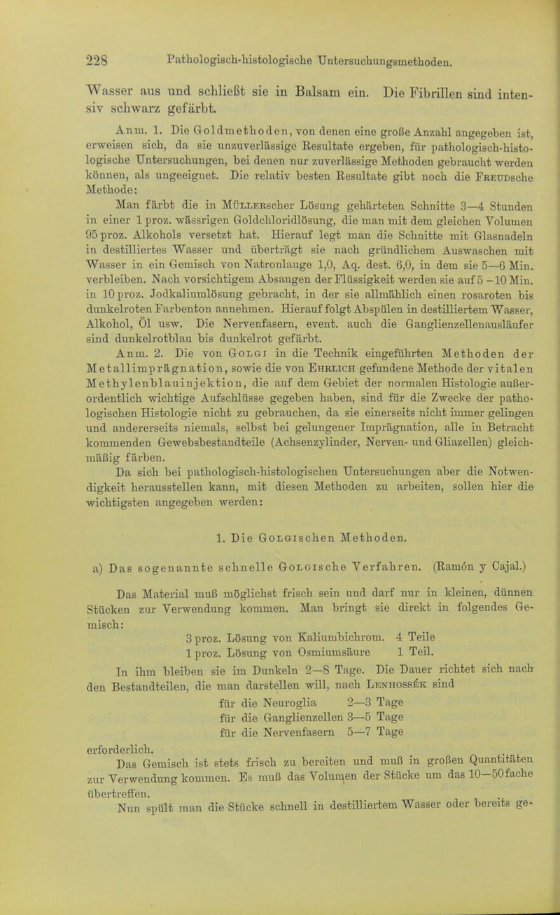 Wasser aus und schließt sie in Balsam ein. Die Fibrillen sind inten- siv schwarz gefärbt. Anm. 1. Die Goldmethoden, von denen eine große Anzahl angegeben ist, erweisen sich, da sie unzuverlässige Resultate ergeben, für pathologisch-histo- logische Untersuchungen, bei denen nur zuverlässige Methoden gebraucht werden können, als ungeeignet. Die relativ besten Resultate gibt noch die FftEUDsche Methode: Man färbt die in MÜLLERscher Lösung gehärteten Schnitte 3—4 Stunden in einer 1 proz. wässrigen Goldchloridlösung, die man mit dem gleichen Volumen 95 proz. Alkohols versetzt hat. Hierauf legt man die Schnitte mit Glasnadeln in destilliertes Wasser und überträgt sie nach gründlichem Auswaschen mit Wasser in ein Gemisch von Natronlauge 1,0, Aq. dest. 6,0, in dem sie 5—6 Min. verbleiben. Nach vorsichtigem Absaugen der Flüssigkeit werden sie auf 5 -10 Min. in 10 proz. Jodkaliumlösung gebracht, in der sie allmählich einen rosaroten bis dunkelroten Farbenton annehmen. Hierauf folgt Abspülen in destilliertem Wasser, Alkohol, Ol usw. Die Nervenfasern, event. auch die Ganglienzellenausläufer sind dunkelrotblau bis dunkelrot gefärbt. Anm. 2. Die von Golgi in die Technik eingeführten Methoden der Metallimprägnation, sowie die von Ehrlich gefundene Methode der vitalen Methylenblauinjektion, die auf dem Gebiet der normalen Histologie außer- ordentlich wichtige Aufschlüsse gegeben haben, sind für die Zwecke der patho- logischen Histologie nicht zu gebrauchen, da sie einerseits nicht immer gelingen und andererseits niemals, selbst bei gelungener Imprägnation, alle in Betracht kommenden Gewebsbestandteile (Achsenzylinder, Nerven- und Gliazellen) gleich- mäßig färben. Da sich bei pathologisch-histologischen Untersuchungen aber die Notwen- digkeit herausstellen kann, mit diesen Methoden zu arbeiten, sollen hier die wichtigsten angegeben werden: 1. Die Gordischen Methoden, a) Das sogenannte schnelle GoLGische Verfahren. (Raniön y Cajal.) Das Material muß möglichst frisch sein und darf nur in kleinen, dünnen Stücken zur Verwendung kommen. Man bringt sie direkt in folgendes Ge- misch: 3 proz. Lösung von Kaliumbichrom. 4 Teile lproz. Lösung von Osmiumsäure 1 Teil. In ihm bleiben sie im Dunkeln 2—S Tage. Die Dauer richtet sich nacli den Bestandteilen, die man darstellen will, nach Lenhossek sind für die Neuroglia 2—3 Tage für die Ganglienzellen 3—5 Tage für die Nervenfasern 5—7 Tage erforderlich. Das Gemisch ist stets frisch zu bereiten und muß in großen Quantitäten zur Verwendung kommen. Es muß das Volumen der Stücke um das 10-50fache übertreffen. Nun spült man die Stücke schnell in destilliertem Wasser oder bereits ge-