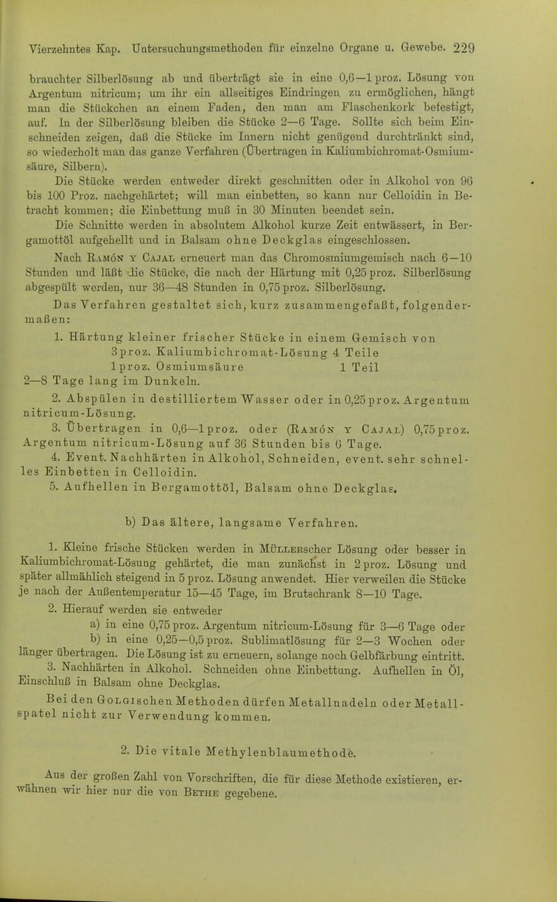 brauchter Silberlösung ab und überträgt sie in eine 0,6—lproz. Lösung von Argentum nitricum; um ihr ein allseitiges Eindringen zu ermöglichen, hängt man die Stückchen an einem Faden, den man am Flaschenkork befestigt, auf. lu der Silberlösung bleiben die Stücke 2—6 Tage. Sollte sich beim Ein- schneiden zeigen, daß die Stücke im Innern nicht genügend durchtränkt sind, so wiederholt man das ganze Verfahren (Übertragen in Kaliumbichromat-Osmium- säure, Silbern). Die Stücke werden entweder direkt geschnitten oder in Alkohol von 96 bis 100 Proz. nachgehärtet; will man einbetten, so kann nur Celloidin in Be- tracht kommen; die Einbettung muß in 30 Minuten beendet sein. Die Schnitte werden in absolutem Alkohol kurze Zeit entwässert, in Ber- gamottöl aufgehellt und in Balsam ohne Deckglas eingeschlossen. Nach Ramön y Cajal erneuert man das Chromosmiumgemisch nach 6—10 Stunden und läßt die Stücke, die nach der Härtung mit 0,25 proz. Silberlösung abgespült werden, nur 36—48 Stunden in 0,75 proz. Silberlösung. Das Verfahren gestaltet sich, kurz zusammengefaßt, folgender- maßen: 1. Härtung kleiner frischer Stücke in einem Gemisch von 3proz. Kaliumbichromat-Lösung 4 Teile lproz. Osmiumsäure 1 Teil 2—8 Tage lang im Dunkeln. 2. Abspülen in destilliertem Wasser oder in 0,25proz. Argentum nitricum-Lösung. 3. Übertragen in 0,6—lproz. oder (Ramön y Cajal) 0,75proz. Argentum nitricum-Lösung auf 36 Stunden bis 6 Tage. 4. Event. Nachhärten in Alkohol, Schneiden, event. sehr schnel- les Einbetten in Celloidin. 5. Aufhellen in Bergamottöl, Balsam ohne Deckglas. b) Das ältere, langsame Verfahren. 1. Kleine frische Stücken werden in MÜLLERscher Lösung oder besser in Kaliumbichromat-Lösung gehärtet, die man zunächst in 2 proz. Lösung und später allmählich steigend in 5 proz. Lösung anwendet. Hier verweilen die Stücke je nach der Außentemperatur 15—45 Tage, im Brutschrank 8—10 Tage. 2. Hierauf werden sie entweder a) in eine 0,75 proz. Argentum nitricum-Lösung für 3—6 Tage oder b) in eine 0,25—0,5 proz. Sublimatlösung für 2—3 Wochen oder länger übertragen. Die Lösung ist zu erneuern, solange noch Gelbfärbung eintritt. 3. Nachhärten in Alkohol. Schneideu ohne Einbettung. Aufhellen in Öl, Einschluß in Balsam ohne Deckglas. Bei den GoLGischen Methoden dürfen Metallnadeln oder Metall- spatel nicht zur Verwendung kommen. 2. Die vitale Methylenblaumethode. Aus der großen Zahl von Vorschriften, die für diese Methode existieren, er- wähnen wir hier nur die von Bethe gegebene.