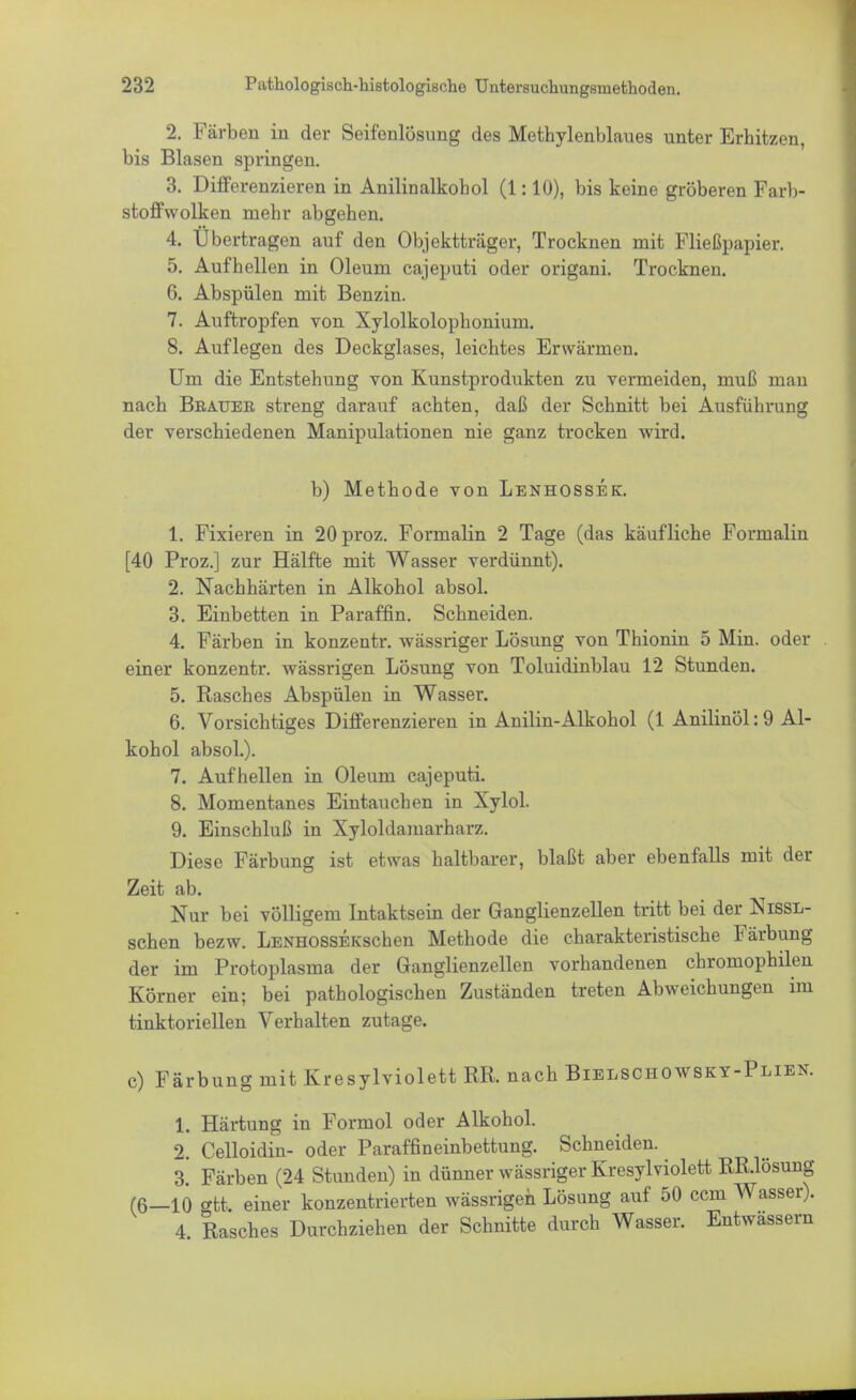 2. Färben in der Seifenlösung des Methylenblaues unter Erhitzen, bis Blasen springen. 3. Differenzieren in Anilinalkohol (1:10), bis keine gröberen Farb- stoffwolken mehr abgehen. 4. Übertragen auf den Objektträger, Trocknen mit Fließpapier. 5. Aufhellen in Oleum cajeputi oder origani. Trocknen. 6. Abspülen mit Benzin. 7. Auftropfen von Xylolkolophonium. 8. Auflegen des Deckglases, leichtes Erwärmen. Um die Entstehung von Kunstprodukten zu vermeiden, muß man nach Beauer streng darauf achten, daß der Schnitt bei Ausführung der verschiedenen Manipulationen nie ganz trocken wird. b) Methode von Lenhossek. 1. Fixieren in 20proz. Formalin 2 Tage (das käufliche Formalin [40 Proz.] zur Hälfte mit Wasser verdünnt). 2. Nachhärten in Alkohol absol. 3. Einbetten in Paraffin. Schneiden. 4. Färben in konzentr. wässriger Lösung von Thionin 5 Min. oder einer konzentr. wässrigen Lösung von Toluidinblau 12 Stunden. 5. Rasches Abspülen in Wasser. 6. Vorsichtiges Differenzieren in Anilin-Alkohol (1 Anilinöl: 9 Al- kohol absol.). 7. Aufhellen in Oleum cajeputi. 8. Momentanes Eintauchen in Xylol. 9. Einschluß in Xyloldamarharz. Diese Färbung ist etwas haltbarer, blaßt aber ebenfalls mit der Zeit ab. Nur bei völligem Intaktsein der Ganglienzellen tritt bei der Nissl- schen bezw. LENHOSSEKschen Methode die charakteristische Färbung der im Protoplasma der Ganglienzellen vorhandenen chromophilen Körner ein; bei pathologischen Zuständen treten Abweichungen im tinktoriellen Verhalten zutage. c) Färbung mit Kresylviolett RR. nach Bielschowsky-Plien. 1. Härtung in Formol oder Alkohol. 2. Celloidin- oder Paraffineinbettung. Schneiden. 3. Färben (24 Stunden) in dünner wässriger Kresylviolett RR.lösung (6—10 ott einer konzentrierten wässrigen Lösung auf 50 ccm Wasser). 4 Rasches Durchziehen der Schnitte durch Wasser. Entwässern