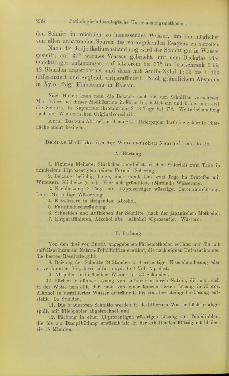 den Schnitt in reichlich zu bemessendes Wasser, um ihn möglichst von allen anhaftenden Spuren des vorangehenden Reagenz zu befreien. Nach der Jodjodkaliunibehandlung wird der Schnitt gut in Wasser gespült, auf 37° warmes Wasser gebracht, mit dem Deckglas oder Objektträger aufgefangen, auf letzterem bei 37° im Brutschrank 6 bis 12 Stunden angetrocknet und dann mit Anilin-Xylol 1:10 bis 1:100 differenziert und zugleich entparaffiniert. Nach gründlichem Abspülen in Xylol folgt Einbettung in Balsam. Nach Hoppe kann man die Beizung auch an den Schnitten vornehmen. Man fixiert bei dieser Modifikation in Formalin, bettet ein und bringt nun erst die Schnitte in Kupferfluorchromlösung 2—3 Tage bei 37. Weiterbehandlung nach der WEiGERTschen Originalvorschrift. Anm. Das zum Abtrocknen benutzte Filtrierpapier darf eine gekörnte Ober- fläche nicht besitzen. Bendas Modifikation der WEiGERTschen Neurogliamethode. A. Härtung. 1. Fixieren kleinster Stückchen möglichst frischen Materials zwei Tage in mindestens lOprozentigem reinen Formol (Schering). 2. Beizuug beliebig lange, aber mindestens zwei Tage im Brutofen mit Weigerte Gliabeize (s. o.). Hiernach gründliche (24stünd.) Wässerung. 3. Nachbeizung 2 Tage mit 0,5prozentiger wässriger Chromsäurelösung. Dann 24stündige Wässerung. 4. Entwässern in steigendem Alkohol. 5. Paraffindurchtränkung. 6. Schneiden und Aufkleben der Schnitte (nach der japanischen Methode). 7. Entparaffinieren, Alkohol abs. Alkohol 90prozentig. Wässern. B. Färbung. Von den drei von Benda angegebenen Färbemethoden sei hier nur die mit sulfalizarinsaurem Natron-Toluidinblau erwähnt, die nach eignen Untersuchungen die besten Resultate gibt. 8. Beizung der Schnitte 24 Stunden in 4prozentiger Eisenalaunlösung oder in verdünntem Liq. ferri sulfur. oxyd. 1:2 Vol. Aq. dest. 9. Abspülen in fließendem Wasser 15—30 Sekunden. 10. Färben in dünner Lösung von sulfalizarinsaurem Natron, die man sich in der Weise herstellt, daß man von einer konzentrierten Lösung in 70proz. Alkohol in destilliertes Wasser einträufelt, bis eine bernsteingelbe Lösung ent- steht. 24 Stunden. 11. Die braunroten Schnitte werden in destilliertem Wasser flüchtig abge- spült, mit Fließpapier abgetrocknet und 12. Färbung in einer 0,1 prozentigen wässrigen Lösung von Toluidinblau, die bis zur Dampfbildung erwärmt ist; in der erkaltenden Flüssigkeit bleiben sie 15 Minuten.