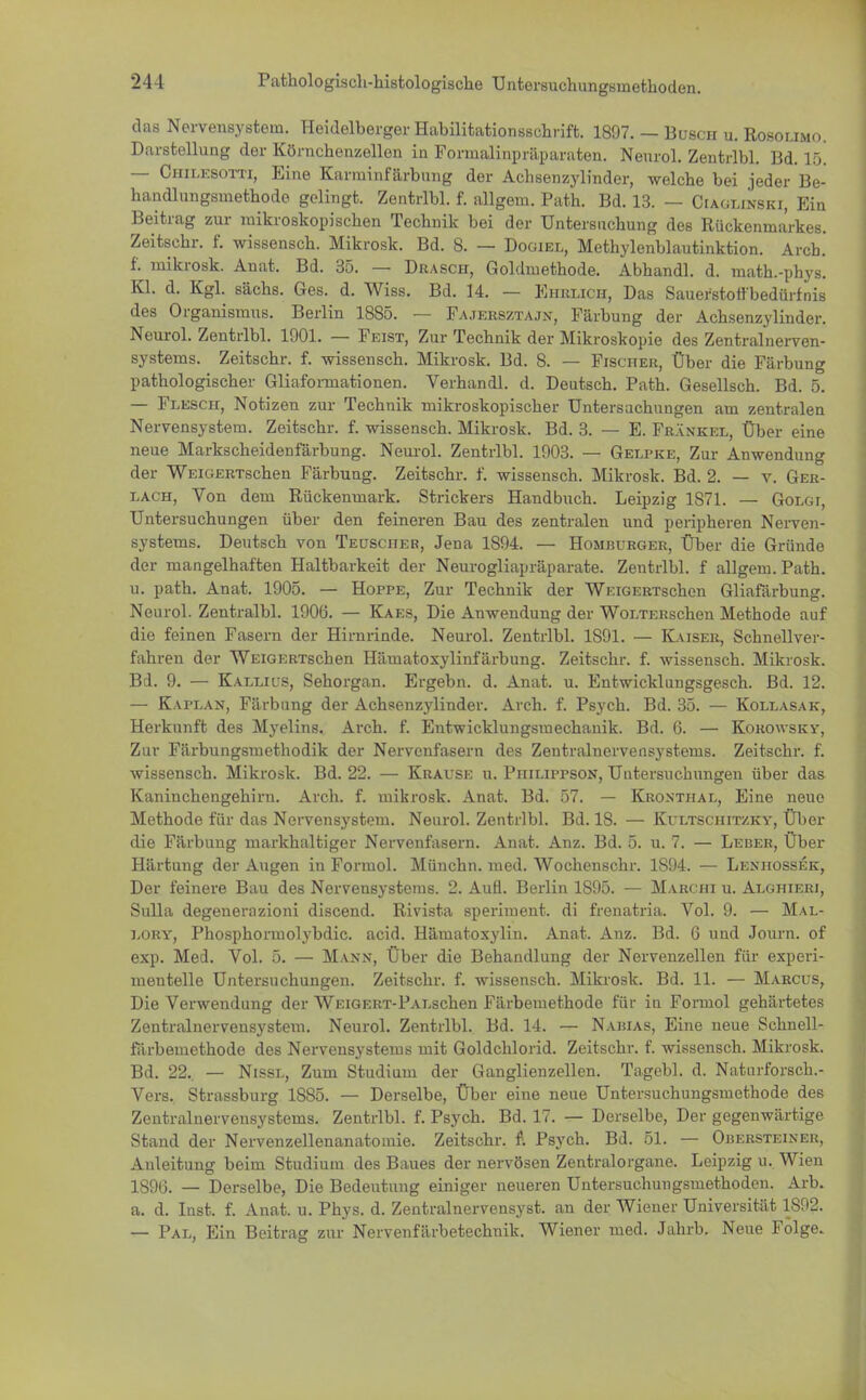 das Nervensystem. Heidelberger Habilitationsschrift. 1897. — Busch u. Rosolimo. Darstellung der Körnchenzellen in Formalinpräparaten. Neurol. Zentrlbl. Bd. 1.x — Oeolesotti, Eine Karrainfärbung der Achsenzylinder, welche bei jeder Be- handlungsmethode gelingt. Zentrlbl. f. allgem. Path. Bd. 13. — Ciaglinski, Ein Beitrag zur mikroskopischen Technik bei der Untersuchung des Rückenmarkes. Zeitschr. f. wissensch. Mikrosk. Bd. 8. — Dogiel, Methylenblautinktion. Arch. f. mikrosk. Anat. Bd. 35. — Drasch, Goldmethode. Abhandl. d. math.-phys. Kl. d. Kgl. sächs. Ges. d. Wiss. Bd. 14. — Ehrlich, Das Sauerstoff bedürfnis des Organismus. Berlin 1885. — Fajersztajn, Färbung der Achsenzylinder. Neurol. Zentrlbl. 1901. — Feist, Zur Technik der Mikroskopie des Zentralnerven- systems. Zeitschr. f. wissensch. Mikrosk. Bd. 8. — Fischer, Über die Färbung pathologischer Gliaformationen. Verhandl. d. Deutsch. Path. Gesellsch. Bd. 5. — Flesch, Notizen zur Technik mikroskopischer Untersuchungen am zentralen Nervensystem. Zeitschr. f. wissensch. Mikrosk. Bd. 3. — E. Frankel, Über eine neue Markscheidenfärbung. Neurol. Zentrlbl. 1903. — Gelpke, Zur Anwendung der WEiGERTschen Färbung. Zeitschr. f. wissensch. Mikrosk. Bd. 2. — v. Ger- lach, Von dem Rückenmark. Strickers Handbuch. Leipzig 1871. — Golgi, Untersuchungen über den feineren Bau des zentralen und peripheren Nerven- systems. Deutsch von Teuscher, Jena 1894. — Homburger, Über die Gründe der mangelhaften Haltbarkeit der Neurogliapräparate. Zentrlbl. f allgem. Path. u. path. Anat. 1905. — Hoppe, Zur Technik der WiciGERTschen Gliafärbung. Neurol. Zentralbl. 1906. — Kaes, Die Anwendung der WoLTERschen Methode auf die feinen Fasern der Hirnrinde. Neurol. Zentrlbl. 1S91. — Kaiser, Schnellver- fahren der WEiGERTschen Häinatoxylinfärbung. Zeitschr. f. wissensch. Mikrosk. Bd. 9. — Kallius, Sehorgan. Ergebn. d. Anat. u. Entwicklungsgesch. Bd. 12. — Kaplan, Färbung der Achsenzylinder. Arch. f. Psych. Bd. 35. — Kollasak, Herkunft des Myelins. Arch. f. Entwicklungsmechanik. Bd. 6. — Korowsky, Zur Färbungsmethodik der Nervenfasern des Zentralnervensystems. Zeitschr. f. wissensch. Mikrosk. Bd. 22. — Krause u. Piiiuppson, Untersuchungen über das Kaninchengehiru. Arch. f. mikrosk. Anat. Bd. 57. — Kronthal, Eine neue Methode für das Nervensystem. Neurol. Zentrlbl. Bd. IS. — Kultschitzky, Über die Färbung markhaltiger Nervenfasern. Anat. Anz. Bd. 5. u. 7. — Leber, Über Härtung der Augen in Formol. Münchn. med. Wochenschr. 1S94. — Lenhossek, Der feinere Bau des Nervensystems. 2. Aufl. Berlin 1895. — Marchi u. Alghieri, Sulla degenerazioni discend. Rivista speriment. di frenatria. Vol. 9. — Mal- lory, Phosphormolybdic. acid. Häuiatoxylin. Anat. Anz. Bd. 6 und Journ. of exp. Med. Vol. 5. — Mann, Über die Behandlung der Nervenzellen für experi- mentelle Untersuchungen. Zeitschr. f. wissensch. Mikrosk. Bd. 11. — Marcus, Die Verwendung der WEiGERT-PALschen Färbemethode für in Formol gehärtetes Zentralnervensystem. Neurol. Zentrlbl. Bd. 14. — Nabias, Eine neue Schnell- färbemethode des Nervensystems mit Goldchlorid. Zeitschr. f. wissensch. Mikrosk. Bd. 22.. — Nissl, Zum Studium der Ganglienzellen. Tagebl. d. Naturforsch.- Vers. Strassburg 1S85. — Derselbe, Über eine neue Untersuchungsmethode des Zentralnervensystems. Zentrlbl. f. Psych. Bd. 17. — Derselbe, Der gegenwärtige Stand der Nervenzellenanatomie. Zeitschr. f. Psych. Bd. 51. — Obersteiner, Anleitung beim Studium des Baues der nervösen Zentralorgane. Leipzig u. Wien 1S9G. — Derselbe, Die Bedeutung einiger neueren Untersuchungsmethoden. Arb. a. d. Inst. f. Anat. u. Phys. d. Zentralnervensyst. an der Wiener Universität 1892. — Pal, Ein Beitrag zur Nervenfärbetechnik. Wiener med. Jahrb. Neue Folge.