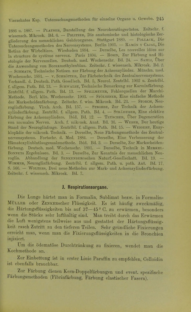 1886 u. 18S7. — Platneb, Darstellung des Neurokeratingerüstes. Zeitschr. f. wissensch. Mikrosk. Bd. 6. — Politzer, Die anatomische uud histologische Zer- gliederung des menschlichen Gehörorganes. Stuttgart 18S9. — Pollack, Die Untersuchungsmethoden des Nervensystems. Berlin 1005. — Ramön y Cajal, Die Retina der Wirbeltiere. Wiesbaden 1894. — Derselbe, Les nouvelles idees sur la structure de Systeme nerveux. Paris 1894. — Rosin, Zur Färbung und Hi- stologie der Nervenzellen. Deutsch, med. Wochenschr. Bd. 24. — Sahli, Über die Anwendung von Boraxmethylenblau. Zeitschr. f. wissensch. Mikrosk. Bd. 2. — Schmaus, Technische Notizen zur Färbung der Achsenzylinder. Münchn. med. Wochenschr. 1S91. — v. Schrötter, Zur Färbetechnik des Zentralnervensystems. Verhandl. d. Deutsch. Path. Gesellsch. Bd. 5, Neurol. Zentrlbl. 1902 u. Zentrlbl. f. allgem. Path. Bd. 13. — Schwalbe, Technische Bemerkung zur Karminfärbung. Zentrlbl. f. allgem. Path. Bd. 13. — Spillmeyer, Fehlerquellen der Marchi- Methode. Berl. klin. Wochenschr. 1903. — Stöltzner, Eine einfache Methode der Markscheidenfärbung. Zeitschr. f. wiss. Mikrosk. Bd. 23. —. Storch, Neu- rogliafärbung. Virch. Arch. Bd. 157. — Stroebe, Zur Technik der Achsen- zylinderfärbung. Zentrlbl. f. allgem. Path. Bd. 4. — Strähuber, Eine elektive Färbung des Achsenzylinders. Ibid. Bd. 12. — Teuscher, Über Degeneration von normalen Nerven. Arch. f. mikrosk. Anat. Bd. 36. — Weber, Der heutige Stand der Neurogliafrage. Zentrlbl. f. allgem. Path. Bd. 15. — Weigert, Enzy- klopädie der mikrosk. Technik. — Derselbe, Neue Färbungsmethode des Zentral- nervensystems. Fortschr. d. Med. 1884. — Derselbe, Eine Verbesserung der Hämatoxylinblutlaugensalzmethode. Ibid. Bd. 3. — Derselbe, Zur Markscheiden- färbung. Deutsch, med. Wochenschr. 1891. — Derselbe, Technik in Merkel- Bonnets Ergebnissen. Bd. 3. — Derselbe, Zur Kenntnis der menschlichen Neu- roglia. Abhandlung der SENKENBERGschen Naturf.-Gesellschaft. Bd. 19. — Wimmer, Neurogliafärbung. Zentrlbl. f. allgem. Path. u. path. Ant. Bd. 17. S. 566. — Wolters, Drei neue Methoden zur Mark- und Achsenzylinderfärbung. Zeitschr. f. wissensch. Mikrosk. Bd. 7. J. Respirationsorgane. Die Lunge härtet man in Formalin, Sublimat bezw. in Formalin- MüLLEß oder ZENKERscher Flüssigkeit. Es ist häufig zweckmäßig, die Härtungsflüssigkeiten bis auf 37—45° C. zu erwärmen, besonders wenn die Stücke sehr lufthaltig sind. Man treibt durch das Erwärmen die Luft wenigstens teilweise aus und gestattet der Härtungsflüssig- keit rasch Zutritt zu den tieferen Teilen. Sehr gründliche Fixierungen erreicht man, Avenn man die Fixierungsflüssigkeiten in die Bronchien injiziert. Um die ödematöse Durchtränkung zu fixieren, wendet man die Kochmethode an. Zur Einbettung ist in erster Linie Paraffin zu empfehlen, Celloidin ist ebenfalls brauchbar. Zur Färbung dienen Kern-Doppelfärbungen und event. spezifische Färbungsmethoden (Fibrinfärbung, Färbung elastischer Fasern).