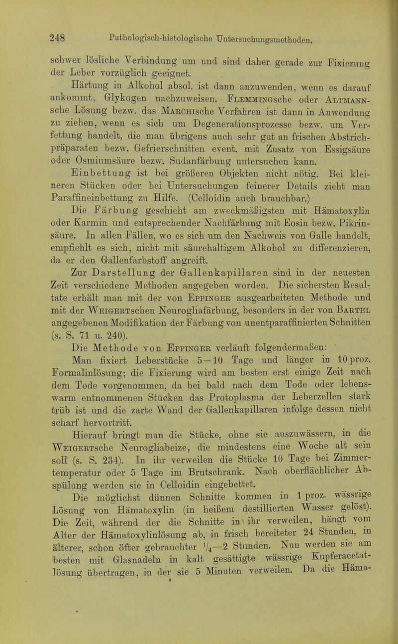 schwer lösliche Verbindung um und sind daher gerade zur Fixierung der Leber vorzüglich geeignet. Härtung in Alkohol absol. ist dann anzuwenden, wenn es darauf ankommt, Glykogen nachzuweisen. FLEMMiNGsche oder Altmann- sche Lösung bezw. das MARCHische Verfahren ist dann in Anwendung zu ziehen, wenn es sich um Degenerationsprozesse bezw. um Ver- fettung handelt, die man übrigens auch sehr gut an frischen Abstrich- präparaten bezw. Gefrierschnitten event. mit Zusatz von Essigsäure oder Osmiumsäure bezw. Sudanfärbung untersuchen kann. Einbettung ist bei größeren Objekten nicht nötig. Bei klei- neren Stücken oder bei Untersuchungen feinerer Details zieht man Paraffineinbettung zu Hilfe. (Celloidin auch brauchbar.) Die Färbung geschieht am zweckmäßigsten mit Hämatoxylin oder Karmin und entsprechender Nachfärbung mit Eosin bezw. Pikrin- säure. In allen Fällen, wo es sich um den Nachweis von Galle handelt, empfiehlt es sich, nicht mit säurehaltigem Alkohol zu differenzieren, da er den Gallenfarbstoff angreift. Zur Darstellung der Gallenkapillaren sind in der neuesten Zeit verschiedene Methoden angegeben worden. Die sichersten Resul- tate erhält man mit der von Eppinger ausgearbeiteten Methode und mit der WEiGERTschen Neurogliafärbung, besonders in der von Bartel angegebenen Modifikation der Färbung von unentparaffinierten Schnitten (s. S. 71 u. 240). Die Methode von Eppinger verläuft folgendermaßen: Man fixiert Leberstücke 5 — 10 Tage und länger in lOproz. Formalinlösung; die Fixierung wird am besten erst einige Zeit nach dem Tode vorgenommen, da bei bald nach dem Tode oder lebens- warm entnommenen Stücken das Protoplasma der Leberzellen stark trüb ist und die zarte Wand der Gallenkapillaren infolge dessen nicht scharf hervortritt. Hierauf bringt man die Stücke, ohne sie auszuwässern, in die WEiGERTsche Neurogliabeize, die mindestens eine Woche alt sein soll (s. S. 234). In ihr verweilen die Stücke 10 Tage bei Zimmer- temperatur oder 5 Tage im Brutschrank. Nach oberflächlicher Ab- spülung werden sie in Celloidin eingebettet. Die möglichst dünnen Schnitte kommen in 1 proz. wässrige Lösung von Hämatoxylin (in heißem destillierten Wasser gelöst). Die Zeit, während der die Schnitte in» ihr verweilen, hängt vom Alter der Hämatoxylinlösung ab, in frisch bereiteter 24 Stunden, in älterer, schon öfter gebrauchter %—2 Stunden. Nun werden sie am besten mit Glasnadeln in kalt gesättigte wässrige Kupferacetat- lösung übertragen, in der sie 5 Minuten verweilen. Da die Häma-