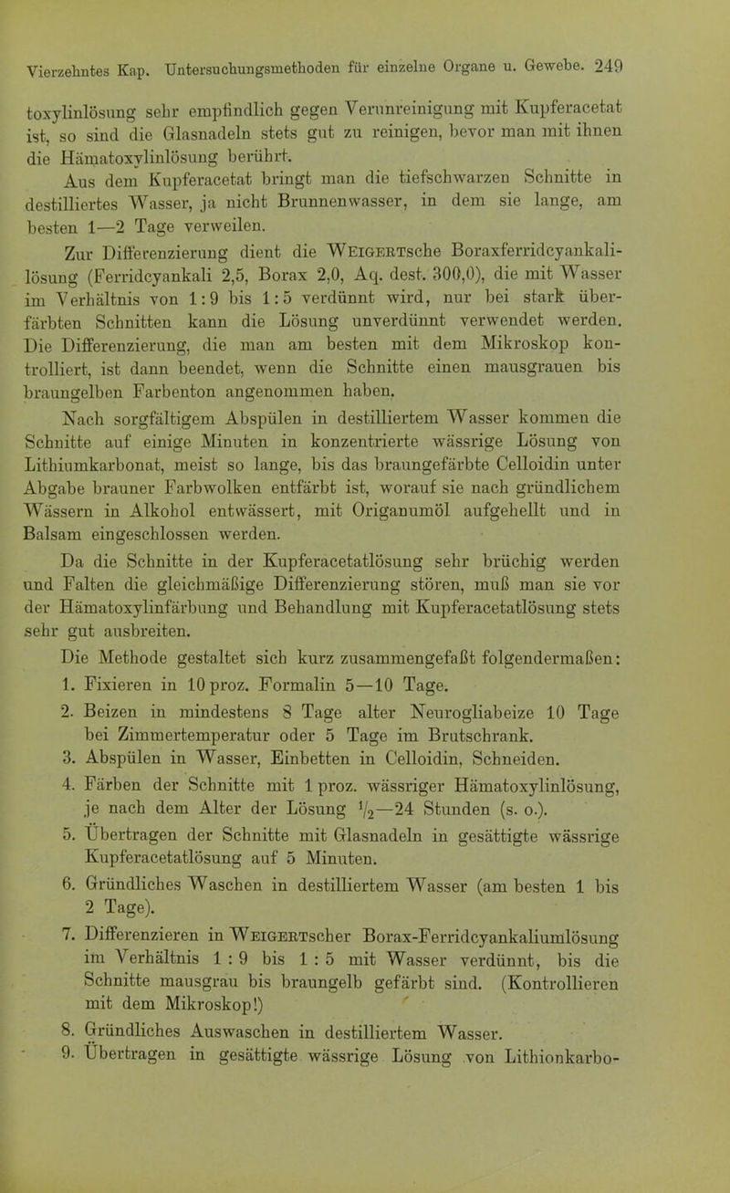 toxylinlösung sehr empfindlich gegen Verunreinigung mit Kupferacetat ist, so sind die Glasnadeln stets gut zu reinigen, bevor man mit ihnen die Hämatoxylinlösung berührt. Aus dem Kupferacetat bringt man die tiefschwarzen Schnitte in destilliertes Wasser, ja nicht Brunnenwasser, in dem sie lange, am besten 1—2 Tage verweilen. Zur Differenzierung dient die WEiGERTsche Boraxferridcyankali- lösung (Ferridcyankali 2,5, Borax 2,0, Aq. dest. 300,0), die mit Wasser im Verhältnis von 1:9 bis 1:5 verdünnt wird, nur bei stark über- färbten Schnitten kann die Lösung unverdünnt verwendet werden. Die Differenzierung, die man am besten mit dem Mikroskop kon- trolliert, ist dann beendet, wenn die Schnitte einen mausgrauen bis braungelben Farbenton angenommen haben. Nach sorgfältigem Abspülen in destilliertem Wasser kommen die Schnitte auf einige Minuten in konzentrierte wässrige Lösung von Lithiumkarbonat, meist so lange, bis das braungefärbte Celloidin unter Abgabe brauner Farbwolken entfärbt ist, worauf sie nach gründlichem Wässern in Alkohol entwässert, mit Origanumöl aufgehellt und in Balsam eingeschlossen werden. Da die Schnitte in der Kupferacetatlösung sehr brüchig werden und Falten die gleichmäßige Differenzierung stören, muß man sie vor der Hämatoxylinfärbung und Behandlung mit Kupferacetatlösung stets sehr gut ausbreiten. Die Methode gestaltet sich kurz zusammengefaßt folgendermaßen : 1. Fixieren in lOproz. Formalin 5—10 Tage. 2. Beizen in mindestens S Tage alter Neurogliabeize 10 Tage bei Zimmertemperatur oder 5 Tage im Brutschrank. 3. Abspülen in Wasser, Einbetten in Celloidin, Schneiden. 4. Färben der Schnitte mit 1 proz. wässriger Hämatoxylinlösung, je nach dem Alter der Lösung 1/2~24 Stunden (s. o.). 5. Übertragen der Schnitte mit Glasnadeln in gesättigte wässrige Kupferacetatlösung auf 5 Minuten. 6. Gründliches Waschen in destilliertem Wasser (am besten 1 bis 2 Tage). 7. Differenzieren in WEiGERTscher Borax-Ferridcyankaliumlösung im Verhältnis 1:9 bis 1:5 mit Wasser verdünnt, bis die Schnitte mausgrau bis braungelb gefärbt sind. (Kontrollieren mit dem Mikroskop!) 8. Gründliches Auswaschen in destilliertem Wasser. 9. Ubertragen in gesättigte wässrige Lösung von Lithionkarbo-