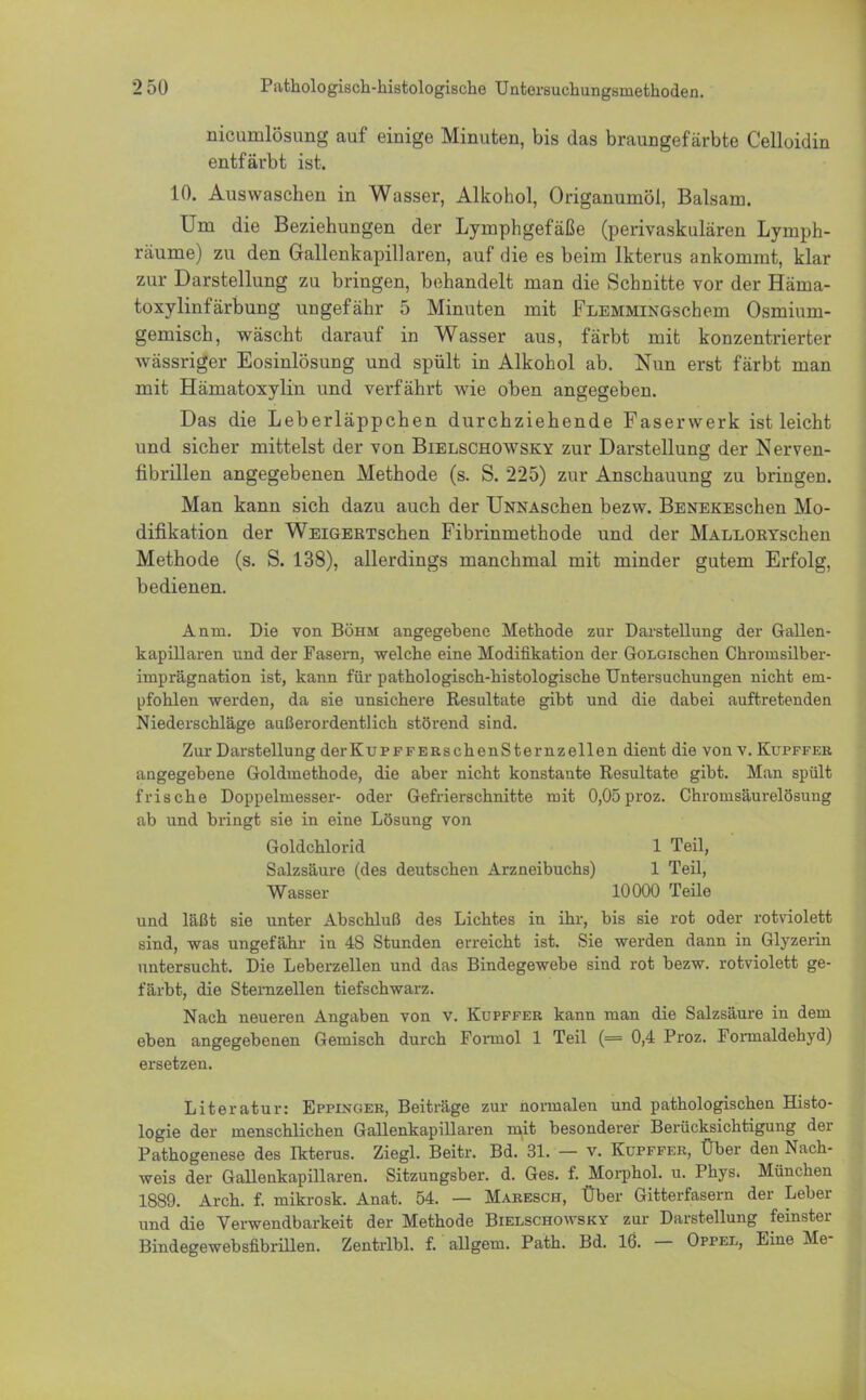 nicunilösung auf einige Minuten, bis das braungefärbte Celloidin entfärbt ist. 10. Auswaschen in Wasser, Alkohol, Origanumöl, Balsam. Um die Beziehungen der Lymphgefäße (perivaskulären Lymph- räume) zu den Gallenkapillaren, auf die es beim Ikterus ankommt, klar zur Darstellung zu bringen, behandelt man die Schnitte vor der Hänia- toxylinfärbung ungefähr 5 Minuten mit FLEMMiNGschern Osmium- gemisch, wäscht darauf in Wasser aus, färbt mit konzentrierter wässriger Eosinlösung und spült in Alkohol ab. Nun erst färbt man mit Hämatoxylin und verfährt wie oben angegeben. Das die Leberläppchen durchziehende Faserwerk ist leicht und sicher mittelst der von Bielschowsky zur Darstellung der Nerven- fibrillen angegebenen Methode (s. S. 225) zur Anschauung zu bringen. Man kann sich dazu auch der UNNAschen bezw. BENEKEschen Mo- difikation der WEiGERTschen Fibrinmethode und der MALLORYschen Methode (s. S. 138), allerdings manchmal mit minder gutem Erfolg, bedienen. Anin. Die von Böhm angegebene Metbode zur Darstellung der Gallen- kapillaren und der Fasern, welche eine Modifikation der GoLGischen Chroinsilber- iinprägnation ist, kann für patbologiseb-bistologisebe Untersuchungen nicht em- pfohlen werden, da sie unsichere Resultate gibt und die dabei auftretenden Niederschläge außerordentlich störend sind. Zur Darstellung derKuPFFEKschenSternzellen dient die von v. Kupffer angegebene Goldrnethode, die aber nicht konstante Resultate gibt. Man spült frische Doppelniesser- oder Gefrierschnitte mit 0,05proz. Chromsäurelösung ab und bringt sie in eine Lösung von und läßt sie unter Abschluß des Lichtes in ihr, bis sie rot oder rotviolett sind, was ungefähr in 48 Stunden erreicht ist. Sie werden dann in Glyzerin untersucht. Die Leberzellen und das Bindegewebe sind rot bezw. rotviolett ge- färbt, die Sternzellen tiefschwarz. Nach neueren Angaben von v. Kupffer kann man die Salzsäure in dem eben angegebenen Gemisch durch Foimol 1 Teil (= 0,4 Proz. Formaldebyd) Literatur: Eppinger, Beiträge zur normalen und pathologischen Histo- logie der menschlichen Gallenkapillaren mit besonderer Berücksichtigung der Pathogenese des Ikterus. Ziegl. Beitr. Bd. 31. — v. Kupffer, Über den Nach- weis der Gallenkapillaren. Sitzungsber. d. Ges. f. Morphol. u. Phys. München 1889. Arch. f. rnikrosk. Anat. 54. — Maresch, Über Gitterfasern der Leber und die Verwendbarkeit der Methode Bielschowsky zur Darstellung feinster Bindegewebsfibrillen. Zentrlbl. f. allgem. Patb. Bd. 16. — Oppel, Eine Me- Goldchlorid Salzsäure (des deutschen Arzneibuchs) Wasser 1 Teil, 1 Teil, 10000 Teile ersetzen.