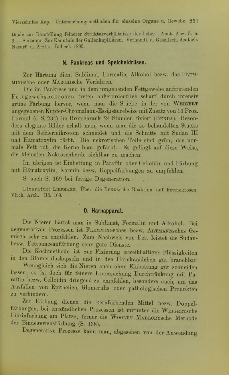 thode zur Darstellung feinerer Strukturverhältnisse der Leber. Anat. Anz. 5. u. 6. — Schmorl, Zur Kenntnis der Gallenkapillären. Verhandl. d. Gesellsch. deutsch. Naturf. u. Ärzte. Lübeck 1S95. N. Pankreas und Speicheldrüsen. Zur Härtung dient Sublimat, Formalin, Alkohol bezw. das Flem- aiiNGsche oder MARCHische Verfahren. Die im Pankreas und in dem umgebenden Fettgewebe auftretenden Fettsewebsnekrosen treten außerordentlich scharf durch intensiv grüne Färbung hervor, wenn man die Stücke in der von Weigert angegebenen Kupfer-Chromalaun-Essigsäurebeize mit Zusatz von 10 Proz. Formol (s. S. 234) im Brutschrank 24 Stunden fixiert (Benda). Beson- ders elegante Bilder erhält man, wenn man die so behandelten Stücke mit dem Gefriermikrotom schneidet und die Schnitte mit Sudan III und Hämatoxylin färbt. Die nekrotischen Teile sind grün, das nor- male Fett rot, die Kerne blau gefärbt. Es gelingt auf diese Weise, die kleinsten Nekrosenherde sichtbar zu machen. Im übrigen ist Einbettung in Paraffin oder Celloidin und Färbung mit Hämatoxylin, Karmin bezw. Doppelfärbungen zu empfehlen. S. auch S. 169 bei fettige Degeneration. Literatur: Liepmann, Über die BENDAsche Reaktion auf Fettnekrosen. Virch. Arch. Bd. 169. 0. Harnapparat. Die Nieren härtet man in Sublimat, Formalin und Alkohol. Bei degenerativen Prozessen ist FLEMMiNGsches bezw. ALTMANNsches Ge- misch sehr zu empfehlen. Zum Nachweis von Fett leistet die Sudan- bezw. Fettponceaufärbung sehr gute Dienste. Die Kochmethode ist zur Fixierung eiweißhaltiger Flüssigkeiten in den Glomeruluskapseln und in den Harnkanälchen gut brauchbar. Wenngleich sich die Nieren auch ohne Einbettung gut schneiden lassen, so ist doch für feinere Untersuchung Durchtränkung mit Pa- raffin bezw. Celloidin dringend zu empfehlen, besonders auch, um das Ausfallen von Epithelien, Glomerulis oder pathologischen Produkten zu verhindern. Zur Färbung dienen die kernfärbenden Mittel bezw. Doppel- färbungen, bei entzündlichen Prozessen ist mitunter die WEiGERTsche Fibrinfärbung am Platze, ferner die WooLEY-MALLORYsche Methode der Bindegewebsfärbung (S. 138). Degenerative Prozesse kann man, abgesehen von der Anwendung