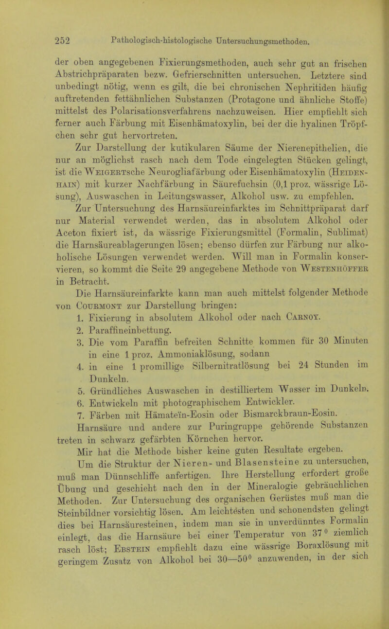 der oben angegebenen Fixierungsmethoden, auch sehr gut an frischen Abstrichpräparaten bezw. Gefrierschnitten untersuchen. Letztere sind unbedingt nötig, wenn es gilt, die bei chronischen Nephritiden häufig auftretenden fettähnlichen Substanzen (Protagone und ähnliche Stoffe) mittelst des Polarisationsverfahrens nachzuweisen. Hier empfiehlt sich ferner auch Färbung mit Eisenhämatoxylin, bei der die hyalinen Tröpf- chen sehr gut hervortreten. Zur Darstellung der kutikularen Säume der Nierenepithelien, die nur an möglichst rasch nach dem Tode eingelegten Stücken gelingt, ist die WEiGERTsche Neurogliaf ärbung oder Eisenhämatoxylin (Heiden- hain) mit kurzer Nachfärbung in Säurefuchsin (0,1 proz. wässrige Lö- sung), Auswaschen in Leitungswasser, Alkohol usw. zu empfehlen. Zur Untersuchung des Harnsäureinfarktes im Schnittpräparat darf nur Material verwendet werden, das in absolutem Alkohol oder Aceton fixiert ist, da wässrige Fixierungsmittel (Formalin, Sublimat) die Harnsäureablagerungen lösen; ebenso dürfen zur Färbung nur alko- holische Lösungen verwendet werden. Will man in Formalin konser- vieren, so kommt die Seite 29 angegebene Methode von Westenhoffer in Betracht. Die Harnsäureinfarkte kann man auch mittelst folgender Methode von Courmont zur Darstellung bringen: 1. Fixierung in absolutem Alkohol oder nach Carnoy. 2. Paraffineinbettung. 3. Die vom Paraffin befreiten Schnitte kommen für 30 Minuten in eine 1 proz. Ammoniaklösung, sodann 4. in eine 1 promillige Silbernitratlösung bei 24 Stunden im Dunkeln. 5. Gründliches Auswaschen in destilliertem Wasser im Dunkeln. 6. Entwickeln mit photographischem Entwickler. 7. Färben mit Hämate'in-Eosin oder Bismarckbraun-Eosin. Harnsäure und andere zur Puringruppe gehörende Substanzen treten in schwarz gefärbten Körnchen hervor. Mir hat die Methode bisher keine guten Resultate ergeben. Um die Struktur der Nieren- und Blas ensteine zu untersuchen, muß man Dünnschliffe anfertigen. Ihre Herstellung erfordert große Übung und geschieht nach den in der Mineralogie gebräuchlichen Methoden. Zur Untersuchung des organischen Gerüstes muß man die Steinbildner vorsichtig lösen. Am leichtesten und schonendsten gelingt dies bei Harnsäuresteinen, indem man sie in unverdünntes Formalin einlegt, das die Harnsäure bei einer Temperatur von 37° ziemlich rasch löst; Ebstein empfiehlt dazu eine wässrige Boraxlösung mit geringem Zusatz von Alkohol bei 30-50« anzuwenden, in der sich