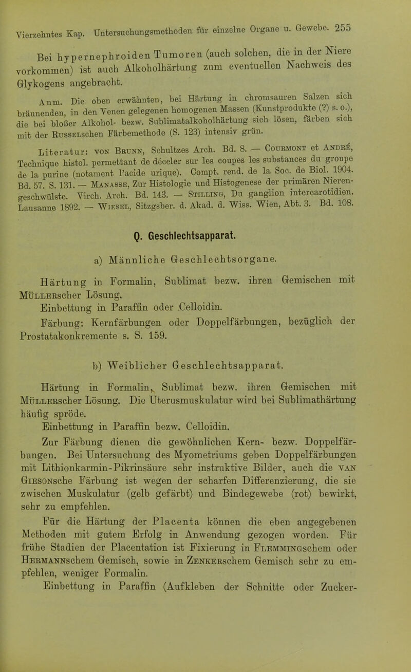 Bei hypernephroiden Tumoren (auch solchen, die in der Niere vorkommen) ist auch Alkoholhärtung zum eventuellen Nachweis des Glykogens angebracht. Anm Die obeü erwähnten, bei Härtung in chroinsauren Salzen sich bräunenden, in den Venen gelegenen homogenen Massen (Kunstprodukte (?) s. o.), die bei bloßer Alkohol- bezw. Sublimatalkoholhärtung sich lösen, färben sich mit der RussELschen Färbemethode (S. 123) intensiv grün. Literatur: von Brunn, Schultzes Arch. Bd. 8. — Courmont et Andre, Technique histol. permettant de deceler sur les coupes les substances da groupe de la purine (notament l'acide urique). Compt. rend. de la Soc. de Biol. 1904. Bd 57. S. 131. — Manasse, Zur Histologie und Histogenese der primären Nieren- ges'chwülste. Virch. Arch. Bd. 143. - Stilling, Du ganglion intercarotidien. Lausanne 1892. — Wiesel, Sitzgsber. d. Akad. d. Wiss. Wien, Abt. 3. Bd. 108. Q. Geschlechtsapparat. a) Männliche Geschlechtsorgane. Härtung in Formalin, Sublimat bezw. ihren Gemischen mit MÜLLERscher Lösung. Einbettung in Paraffin oder .Celloidin. Färbung: Kernfärbungen oder Doppelfärbungen, bezüglich der Prostatakonkremente s. S. 159. b) Weiblicher Geschlechtsapparat. Härtung in Formalins Sublimat bezw. ihren Gemischen mit MÜLLERscher Lösung. Die Uterusmuskulatur wird bei Sublimathärtung häufig spröde. Einbettung in Paraffin bezw. Celloidin. Zur Färbung dienen die gewöhnlichen Kern- bezw. Doppelfär- bungen. Bei Untersuchung des Myometriums geben Doppelfärbungen mit Lithionkarmin-Pikrinsäure sehr instruktive Bilder, auch die van GiESONsche Färbung ist wegen der scharfen Differenzierung, die sie zwischen Muskulatur (gelb gefärbt) und Bindegewebe (rot) bewirkt, sehr zu empfehlen. Für die Härtung der Placenta können die eben angegebenen Methoden mit gutem Erfolg in Anwendung gezogen worden. Für frühe Stadien der Placentation ist Fixierung in FlemmingscIiem oder Hermannschem Gemisch, sowie in ZENKERschem Gemisch sehr zu em- pfehlen, weniger Formalin. Einbettung in Paraffin (Aufkleben der Schnitte oder Zucker-