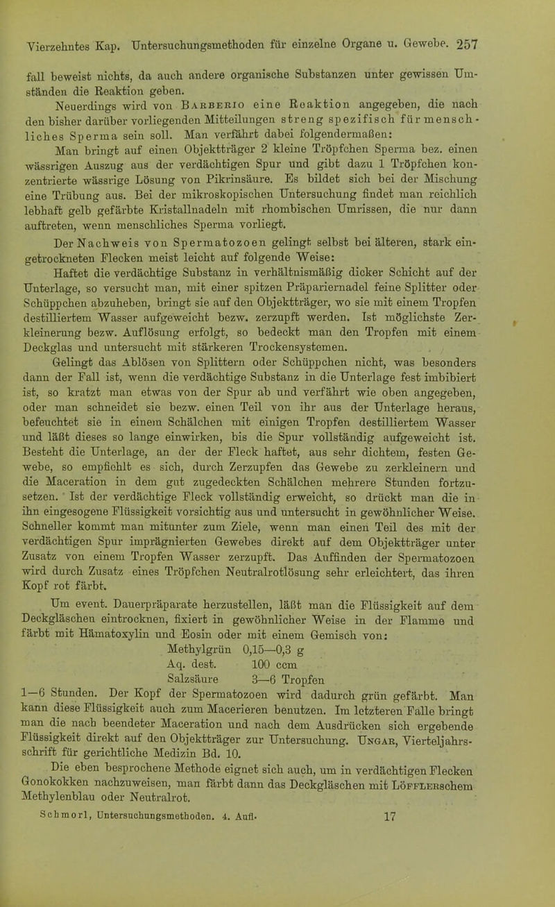 fall beweist nichts, da auch andere organische Substanzen unter gewissen Urn- ständen die Reaktion geben. Neuerdings wird von Barberio eine Reaktion angegeben, die nach den bisher darüber vorliegenden Mitteilungen streng spezifisch für mensch- liches Sperma sein soll. Man verfahrt dabei folgendermaßen: Man bringt auf einen Objektträger 2 kleine Tröpfchen Sperma bez. einen wässrigen Auszug aus der verdächtigen Spur und gibt dazu 1 Tröpfchen kon- zentrierte wässrige Lösung von Pikrinsäure. Es bildet sich bei der Mischung eine Trübung aus. Bei der mikroskopischen Untersuchung findet man reichlich lebhaft gelb gefärbte Kristallnadeln mit rhombischen Umrissen, die nur dann auftreten, wenn menschliches Sperma vorliegt. Der Nachweis von Spermatozoon gelingt selbst bei älteren, stark ein- getrockneten Flecken meist leicht auf folgende Weise: Haftet die verdächtige Substanz in verhältnismäßig dicker Schicht auf der Unterlage, so versucht man, mit einer spitzen Präpariernadel feine Splitter oder Schüppchen abzuheben, bringt sie auf den Objektträger, wo sie mit einem Tropfen destilliertem Wasser aufgeweicht bezw. zerzupft werden. Ist möglichste Zer- kleinerung bezw. Auflösung erfolgt, so bedeckt man den Tropfen mit einem Deckglas und untersucht mit stärkeren Trockensystemen. Gelingt das Ablösen von Splittern oder Schüppchen nicht, was besonders dann der Fall ist, wenn die verdächtige Substanz in die Unterlage fest imbibiert ist, so kratzt man etwas von der Spur ab und verfährt wie oben angegeben, oder man schneidet sie bezw. einen Teil von ihr aus der Unterlage heraus, befeuchtet sie in einem Schälchen mit einigen Tropfen destilliertem Wasser und läßt dieses so lange einwirken, bis die Spur vollständig aufgeweicht ist. Besteht die Unterlage, an der der Fleck haftet, aus sehr dichtem, festen Ge- webe, so empfiehlt es sich, durch Zerzupfen das Gewebe zu zerkleinern und die Maceration in dem gut zugedeckten Schälchen mehrere Stunden fortzu- setzen. 1 Ist der verdächtige Fleck vollständig erweicht, so drückt man die in ihn eingesogene Flüssigkeit vorsichtig aus und untersucht in gewöhnlicher Weise. Schneller kommt man mitunter zum Ziele, wenn man einen Teil des mit der verdächtigen Spur imprägnierten Gewebes direkt auf dem Objektträger unter Zusatz von einem Tropfen Wasser zerzupft. Das Auffinden der Spemiatozoen wird durch Zusatz eines Tröpfchen Neutralrotlösung sehr erleichtert, das ihren Kopf rot färbt. Um event. Dauerpräparate herzustellen, läßt man die Flüssigkeit auf dem Deckgläschen eintrocknen, fixiert in gewöhnlicher Weise in der Flamme und färbt mit Hämatoxylin und Eosin oder mit einem Gemisch von: Methylgrün 0,15—0,3 g Aq. dest. 100 com Salzsäure 3—6 Tropfen 1—6 Stunden. Der Kopf der Spermatozoen wird dadurch grün gefärbt. Man kann diese Flüssigkeit auch zum Macerieren benutzen. Im letzteren Falle bringt man die nach beendeter Maceration und nach dem Ausdrücken sich ergebende Flüssigkeit direkt auf den Objektträger zur Untersuchung. Ungar, Vierteljahrs- schrift für gerichtliche Medizin Bd. 10. Die eben besprochene Methode eignet sich auch, um in verdächtigen Flecken Gonokokken nachzuweisen, man färbt dann das Deckgläschen mit LöFFLERschem Methylenblau oder Neutralrot. Schmorl, üntersuchungsmethoden. 4. Aufl. 17