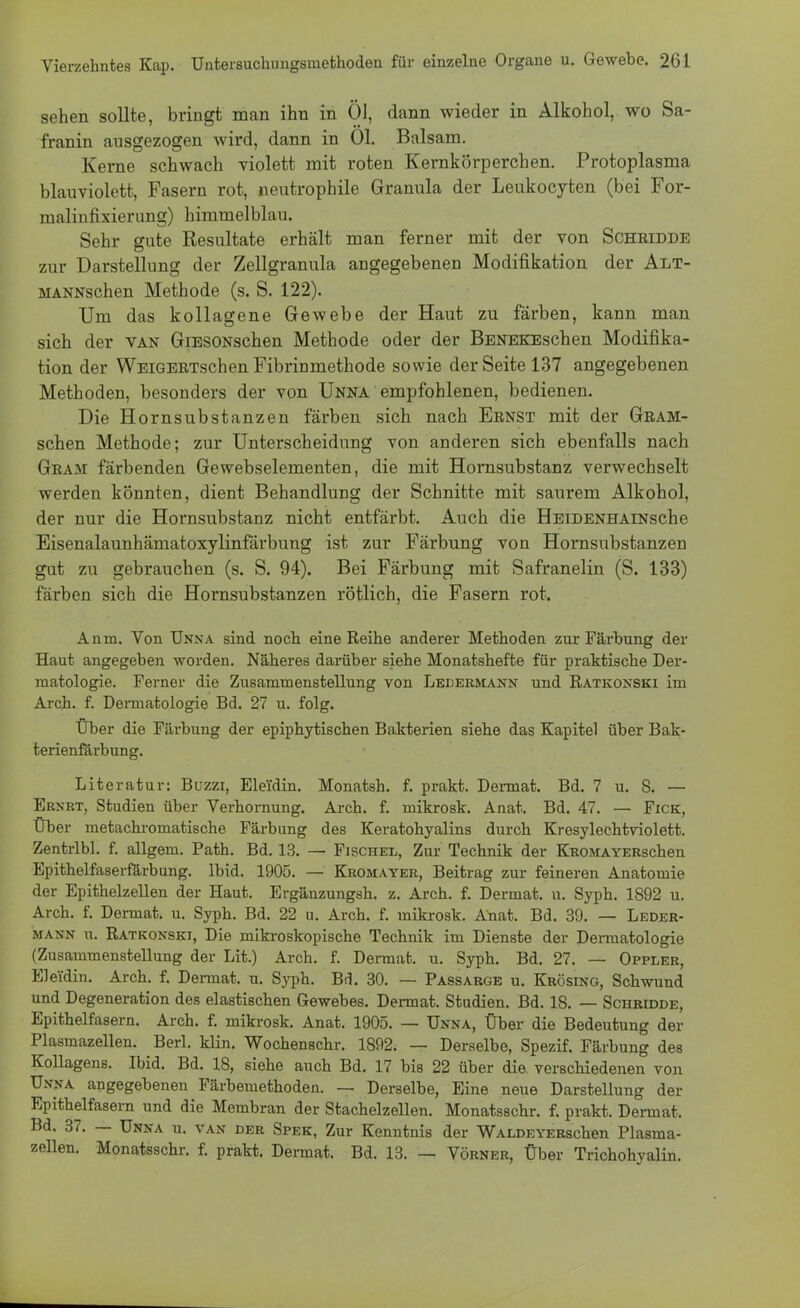 sehen sollte, bringt man ihn in Öl, dann wieder in Alkohol, wo Sa- franin ausgezogen wird, dann in Ol. Balsam. Kerne schwach violett mit roten Kernkörperchen. Protoplasma blauviolett, Fasern rot, neutrophile Granula der Leukocyten (bei For- malinfixierung) himmelblau. Sehr gute Resultate erhält man ferner mit der von Schridde zur Darstellung der Zellgranula angegebenen Modifikation der Alt- MANNschen Methode (s. S. 122). Um das kollagene Gewebe der Haut zu färben, kann man sich der van GiESONschen Methode oder der BENEKEschen Modifika- tion der WEiGERTschen Fibrinmethode sowie der Seite 137 angegebenen Methoden, besonders der von Unna empfohlenen, bedienen. Die Hornsubstanzen färben sich nach Ernst mit der Gram- schen Methode; zur Unterscheidung von anderen sich ebenfalls nach Gram färbenden Gewebselementen, die mit Hornsubstanz verwechselt werden könnten, dient Behandlung der Schnitte mit saurem Alkohol, der nur die Hornsubstanz nicht entfärbt. Auch die HEiDENHAiNsche Eisenalaunhämatoxylinfärbung ist zur Färbung von Hornsubstanzen gut zu gebrauchen (s. S. 94). Bei Färbung mit Safranelin (S. 133) färben sich die Hornsubstanzen rötlich, die Fasern rot. Anm. Von Unna sind noch eine Reihe anderer Methoden zur Färbung der Haut angegeben worden. Näheres darüber siehe Monatshefte für praktische Der- matologie. Ferner die Zusammenstellung von Ledermann und Ratkonski im Arch. f. Dermatologie Bd. 27 u. folg. Über die Färbung der epiphytischen Bakterien siehe das Kapitel über Bak- terienfärbung. Literatur: Buzzi, Elei'din. Monatsh. f. prakt. Dermat. Bd. 7 u. 8. — Ernrt, Studien über Verhornung. Arch. f. mikrosk. Anat. Bd. 47. — Fick, Über metachromatische Färbung des Keratohyalins durch Kresylechtviolett. Zentrlbl. f. allgem. Path. Bd. 13. — Fischel, Zur Technik der KROMAYERschen Epithelfaserfärbung. Ibid. 1905. — Kromayer, Beitrag zur feineren Anatomie der Epithelzellen der Haut. Ergänzungsh. z. Arch. f. Dermat. u. Syph. 1892 u. Arch. f. Dermat. u. Syph. Bd. 22 u. Arch. f. mikrosk. Anat. Bd. 39. — Leder- mann u. Ratkonski, Die mikroskopische Technik im Dienste der Dermatologie (Zusammenstellung der Lit.) Arch. f. Dermat. u. Syph. Bd. 27. — Oppler, Ele'fdin. Arch. f. Dermat. u. Syph. Bd. 30. — Passarge u. Krösing, Schwund und Degeneration des elastischen Gewebes. Dermat. Studien. Bd. 18. — Schridde, Epithelfasern. Arch. f. mikrosk. Anat. 1905. — Unna, Über die Bedeutung der Plasmazellen. Berl. klin. Wochenschr. 1892. — Derselbe, Spezif. Färbung des Kollagens. Ibid. Bd. 18, siehe auch Bd. 17 bis 22 über die verschiedenen von Unna angegebenen Färbemethoden. — Derselbe, Eine neue Darstellung der Epithelfasern und die Membran der Stachelzellen. Monatsschr. f. prakt. Dermat. Bd. 37. — Unna u. van der Spek, Zur Kenntnis der WALDEYERschen Plasma- zellen. Monatsschr. f. prakt. Dermat. Bd. 13. — Vörner, Über Trichohyalin.