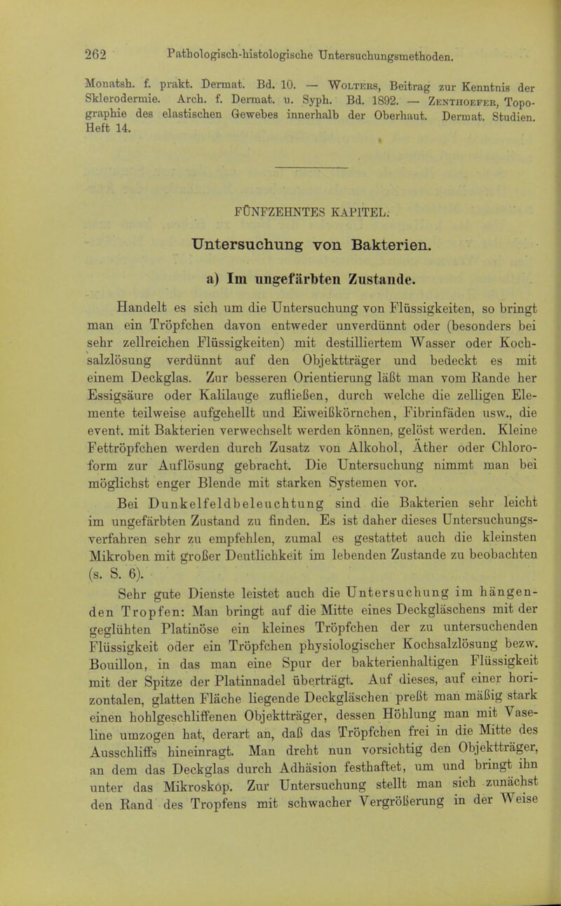 Monatsh. f. prakt. Dermat. Bd. 10. — Wolters, Beitrag zur Kenntnis der Sklerodermie. Arch. f. Dennat. u. Syph. Bd. 1892. — Zenthoefer, Topo- graphie des elastischen Gewebes innerhalb der Oberhaut. Dermat. Studien Heft 14. FÜNFZEHNTES KAPITEL. Untersuchung von Bakterien. a) Im ungefärbten Zustande. Handelt es sich um die Untersuchung von Flüssigkeiten, so bringt man ein Tröpfchen davon entweder unverdünnt oder (besonders bei sehr zellreichen Flüssigkeiten) mit destilliertem Wasser oder Koch- salzlösung verdünnt auf den Objektträger und bedeckt es mit einem Deckglas. Zur besseren Orientierung läßt man vom Rande her Essigsäure oder Kalilauge zufließen, durch welche die zelligen Ele- mente teilweise aufgehellt und Eiweißkörnchen, Fibrinfäden usw., die event. mit Bakterien verwechselt werden können, gelöst werden. Kleine Fettröpfchen werden durch Zusatz von Alkohol, Äther oder Chloro- form zur Auflösung gebracht. Die Untersuchung nimmt man bei möglichst enger Blende mit starken Systemen vor. Bei Dunkelfeldbeleuchtung sind die Bakterien sehr leicht im ungefärbten Zustand zu finden. Es ist daher dieses Untersuchungs- verfahren sehr zu empfehlen, zumal es gestattet auch die kleinsten Mikroben mit großer Deutlichkeit im lebenden Zustande zu beobachten (s. S. 6). Sehr gute Dienste leistet auch die Untersuchung im hängen- den Tropfen: Man bringt auf die Mitte eines Deckgläschens mit der geglühten Platinöse ein kleines Tröpfchen der zu untersuchenden Flüssigkeit oder ein Tröpfchen physiologischer Kochsalzlösung bezw. Bouillon, in das man eine Spur der bakterienhaltigen Flüssigkeit mit der Spitze der Platinnadel überträgt. Auf dieses, auf einer hori- zontalen, glatten Fläche liegende Deckgläschen preßt man mäßig stark einen hohlgeschliffenen Objektträger, dessen Höhlung man mit Vase- line umzogen hat, derart an, daß das Tröpfchen frei in die Mitte des Ausschliffs hineinragt. Man dreht nun vorsichtig den Objektträger, an dem das Deckglas durch Adhäsion festhaftet, um und bringt ihn unter das Mikroskop. Zur Untersuchung stellt man sich zunächst den Rand des Tropfens mit schwacher Vergrößerung in der Weise