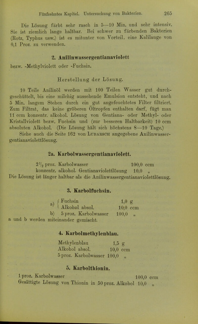 Die Lösung färbt sehr rasch in 5—10 Min. und sehr intensiv. Sie ist ziemlich lange haltbar. Bei schwer zu färbenden Bakterien (Rotz, Typhus usw.) ist es mitunter von Vorteil, eine Kalilauge von 0,1 Proz. zu verwenden. 2. AnilinwassergentianaYiolett bezw. -Methylviolett oder -Fuchsin. Herstellung der Lösung. 10 Teile Anilinöl werden mit 100 Teilen Wasser gut durch- geschüttelt, bis eine milchig aussehende Emulsion entsteht, und nach 5 Min. langem Stehen durch ein gut angefeuchtetes Filter filtriert. Zum Filtrat, das keine gröberen Oltropfen enthalten darf, fügt man 11 ccm konzentr. alkohol. Lösung von Gentiana- oder Methyl- oder Kristallviolett bezw. Fuchsin und (zur besseren Haltbarkeit) 10 ccm absoluten Alkohol. (Die Lösung hält sich höchstens 8—10 Tage.) Siehe auch die Seite 162 von Lubarsch angegebene Anilinwasser- gentianaviolettlösung. 2a. Karbolwassergentianaviolett. 2!/2 proz. Karbolwasser 100,0 ccm konzentr. alkohol. Gentianaviolettlösung 10,0 „ Die Lösung ist länger haltbar als die Anilinwassergentianaviolettlösung. 3. Karbolfuchsin. v / Fuchsin 1,0 g a' l Alkohol absol. 10,0 ccm b) 5 proz. Karbolwasser 100,0 „ a und b werden miteinander gemischt. 4. Karbolmethylenblau. Methylenblau 1,5 g Alkohol absol. 10,0 ccm 5 proz. Karbolwasser 100,0 „ 5. Karbolthionin. lproz. Karbolwasser 100,0 ccm Gesättigte Lösung von Thionin in .50 proz. Alkohol 10,0 „