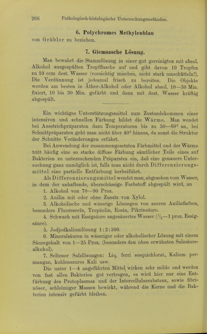 6. Polychromes Methylenblau von Grübler zu beziehen. 7. öieinsasche Lösung. Man bewahrt die Starnrnlösung in einer gut gereinigten mit absol. Alkohol ausgespülten Tropfflasche auf und gibt davon 10 Tropfen zu 10 ccm dest. Wasser (vorsichtig mischen, nicht stark umschütteln!). Die Verdünnung ist jedesmal frisch zu bereiten. Die Objekte werden am besten in Äther-Alkohol oder Alkohol absol. 10—30 Min. fixiert, 10 bis 30 Min. gefärbt und dann mit dest. Wasser kräftig abgespült. Ein wichtiges Unterstützungsmittel zum Zustandekommen einer intensiven und schnellen Färbung bildet die Wärme. Man wendet bei Ausstrichpräparaten dazu Temperaturen bis zu 50—60° an, bei Schnittpräparaten geht man nicht über 40° hinaus, da sonst die Struktur der Schnitte Veränderungen erfährt. Bei Anwendung der zusammengesetzten Färbmittel und der Wärme tritt häufig eine so starke diffuse Färbung sämtlicher Teile eines auf Bakterien zu untersuchenden Präparates ein, daß eine genauere Unter- suchung ganz unmöglich ist, falls man nicht durch Differenzierungs- mittel eine partielle Entfärbung herbeiführt. Als Differenzierungsmittel wendet man, abgesehen vom Wasser, in dem der anhaftende, überschüssige Farbstoff abgespült wird, an 1. Alkohol von 70—90 Proz. 2. Anilin mit oder ohne Zusatz von Xylol. 3. Alkoholische und wässrige Lösungen von sauren Anilinfarben, besonders Fluorescei'n, Tropäolin, Eosin, Pikrinsäure. 4. Schwach mit Essigsäure angesäuertes Wasser (72—Iproz. Essig- säure). 5. Jodjodkaliumlösung 1:2: 300. 6. Mineralsäuren in wässriger oder alkoholischer Lösung mit einem Säuregehalt von 1—25 Proz. (besonders den oben erwähnten Salzsäure- alkohol). 7. Seltener Salzlösungen: Liq. ferri sesquichlorat., Kalium per- mangan, kohlensaures Kali usw. Die unter 1—4 angeführten Mitte], wirken sehr milde und werden von fast allen Bakterien gut vertragen, es wird hier nur eine Ent- färbung des Protoplasmas und der Intercellularsubstanz, sowie fibri- nöser, schleimiger Massen bewirkt, während die Kerne und die Bak- terien intensiv gefärbt bleiben.