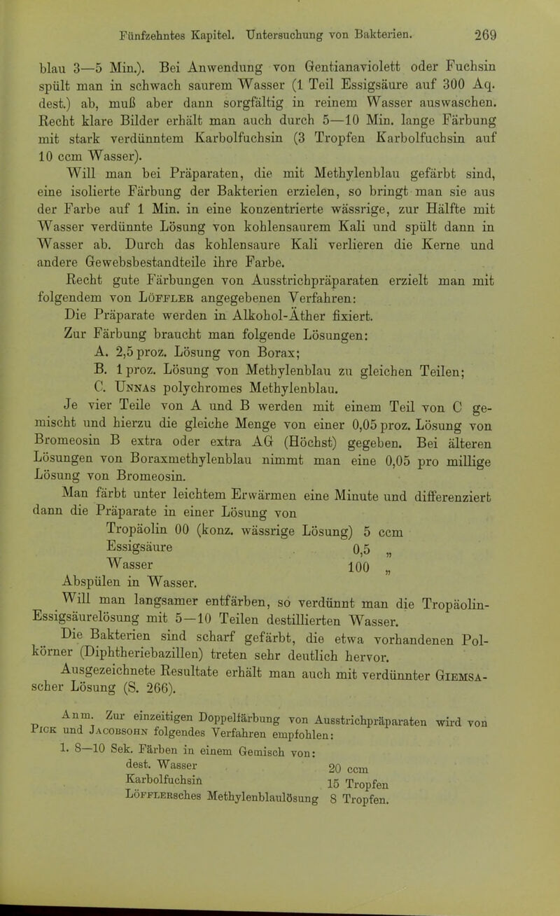 blau 3—5 Min.). Bei Anwendung von Gentianaviolett oder Fuchsin spült man in schwach saurem Wasser (1 Teil Essigsäure auf 300 Aq. dest.) ab, muß aber dann sorgfältig in reinem Wasser auswaschen. Recht klare Bilder erhält man auch durch 5—10 Min. lange Färbung mit stark verdünntem Karbolfuchsin (3 Tropfen Karbolfuchsin auf 10 ccm Wasser). Will man bei Präparaten, die mit Methylenblau gefärbt sind, eine isolierte Färbung der Bakterien erzielen, so bringt man sie aus der Farbe auf 1 Min. in eine konzentrierte wässrige, zur Hälfte mit Wasser verdünnte Lösung von kohlensaurem Kali und spült dann in Wasser ab. Durch das kohlensaure Kali verlieren die Kerne und andere Gewebsbestandteile ihre Farbe. Recht gute Färbungen von Ausstrichpräparaten erzielt man mit folgendem von Löfjtler angegebenen Verfahren: Die Präparate werden in Alkohol-Äther fixiert. Zur Färbung braucht man folgende Lösungen: A. 2,5proz. Lösung von Borax; B. lproz. Lösung von Methylenblau zu gleichen Teilen; C. Unnas polychromes Methylenblau. Je vier Teile von A und B werden mit einem Teil von C ge- mischt und hierzu die gleiche Menge von einer 0,05 proz. Lösung von Bromeosin B extra oder extra AG (Höchst) gegeben. Bei älteren Lösungen von Boraxmethylenblau nimmt man eine 0,05 pro miliige Lösung von Bromeosin. Man färbt unter leichtem Erwärmen eine Minute und differenziert dann die Präparate in einer Lösung von Tropäolin 00 (konz. wässrige Lösung) 5 ccm Essigsäure 0,5 „ Wasser 100 „ Abspülen in Wasser. Will man langsamer entfärben, so verdünnt man die Tropäolin- Essigsäurelösung mit 5-10 Teilen destillierten Wasser. Die Bakterien sind scharf gefärbt, die etwa vorhandenen Pol- körner (Diphtheriebazillen) treten sehr deutlich hervor. Ausgezeichnete Resultate erhält man auch mit verdünnter Giemsa- scher Lösung (S. 266). Anm Zur einzeitigen Doppelfärbung von Ausstrichpräparaten wird von ifiCK und Jacobsohn folgendes Verfahren empfohlen: 1. 8—10 Sek. Färben in einem Gemisch von: dest. Wasser 20 ccm Karbolfuchsin 15 Tropfen LoFFLERsches Methylenblaulösung 8 Tropfen.