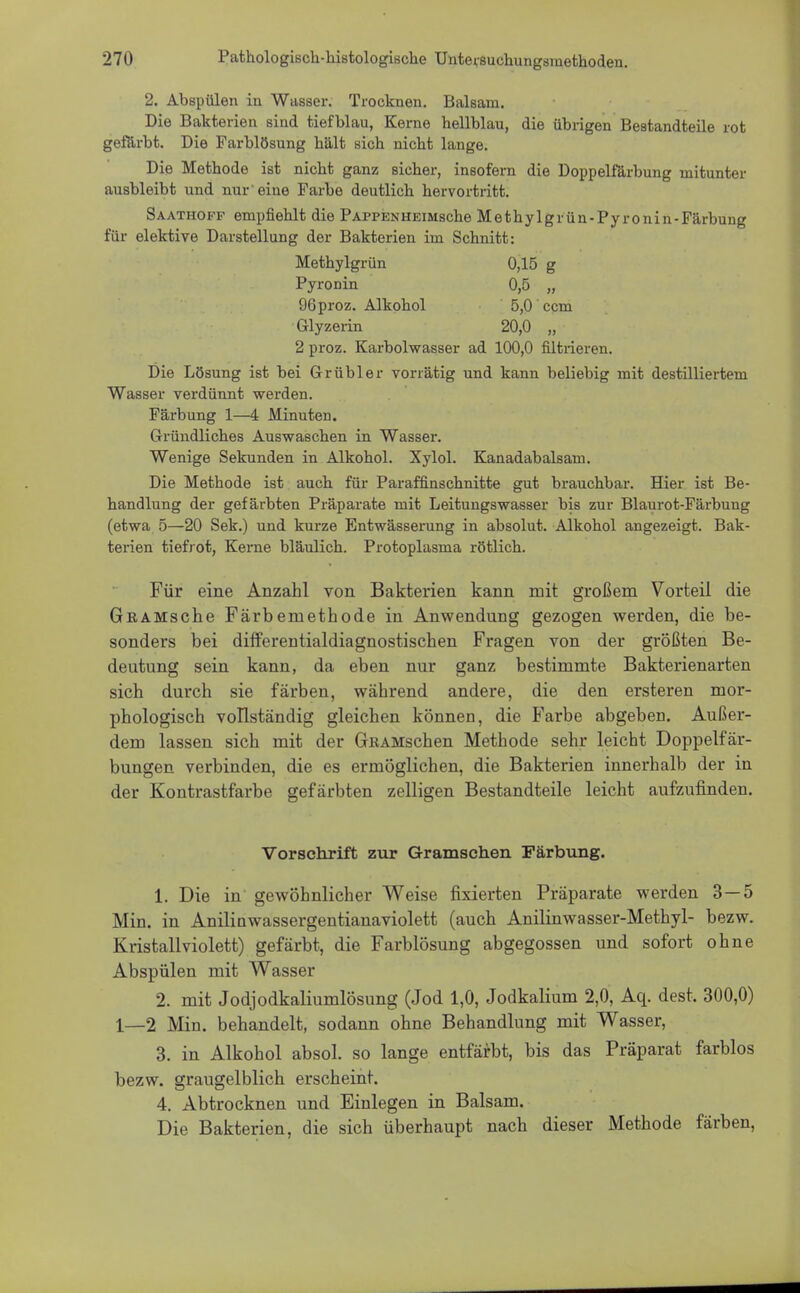 2. Abspülen in Weisser. Trocknen. Balsam. Die Bakterien sind tiefblau, Kerne kellblau, die übrigen Bestandteile rot gefärbt. Die Farblösung kält sick nickt lange. Die Metkode ist nickt ganz sicker, insofern die Doppelfärbung mitunter ausbleibt und nur eine Farbe deutlick kervortritt. Saathoff empfieklt die PAPPENHEitiscke Metkylgrün-Pyronin-Färbung für elektive Darstellung der Bakterien im Scknitt: Metbylgrün 0,15 g Pyronin 0,5 „ 96proz. Alkokol 5,0 cem Glyzerin 20,0 „ 2 proz. Karbolwasser ad 100,0 nitrieren. Die Lösung ist bei Grübler vorrätig und kann beliebig mit destilliertem Wasser verdünnt werden. Färbung 1—4 Minuten. Gründlickes Auswaseken in Wasser. Wenige Sekunden in Alkokol. Xylol. Kanadabalsam. Die Metbode ist auck für Paraffinscknitte gut brauebbar. Hier ist Be- kandlung der gefärbten Präparate mit Leitungswasser bis zur Blaurot-Färbung (etwa 5—20 Sek.) und kurze Entwässerung in absolut. Alkokol angezeigt. Bak- terien tiefrot, Kerne bläulieb. Protoplasma rötlicb. Für eine Anzahl von Bakterien kann mit großem Vorteil die GßAMsche Färbemethode in Anwendung gezogen werden, die be- sonders bei differentialdiagnostischen Fragen von der größten Be- deutung sein kann, da eben nur ganz bestimmte Bakterienarten sich durch sie färben, während andere, die den ersteren mor- phologisch vollständig gleichen können, die Farbe abgeben. Außer- dem lassen sich mit der GrKAMschen Methode sehr leicht Doppelfär- bungen verbinden, die es ermöglichen, die Bakterien innerhalb der in der Kontrastfarbe gefärbten zelligen Bestandteile leicht aufzufinden. Vorschrift zur Grantschen Färbung. 1. Die in gewöhnlicher Weise fixierten Präparate werden 3—5 Min. in Anilinwassergentianaviolett (auch Anilinwasser-Methyl- bezw. Kristall violett) gefärbt, die Farblösung abgegossen und sofort ohne Abspülen mit Wasser 2. mit Jodjodkaliumlösung (Jod 1,0, Jodkalium 2,0, Aq. dest. 300,0) 1—2 Min. behandelt, sodann ohne Behandlung mit Wasser, 3. in Alkohol absol. so lange entfärbt, bis das Präparat farblos bezw. graugelblich erscheint. 4. Abtrocknen und Einlegen in Balsam. Die Bakterien, die sich überhaupt nach dieser Methode färben,