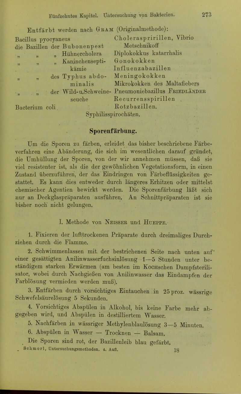 Entfärbt werden nach Gram (Originalmethode): Bacillus pyocyaneus Choleraspririllen, Vibrio die Bazillen der Bubonenpest Metschnikoff . n Hühnercholera Diplokokkus katarrhalis ?) n n Kaninchensepti- Gonokokken kämie Influenzabazillen „ des Typhus abdo- Meningokokken minalis Mikrokokken des Maltafiebers der Wild-u.Schweine- Pneumoniebazillus Friedländer seuche Recurrensspirillen . Bacterium coli. Rotzbazillen. Syphilisspirochät.en. Sporenfärbung. Um die Sporen zu färben, erleidet das bisher beschriebene Färbe- verfahren eine Abänderung, die sich im wesentlichen darauf gründet, die Umhüllung der Sporen, von der wir annehmen müssen, daß sie viel resistenter ist, als die der gewöhnlichen Vegetationsform, in einen Zustand überzuführen, der das Eindringen von Färbeflüssigkeiten ge- stattet. Es kann dies entweder durch längeres Erhitzen oder mittelst chemischer Agentien bewirkt werden. Die Sporenfärbung läßt sich nur an Deckglaspräparaten ausführen. An Schnittpräparaten ist sie bisher noch nicht gelungen. I. Methode von Neisser und Hueppe. 1. Fixieren der lufttrockenen Präparate durch dreimaliges Durch- ziehen durch die Flamme. 2. Schwimmenlassen mit. der bestrichenen Seite nach unten auf' einer gesättigten Anilinwasserfuchsinlösung 1—5 Stunden unter be- ständigem starken Erwärmen (am besten im KocHschen Dampfsterili- sator, wobei durch Nachgießen von Anilinwasser das Eindampfen der Farblösung vermieden werden muß). 3. Entfärben durch vorsichtiges Eintauchen in 25proz. wässrige Schwefelsäurelösung 5 Sekunden. 4. Vorsichtiges Abspülen in Alkohol, bis keine Farbe mehr ab- gegeben wird, und Abspülen in destilliertem Wasser. 5. Nachfärben in wässriger Methylenblaulösung 3—5 Minuten. 6. Abspülen in Wasser — Trocknen — Balsam. Die Sporen sind rot, der Bazillenleib blau gefärbt. Schmorl, üntersnchungsmethoden. 4. Aufl. 18