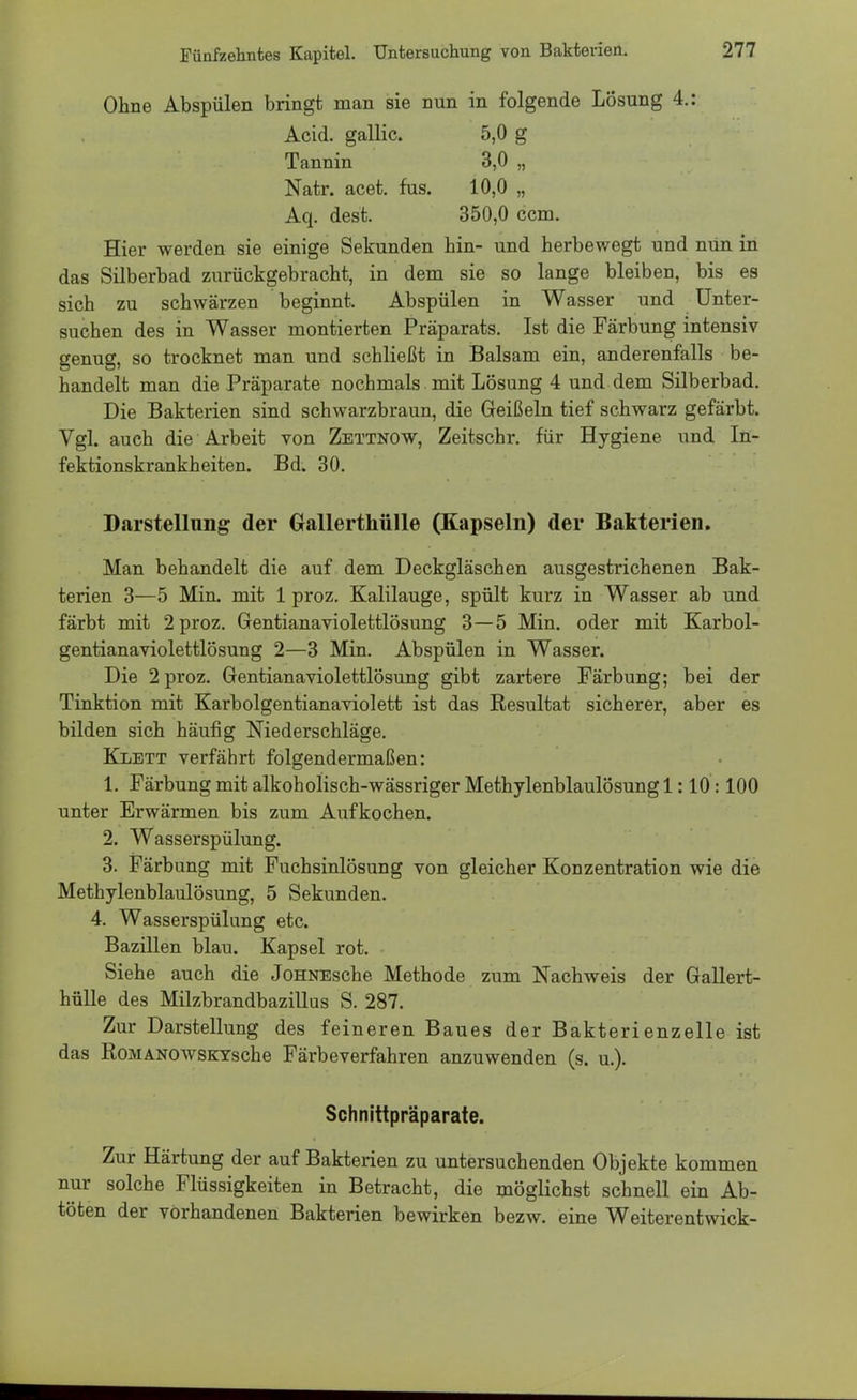 Ohne Abspülen bringt man sie nun in folgende Lösung 4.: Acid. gallic. 5,0 g Tannin 3,0 „ Natr. acet. fus. 10,0 „ Aq. dest. 350,0 ccm. Hier werden sie einige Sekunden hin- und herbewegt und nun in das Silberbad zurückgebracht, in dem sie so lange bleiben, bis es sich zu schwärzen beginnt. Abspülen in Wasser und Unter- suchen des in Wasser montierten Präparats. Ist die Färbung intensiv genug, so trocknet man und schließt in Balsam ein, anderenfalls be- handelt man die Präparate nochmals mit Lösung 4 und dem Silberbad. Die Bakterien sind schwarzbraun, die Geißeln tief schwarz gefärbt. Vgl. auch die Arbeit von Zettnow, Zeitschr. für Hygiene und In- fektionskrankheiten. Bd. 30. Darstellung der Grallerthülle (Kapseln) der Bakterien. Man behandelt die auf dem Deckgläschen ausgestrichenen Bak- terien 3—5 Min. mit 1 proz. Kalilauge, spült kurz in Wasser ab und färbt mit 2 proz. Gentianaviolettlösung 3—5 Min. oder mit Karbol- gentianaviolettlösung 2—3 Min. Abspülen in Wasser. Die 2 proz. Gentianaviolettlösung gibt zartere Färbung; bei der Tinktion mit Karbolgentianaviolett ist das Resultat sicherer, aber es bilden sich häufig Niederschläge. Klett verfährt folgendermaßen: 1. Färbung mit alkoholisch-wässriger Methylenblaulösung 1:10:100 unter Erwärmen bis zum Aufkochen. 2. Wasserspülung. 3. Färbung mit Fuchsinlösung von gleicher Konzentration wie die Methylenblaulösung, 5 Sekunden. 4. Wasserspülung etc. Bazillen blau. Kapsel rot. Siehe auch die JoHNEsche Methode zum Nachweis der Gallert- hülle des Milzbrandbazillus S. 287. Zur Darstellung des feineren Baues der Bakterienzelle ist das RoMANOWSKYsche Färbeverfahren anzuwenden (s. u.). Schnittpräparate. Zur Härtung der auf Bakterien zu untersuchenden Objekte kommen nur solche Flüssigkeiten in Betracht, die möglichst schnell ein Ab- töten der vorhandenen Bakterien bewirken bezw. eine Weiterentwick-