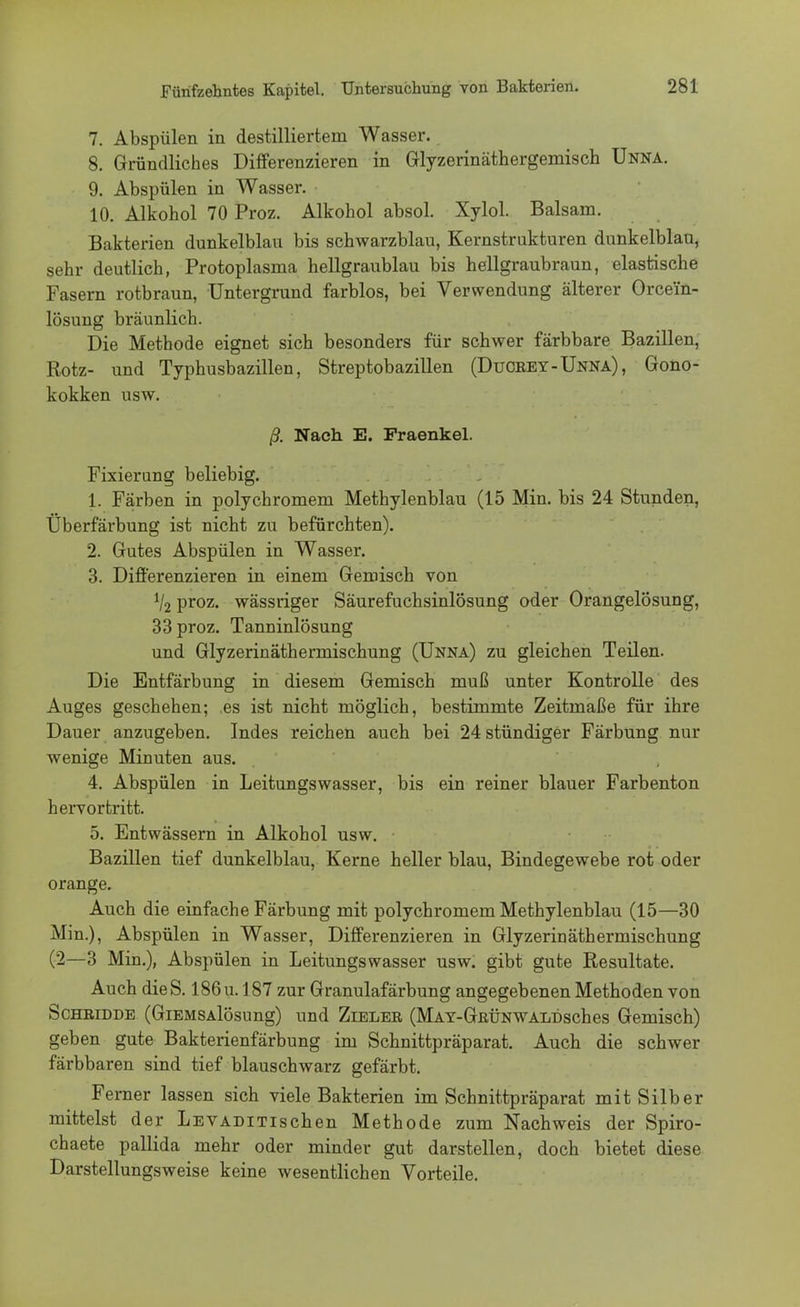 7. Abspülen in destilliertem Wasser. 8. Gründliches Differenzieren in Glyzerinäthergemisch Unna. 9. Abspülen in Wasser. • 10. Alkohol 70 Proz. Alkohol absol. Xylol. Balsam. Bakterien dunkelblau bis schwarzblau, Kernstrukturen dunkelblau, sehr deutlich, Protoplasma hellgraublau bis hellgraubraun, elastische Fasern rotbraun, Untergrund farblos, bei Verwendung älterer Orce'fn- lösung bräunlich. Die Methode eignet sich besonders für schwer färbbare Bazillen, Rotz- und Typhusbazillen, Streptobazillen (Duorey-Unna), Gono- kokken usw. ß. Nach E. Praenkel. Fixierung beliebig. 1. Färben in polychromem Methylenblau (15 Min. bis 24 Stunden, Überfärbung ist nicht zu befürchten). 2. Gutes Abspülen in Wasser. 3. Differenzieren in einem Gemisch von % proz. wässriger Säurefuchsinlösung oder Orangelösung, 33 proz. Tanninlösung und Glyzerinäthermischung (Unna) zu gleichen Teilen. Die Entfärbung in diesem Gemisch muß unter Kontrolle des Auges geschehen; es ist nicht möglich, bestimmte Zeitmaße für ihre Dauer anzugeben. Indes reichen auch bei 24 stündiger Färbung nur wenige Minuten aus. 4. Abspülen in Leitungswasser, bis ein reiner blauer Farbenton hervortritt. 5. Entwässern in Alkohol usw. • Bazillen tief dunkelblau, Kerne heller blau, Bindegewebe rot oder orange. Auch die einfache Färbung mit polychromem Methylenblau (15—30 Min.), Abspülen in Wasser, Differenzieren in Glyzerinäthermischung (2—3 Min.), Abspülen in Leitungswasser usw. gibt gute Resultate. Auch dieS. I86u. 187 zur Granulafärbung angegebenen Methoden von Schridde (GiEMSAlösung) und Zieler (MAY-GRÜNWAiii)sches Gemisch) geben gute Bakterienfärbung im Schnittpräparat. Auch die schwer färbbaren sind tief blauschwarz gefärbt. Ferner lassen sich viele Bakterien im Schnittpräparat mit Silber mittelst der LEVADiTischen Methode zum Nachweis der Spiro- chaete pallida mehr oder minder gut darstellen, doch bietet diese Darstellungsweise keine wesentlichen Vorteile.