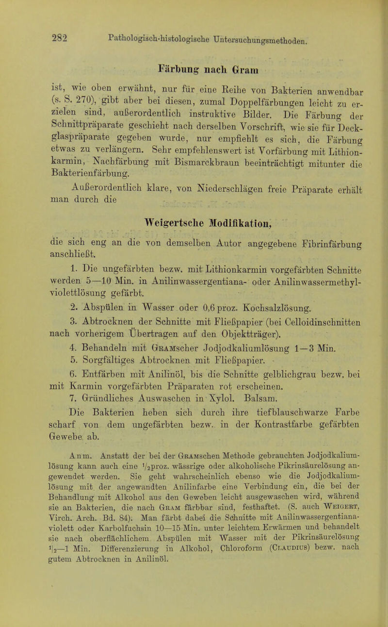 Färbung nach Gram ist, wie oben erwähnt, nur für eine Reihe von Bakterien anwendbar (s. S. 270), gibt aber bei diesen, zumal Doppelfärbungen leicht zu er- zielen sind, außerordentlich instruktive Bilder. Die Färbung der Schnittpräparate geschieht nach derselben Vorschrift, wie sie für Deck- glaspräparate gegeben wurde, nur empfiehlt es sich, die Färbung etwas zu verlängern. Sehr empfehlenswert ist Vorfärbung mit Lithion- karmin, Nachfärbung mit Bismarckbraun beeinträchtigt mitunter die Bakterienfärbung. Außerordentlich klare, von Niederschlägen freie Präparate erhält man durch die Weigertsclie Modifikation, die sich eng an die von demselben Autor angegebene Fibrinfärbung anschließt. 1. Die ungefärbten bezw. mit Lithionkarmin vorgefärbten Schnitte werden 5—10 Min. in Anilinwassergentiana- oder Anilinwassermethyl- violettlösung gefärbt. 2. Abspülen in Wasser oder 0,6proz. Kochsalzlösung. 3. Abtrocknen der Schnitte mit Fließpapier (bei Celloidinschnitten nach vorherigem Übertragen auf den Objektträger). 4. Behandeln mit GRAMscher Jodjodkaliumlösung 1—3 Min. 5. Sorgfältiges Abtrocknen mit Fließpapier. 6. Entfärben mit Anilinöl, bis die Schnitte gelblichgrau bezw. bei mit Karmin vorgefärbten Präparaten rot erscheinen. 7. Gründliches Auswaschen in Xylol. Balsam. Die Bakterien heben sich durch ihre tiefblauschwarze Farbe scharf von dem ungefärbten bezw. in der Kontrastfarbe gefärbten Gewebe ab. Anin. Anstatt der bei der GRAMschen Methode gebrauchten Jodjodkalium- lösung kann auch eine 1/2proz. wässrige oder alkoholische Pikrinsäurelösung an- gewendet werden. Sie geht wahrscheinlich ebenso wie die Jodjodkalium- lösung mit der angewandten Anilinfarbe eine Verbindung ein, die bei der Behandlung mit Alkohol aus den Geweben leicht ausgewaschen wird, während sie an Bakterien, die nach Gram färbbar sind, festhaftet. (S. auch Weigert. Virch. Arch. Bd. 84). Man färbt dabei die Schnitte mit Anilinwassergentiana- violett oder Karbolfuchsin 10—15 Min. unter leichtem Erwärmen und behandelt sie nach oberflächlichem Abspülen mit Wasser mit der Pikrinsäurelösung «fa—I Min. Differenzierung in Alkohol, Chloroform (Claudius) bezw. nach gutem Abtrocknen in Anilinöl.