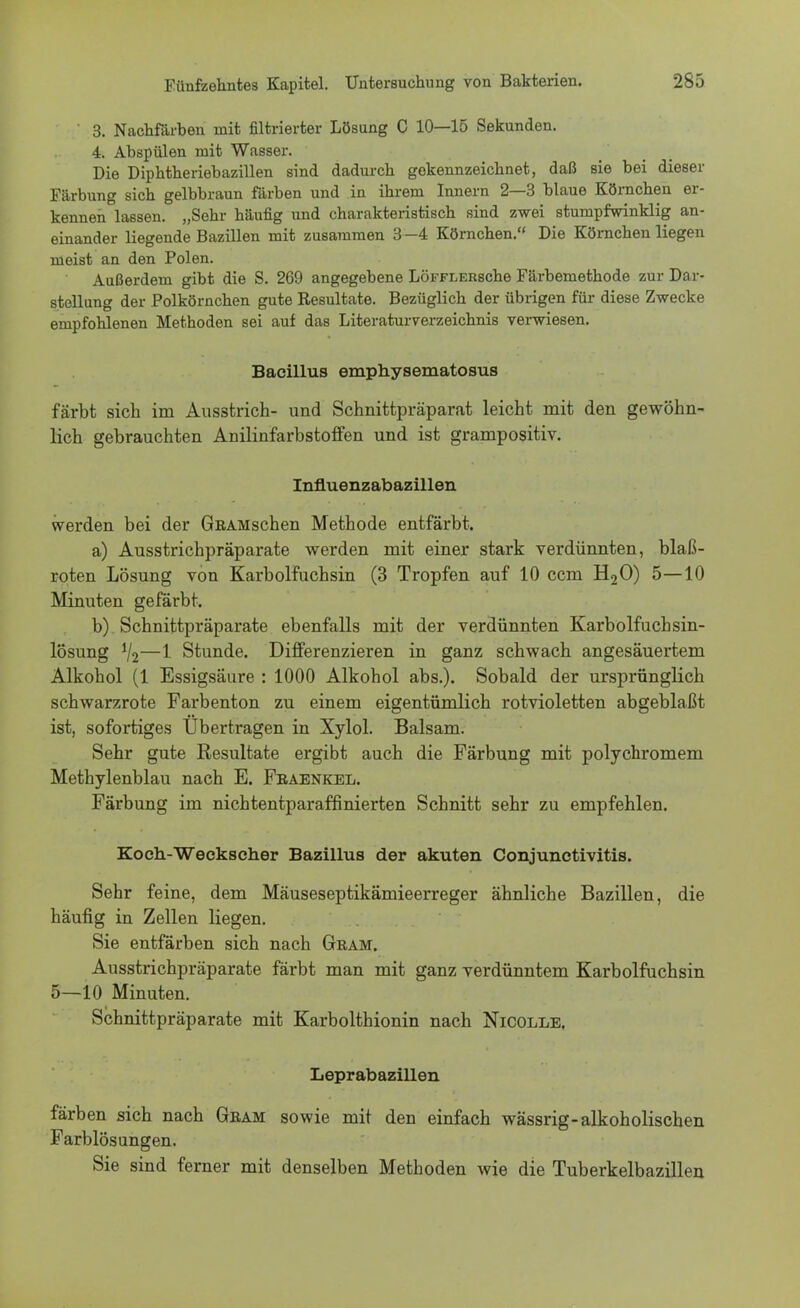 ' 3. Nachfärben mit filtrierter Lösung C 10—15 Sekunden. 4. Abspülen mit Wasser. Die Diphtheriebazillen sind dadurch gekennzeichnet, daß sie bei dieser Färbung sich gelbbraun färben und in ihrem Innern 2—3 blaue Körnchen er- kennen lassen. „Sehr häufig und charakteristisch sind zwei stumpfwinklig an- einander liegende Bazillen mit zusammen 3 -4 Körnchen. Die Körnchen liegen meist an den Polen. Außerdem gibt die S. 269 angegebene LÖFFLERsche Färbemethode zur Dar- stellung der .Polkörnchen gute Resultate. Bezüglich der übrigen für diese Zwecke empfohlenen Methoden sei auf das Literaturverzeichnis verwiesen. Bacillus emphysematosus färbt sich im Ausstrich- und Schnittpräparat leicht mit den gewöhn- lich gebrauchten Anilinfarbstoffen und ist grampositiv. Influenzabazillen werden bei der GRAMschen Methode entfärbt. a) Ausstrichpräparate werden mit einer stark verdünnten, blaß- roten Lösung von Karbolfuchsin (3 Tropfen auf 10 ccm H20) 5—10 Minuten gefärbt. b) Schnittpräparate ebenfalls mit der verdünnten Karbolfucbsin- lösung V2—1 Stunde. Differenzieren in ganz schwach angesäuertem Alkohol (1 Essigsäure : 1000 Alkohol abs.). Sobald der ursprünglich schwarzrote Farbenton zu einem eigentümlich rotvioletten abgeblaßt ist, sofortiges Übertragen in Xylol. Balsam. Sehr gute Resultate ergibt auch die Färbung mit polychromem Methylenblau nach E. Feaenkel. Färbung im nichtentparaffinierten Schnitt sehr zu empfehlen. Koch-Weekscher Bazillus der akuten Conjunctivitis. Sehr feine, dem Mäuseseptikämieerreger ähnliche Bazillen, die häufig in Zellen liegen. Sie entfärben sich nach Gram. Ausstrichpräparate färbt man mit ganz verdünntem Karbolfuchsin 5—10 Minuten. Schnittpräparate mit Karbolthionin nach Nicolle, Leprabazillen färben sich nach Gram sowie mit den einfach wässrig-alkoholischen Farblösungen. Sie sind ferner mit denselben Methoden wie die Tuberkelbazillen