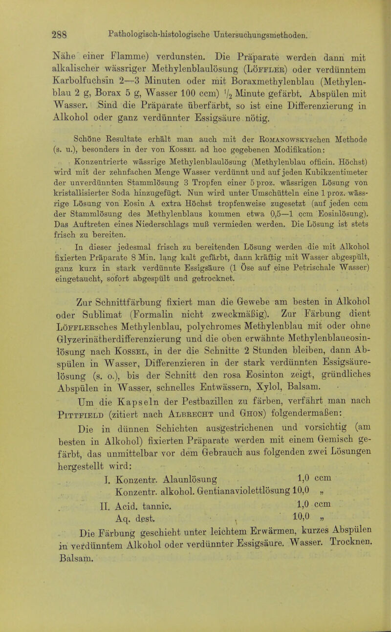 Nähe einer Flamme) verdunsten. Die Präparate werden dann mit alkalischer wässriger Methylenblaulösung (Löffler) oder verdünntem Karbolfuchsin 2—3 Minuten oder mit Boraxmethylenblau (Methylen- blau 2 g, Borax 5 g, Wasser 100 ccm) 72 Minute gefärbt. Abspülen mit Wasser. Sind die Präparate überfärbt, so ist eine Differenzierung in Alkohol oder ganz verdünnter Essigsäure nötig. Schöne Resultate erhält man auch mit der RoaiANOwsKYschen Methode (8. u.), besonders in der von Kossel ad hoc gegebenen Modifikation: Konzentrierte wässrige Methylenblaulösung (Methylenblau officin. Höchst) wird mit der zehnfachen Menge Wasser verdünnt und auf jeden Kubikzentimeter der unverdünnten Stammlösung 3 Tropfen einer 5 proz. wässrigen Lösung von kristallisierter Soda hinzugefügt. Nun wird unter Umschütteln eine 1 proz. wäss- rige Lösung von Eosin A extra Höchst tropfenweise zugesetzt (auf jeden ccm der Stammlösung des Methylenblaus kommen etwa 0,5—1 ccm Eosinlösung). Das Auftreten eines Niederschlags muß vermieden werden. Die Lösung ist stets frisch zu bereiten. In dieser jedesmal frisch zu bereitenden Lösung werden die mit Alkohol fixierten Präparate 8 Min. lang kalt gefärbt, dann kräftig mit Wasser abgespült, ganz kurz in stark verdünnte Essigsäure (1 Öse auf eine Petrischale Wasser) eingetaucht, sofort abgespült und getrocknet. Zur Schnittfärbung fixiert man die Gewebe am besten in Alkohol oder Sublimat (Formalin nicht zweckmäßig). Zur Färbung dient LöFFLERsches Methylenblau, polychromes Methylenblau mit oder ohne Glyzerinätherdifferenzierung und die oben erwähnte Methylenblaueosin- lösung nach Kossel, in der die Schnitte 2 Stunden bleiben, dann Ab- spülen in Wasser, Differenzieren in der stark verdünnten Essigsäure- lösung (s. o.), bis der Schnitt den rosa Eosinton zeigt, gründliches Abspülen in Wasser, schnelles Entwässern, Xylol, Balsam. Um die Kapseln der Pestbazillen zu färben, verfährt man nach Pittfield (zitiert nach Albrecht und Ghon) folgendermaßen: Die in dünnen Schichten ausgestrichenen und vorsichtig (am besten in Alkohol) fixierten Präparate werden mit einem Gemisch ge- färbt, das unmittelbar vor dem Gebrauch aus folgenden zwei Lösungen hergestellt wird: I. Konzentr. Alaunlösung 1,0 ccm Konzentr. alkohol. Gentianaviolettlösung 10,0 „ II. Acid. tannic. 1,0 ccm Aq. dest. . 10,0 „ Die Färbung geschieht unter leichtem Erwärmen, kurzes Abspülen in verdünntem Alkohol oder verdünnter Essigsäure. Wasser. Trocknen. Balsam.
