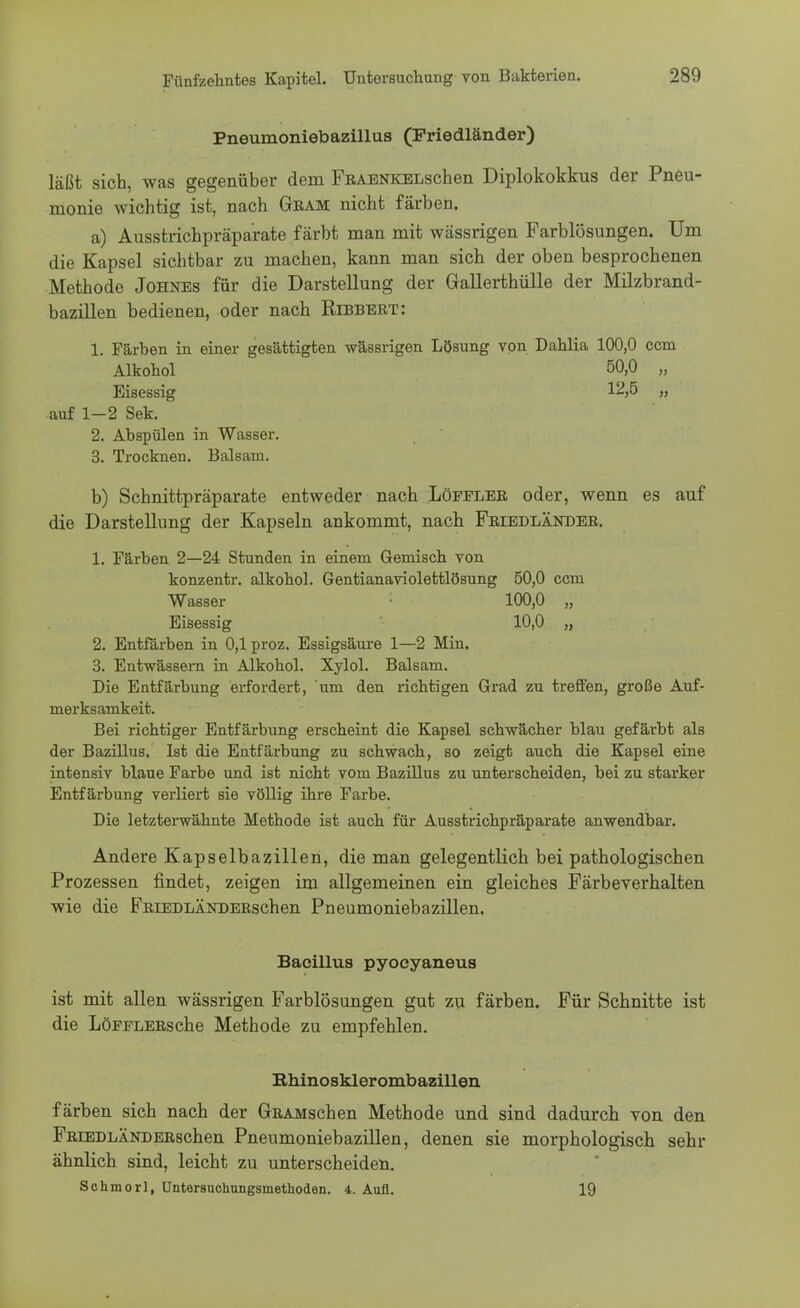 Pneumoniebazillus (Friedländer) läßt sich, was gegenüber dem FßAENKELschen Diplokokkus der Pneu- monie wichtig ist, nach Gram nicht färben. a) Ausstrichpräparate färbt man mit wässrigen Farblösungen. Um die Kapsel sichtbar zu machen, kann man sich der oben besprochenen Methode Johnes für die Darstellung der Gallerthülle der Milzbrand- bazillen bedienen, oder nach Ribbert: 1. Färben in einer gesättigten wässrigen Lösung von Dahlia 100,0 com Alkohol 50,0 „ Eisessig 1^>5 „ auf 1—2 Sek. 2. Abspülen in Wasser. 3. Trocknen. Balsam. b) Schnittpräparate entweder nach Löfflee oder, wenn es auf die Darstellung der Kapseln ankommt, nach Friedländer. 1. Färben 2—24 Stunden in einem Gemisch von konzentr. alkohol. Gentianaviolettlösung 50,0 ccm Wasser 100,0 „ Eisessig 10,0 „ 2. Entfärben in 0,1 proz. Essigsäure 1—2 Min. 3. Entwässern in Alkohol. Xylol. Balsam. Die Entfärbung erfordert, um den richtigen Grad zu treffen, große Auf- merksamkeit. Bei richtiger Entfärbung erscheint die Kapsel schwächer blau gefärbt als der Bazillus. Ist die Entfärbung zu schwach, so zeigt auch die Kapsel eine intensiv blaue Farbe und ist nicht vom Bazillus zu unterscheiden, bei zu starker Entfärbung verliert sie völlig ihre Farbe. Die letzterwähnte Methode ist auch für Ausstrichpräparate anwendbar. Andere Kapselbazillen, die man gelegentlich bei pathologischen Prozessen findet, zeigen im allgemeinen ein gleiches Färbeverhalten wie die FRiEDLÄNDERschen Pneumoniebazillen. Bacillus pyocyaneus ist mit allen wässrigen Farblösungen gut zu färben. Für Schnitte ist die LöFFLERsche Methode zu empfehlen. Rhinosklerombazillen färben sich nach der GRAMschen Methode und sind dadurch von den FRiEDLÄNDERschen Pneumoniebazillen, denen sie morphologisch sehr ähnlich sind, leicht zu unterscheiden. Schmorl, Untersuchungsmethoden. 4. Aufl. 19