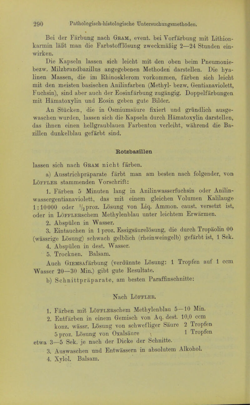 Bei der Färbung nach Gram, event. bei Vorfärbung mit Lithion- karmin läßt man die Farbstofflösung zweckmäßig 2—24 Stunden ein- wirken. Die Kapseln lassen sich leicht mit den oben beim Pneumonie- bezw. Milzbrandbazillus angegebenen Methoden darstellen. Die hya- linen Massen, die im Rhinosklerom vorkommen, färben sich leicht mit den meisten basischen Anilinfarben (Methyl- bezw. Gentianaviolett, Fuchsin), sind aber auch der Eosinfärbung zugängig. Doppelfärbungen mit Hämatoxylin und Eosin geben gute Bilder. An Stücken, die in Osmiumsäure fixiert und gründlich ausge- waschen wurden, lassen sich die Kapseln durch Hämatoxylin darstellen, das ihnen einen hellgraublauen Farbenton verleiht, während die Ba- zillen dunkelblau gefärbt sind. Rotzbazillen lassen sich nach Gram nicht färben. a) Ausstrichpräparate färbt man am besten nach folgender, von Löffler stammenden Vorschrift: 1. Färben 5 Minuten lang in Anilinwasserfuchsin oder Anilin- wassergentianaviolett, das mit einem gleichen Volumen Kalilauge 1:10000 oder '/aproz. Lösung von Liq. Ammon. caust. versetzt ist, oder in LüFFLERschem Methylenblau unter leichtem Erwärmen. 2. Abspülen in Wasser. 3. Eintauchen in 1 proz. Essigsäurelösung, die durch Tropäolin 00 (wässrige Lösung) schwach gelblich (rheinweingelb) gefärbt ist, 1 Sek. 4. Abspülen in dest. Wasser. 5. Trocknen. Balsam. Auch GiEMSAfärbung (verdünnte Lösung: 1 Tropfen auf 1 ccm Wasser 20—30 Min.) gibt gute Resultate. b) Schnittpräparate, am besten Paraffinschnitte: Nach Löffler. 1. Färben mit LöFFLERschem Methylenblau 5 — 10 Min. 2. Entfärben in einem Gemisch von Aq. dest. 10,0 ccm konz. wässr. Lösung von schwefliger Säure 2 Tropfen 5 proz. Lösung von Oxalsäure 1 Tropfen etwa 3_5 Sek. je nach der Dicke der Schnitte. 3. Auswaschen und Entwässern in absolutem Alkohol. 4. Xylol. Balsam.