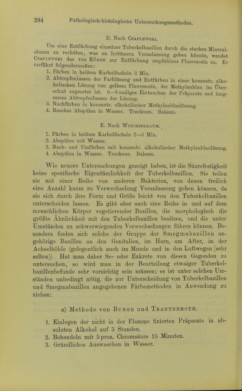 D. Nach Czaplewski. Um eine Entfärbung einzelner Tuberkelbazillen durch die starken Mineral- sauren zu verhüten, was zu Irrtümern Veranlassung geben könnte, wendet OzaplEwski das von Kühne zur Entfärbung empfohlene Fluorescein an. Er Verfahrt folgendermaßen: 1. Färben in heißem Karbolfuchsin 3 Min. 2. Abtropfenlassen der Farblösung und Entfärben in einer konzentr. alko- holischen Lösung von gelbem Fluorescein, der Methylenblau im Über- schuß zugesetzt ist. 6-8 maliges Eintauchen der Präparate und lang- sames Abtropfenlassen der Lösung. 3. Nachfärben in konzentr. alkoholischer Methylenblaulösung. 4. Rasches Abspülen in Wasser. Trocknen. Balsam. E. Nach Weichselbaum:. 1. Färben in heißem Karbolfuchsin 2—3 Min. 2. Abspülen mit Wasser. 3. Nach- und Umfärben mit konzentr. alkoholischer Methylenblaulösung. 4. Abspülen in Wasser. Trocknen. Balsam. Wie neuere Untersuchungen gezeigt haben, ist die Säurefestigkeit keine spezifische Eigentümlichkeit der Tuberkelbazillen. Sie teilen sie mit einer Reihe von anderen Bakterien, von denen freilich eine Anzahl kaum zu Verwechselung Veranlassung geben können, da sie sich durch ihre Form und Größe leicht von den Tuberkelbazillen unterscheiden lassen. Es gibt aber auch eine Reihe in und auf dem menschlichen Körper vegetierender Bazillen, die morphologisch die größte Ähnlichkeit mit den Tuberkelbazillen besitzen, und die unter Umständen zu schwerwiegenden Verwechselungen führen können. Be- sonders finden sich solche der Gruppe der Smegmabazillen an- gehörige Bazillen an den Genitalien, im Harn, am After, in der Achselhöhle (gelegentlich auch im Munde und in den Luftwegen [sehr selten]). Hat man daher Se- oder Exkrete von diesen Gegenden zu untersuchen, so wird man in der Beurteilung etwaiger Tuberkel- bazillenbefunde sehr vorsichtig sein müssen; es ist unter solchen Um- ständen unbedingt nötig, die zur Unterscheidung von Tuberkelbazillen und Smegmabazillen angegebenen Färbemethoden in Anwendung zu ziehen: a) Methode von Bunge und Tbantenboth. 1. Einlegen der nicht in der Flamme fixierten Präparate in ab- soluten Alkohol auf 3 Stunden. 2. Behandeln mit 5proz. Chromsäure 15 Minuten. 3. Gründliches Auswaschen in Wasser.