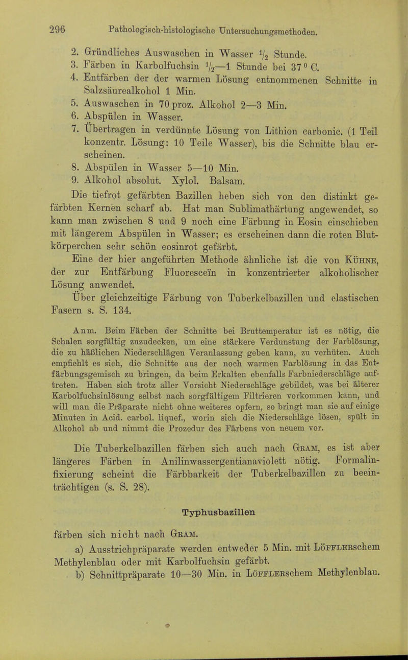 2. Gründliches Auswaschen in Wasser 1/2 Stunde. 3. Färben in Karbolfuchsin 1/2—1 Stunde bei 37 0 C. 4. Entfärben der der warmen Lösung entnommenen Schnitte in Salzsäurealkohol 1 Min. 5. Auswaschen in 70proz. Alkohol 2—3 Min. 6. Abspülen in Wasser. 7. Übertragen in verdünnte Lösung von Lithion carbonic. (1 Teil konzentr. Lösung: 10 Teile Wasser), bis die Schnitte blau er- scheinen. 8. Abspülen in Wasser 5—10 Min. 9. Alkohol absolut. Xylol. Balsam. Die tiefrot gefärbten Bazillen heben sich von den distinkt ge- färbten Kernen scharf ab. Hat man Sublimathärtung angewendet, so kann man zwischen 8 und 9 noch eine Färbung in Eosin einschieben mit längerem Abspülen in Wasser; es erscheinen dann die roten Blut- körperchen sehr schön eosinrot gefärbt. Eine der hier angeführten Methode ähnliche ist die von Kühne, der zur Entfärbung Fluoresce'in in konzentrierter alkoholischer Lösung anwendet. Über gleichzeitige Färbung von Tuberkelbazillen und elastischen Fasern s. S. 134. Anin. Beim Färben der Schnitte bei Bruttemperatur ist es nötig, die Schalen sorgfältig zuzudecken, um eine stärkere Verdunstung der Farblösung, die zu häßlichen Niederschlägen Veranlassung geben kann, zu verhüten. Auch empfiehlt es sich, die Schnitte aus der noch warmen Farblösung in das Ent- färbungsgemisch zu bringen, da beim Erkalten ebenfalls Farbniederschläge auf- treten. Haben sich trotz aller Vorsicht Niederschläge gebildet, was bei älterer Karbolfuchsinlösung selbst nach sorgfältigem Filtrieren vorkommen kann, und will man die Präparate nicht ohne weiteres opfern, so bringt man sie auf einige Minuten in Acid. carbol. liquef., worin sich die Niederschläge lösen, spült in Alkohol ab und nimmt die Prozedur des Färbens von neuem vor. Die Tuberkelbazillen färben sich auch nach Gram, es ist aber längeres Färben in Anilinwassergentianaviolett nötig. Formalin- fixierung scheint die Färbbarkeit der Tuberkelbazillen zu beein- trächtigen (s. S. 28). Typhusbazillen färben sich nicht nach Gram. a) Ausstrichpräparate werden entweder 5 Min. mit LöFFLERschem Methylenblau oder mit Karbolfuchsin gefärbt. b) Schnittpräparate 10—30 Min. in LöFPLERschem Methylenblau.