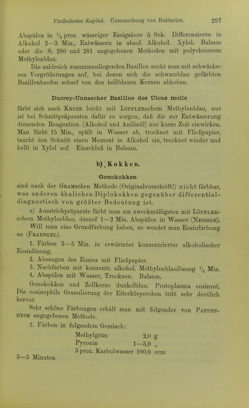 Abspülen in V2 Proz- wässriger Essigsäure 5 Sek. Differenzieren in Alkohol 2—3 Min., Entwässern in absol. Alkohol. Xylol. Balsam oder die S. 280 und 281 angegebenen Methoden mit polychromem Methylenblau. Die zahlreich zusammenliegenden Bazillen sucht man mit schwäche- ren Vergrößerungen auf, bei denen sich die schwarzblau gefärbten Bazillenhaufen scharf von den hellblauen Kernen abheben. Ducrey-Unnascher Bazillus des Ulcus molle färbt sich nach Kruse leicht mit LöFFLERschem Methylenblau, nur ist bei Scbnittpräparaten dafür zu sorgen, daß die zur Entwässerung dienenden Reagentien (Alkohol und Anilinöl) nur kurze Zeit einwirken. Man färbt 15 Min., spült in Wasser ab, trocknet mit Fließpapier, taucht den Schnitt einen Moment in Alkohol ein, trocknet wieder und hellt in Xylol auf. Einschluß in Balsam. b)'. K 0 k k e n. Gonokokken sind nach der GRAMschen Methode (Originalvorschrift!) nicht färbbar, was anderen ähnlichen Diplokokken gegenüber differential- diagnostisch von größter Bedeutung ist. a) Ausstrichpräparate färbt man am zweckmäßigsten mit LöFFLER- schem Methylenblau, darauf 1—2 Min. Abspülen in Wasser (Neisser). Will man eine Grundfärbung haben, so wendet man Eosinfärbung an (Fraenkel). 1. Färben 3—5 Min. in erwärmter konzentrierter alkoholischer Eosinlösung. 2. Absaugen des Eosins mit Fließpapier. 3. Nachfärben mit konzentr. alkohol. Methylenblaulösung ty4 Min. 4. Abspülen mit Wasser, Trocknen. Balsam. Gonokokken und Zellkerne dunkelblau. Protoplasma eosinrot. Die eosinophile Granulierung der Eiterkörperchen tritt sehr deutlich hervor. Sehr schöne Färbungen erhält man mit folgender von Pappen- heim angegebenen Methode. 1. Färben in folgendem Gemisch: Methylgrün 2,0 g Pyronin 1—3,0 „ 5 proz. Karbolwasser 100,0 ccm 3—5 Minuten.