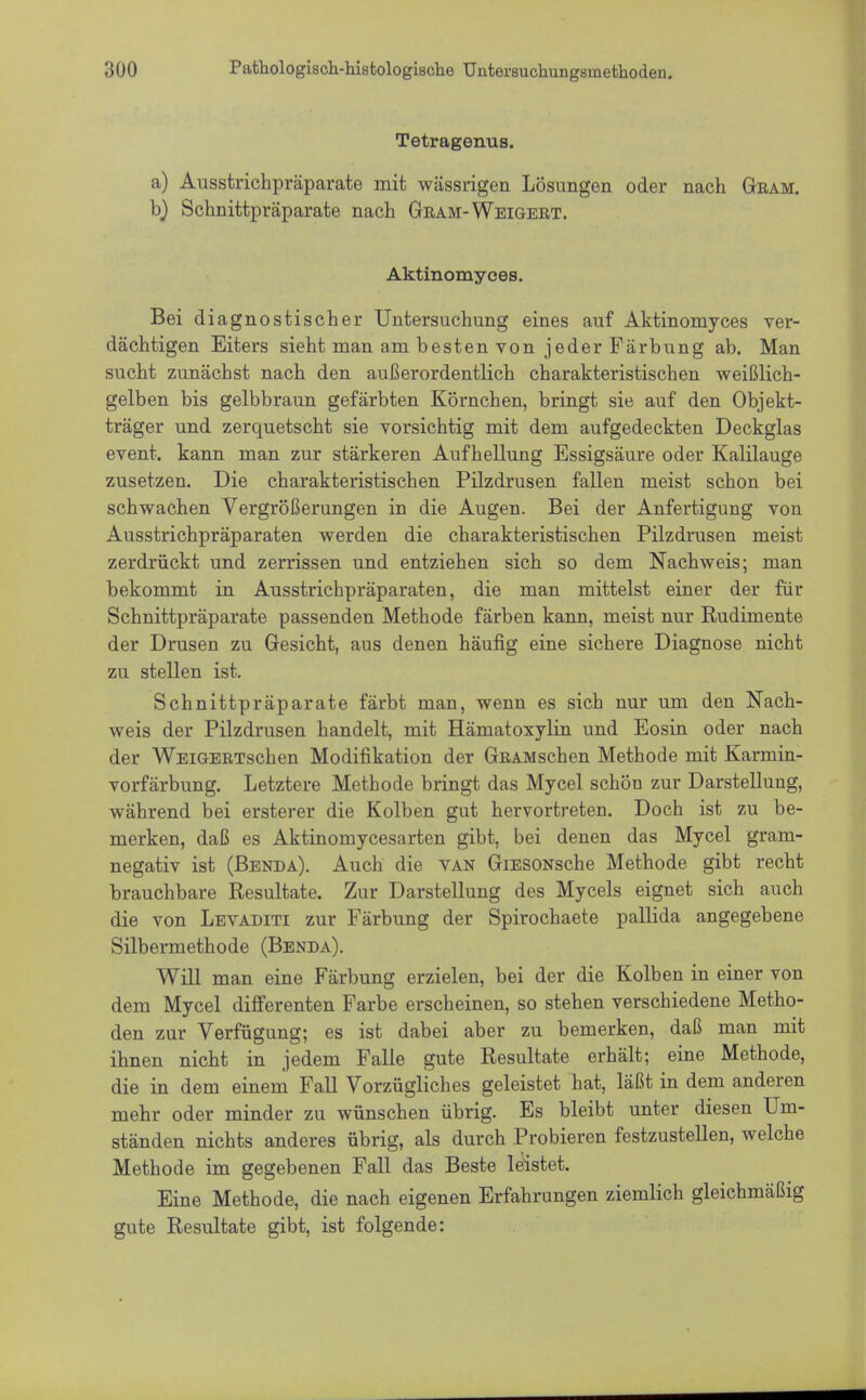 Tetragenus. a) Ausstrichpräparate mit wässrigen Lösungen oder nach Gram. b) Schnittpräparate nach Gram-Weigert. Aktinomyces. Bei diagnostischer Untersuchung eines auf Aktinomyces ver- dächtigen Eiters sieht man am besten von jeder Färbung ab. Man sucht zunächst nach den außerordentlich charakteristischen weißlich- gelben bis gelbbraun gefärbten Körnchen, bringt sie auf den Objekt- träger und zerquetscht sie vorsichtig mit dem aufgedeckten Deckglas event. kann man zur stärkeren Aufhellung Essigsäure oder Kalilauge zusetzen. Die charakteristischen Pilzdrusen fallen meist schon bei schwachen Vergrößerungen in die Augen. Bei der Anfertigung von Ausstrichpräparaten werden die charakteristischen Pilzdrusen meist zerdrückt und zerrissen und entziehen sich so dem Nachweis; man bekommt in Ausstrichpräparaten, die man mittelst einer der für Schnittpräparate passenden Methode färben kann, meist nur Rudimente der Drusen zu Gesicht, aus denen häufig eine sichere Diagnose nicht zu stellen ist. Schnittpräparate färbt man, wenn es sich nur um den Nach- weis der Pilzdrusen handelt, mit Hämatoxylin und Eosin oder nach der WEiGERTschen Modifikation der GfiAMschen Methode mit Karmin- vorfärbung. Letztere Methode bringt das Mycel schön zur Darstellung, während bei ersterer die Kolben gut hervortreten. Doch ist zu be- merken, daß es Aktinomycesarten gibt, bei denen das Mycel gram- negativ ist (Benda). Auch die van GiESONsche Methode gibt recht brauchbare Resultate. Zur Darstellung des Mycels eignet sich auch die von Levaditi zur Färbung der Spirochaete pallida angegebene Silbermethode (Benda). Will man eine Färbung erzielen, bei der die Kolben in einer von dem Mycel differenten Farbe erscheinen, so stehen verschiedene Metho- den zur Verfügung; es ist dabei aber zu bemerken, daß man mit ihnen nicht in jedem Falle gute Resultate erhält; eine Methode, die in dem einem Fall Vorzügliches geleistet hat, läßt in dem anderen mehr oder minder zu wünschen übrig. Es bleibt unter diesen Um- ständen nichts anderes übrig, als durch Probieren festzustellen, welche Methode im gegebenen Fall das Beste leistet. Eine Methode, die nach eigenen Erfahrungen ziemlich gleichmäßig gute Resultate gibt, ist folgende: