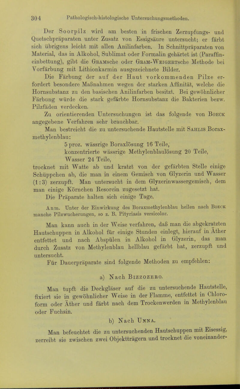 Der Soorpilz wird am besten in frischen Zerzupfungs- und Quetschpräparaten unter Zusatz von Essigsäure untersucht; er färbt sich übrigens leicht mit allen Anilinfarben. In Schnittpräparaten von Material, das in Alkohol, Sublimat oder Formalin gehärtet ist (Paraffin- einbettung), gibt die GßAMsche oder GßAM-WEiGERTsche Methode bei Vorfärbung mit Lithionkarmin ausgezeichnete Bilder. Die Färbung der auf der Haut vorkommenden Pilze er- fordert besondere Maßnahmen wegen der starken Affinität, welche die Hornsubstanz zu den basischen Anilinfarben besitzt. Bei gewöhnlicher Färbung würde die stark gefärbte Hornsubstanz die Bakterien bezw. Pilzfäden verdecken. Zu orientierenden Untersuchungen ist das folgende von Boeck angegebene Verfahren sehr brauchbar. Man bestreicht die zu untersuchende Hautstelle mit Sahlis Borax- methylenblau: 5 proz. wässrige Boraxlösung 16 Teile, konzentrierte wässrige Methylenblaulösung 20 Teile, Wasser 24 Teile, trocknet mit Watte ab und kratzt von der gefärbten Stelle einige Schüppchen ab, die man in einem Gemisch von Glyzerin und Wasser (1:3) zerzupft. Man untersucht in dem Glyzerinwassergemisch, dem man einige Körnchen Resorcin zugesetzt hat. Die Präparate halten sich einige Tage. Anm. Unter der Einwirkung des Boraxmethylenblau heüen nach Boeck manche Püzwucherungen, so z. B. Pityriasis versicolor. Man kann auch in der Weise verfahren, daß man die abgekratzten Hautschuppen in Alkohol für einige Stunden einlegt, hierauf in Äther entfettet und nach Abspülen in Alkohol in Glyzerin, das man durch Zusatz von Methylenblau hellblau gefärbt hat, zerzupft und untersucht. Für Dauerpräparate sind folgende Methoden zu empfehlen: a) Nach Bizzozeeo. Man tupft die Deckgläser auf die zu untersuchende Hautstelle, fixiert sie in gewöhnlicher Weise in der Flamme, entfettet in Chloro- form oder Äther und färbt nach dem Trockenwerden in Methylenblau oder Fuchsin. b) Nach Unna. Man befeuchtet die zu untersuchenden Hautschuppen mit Eisessig, zerreibt sie zwischen zwei Objektträgern und trocknet die voneinander-