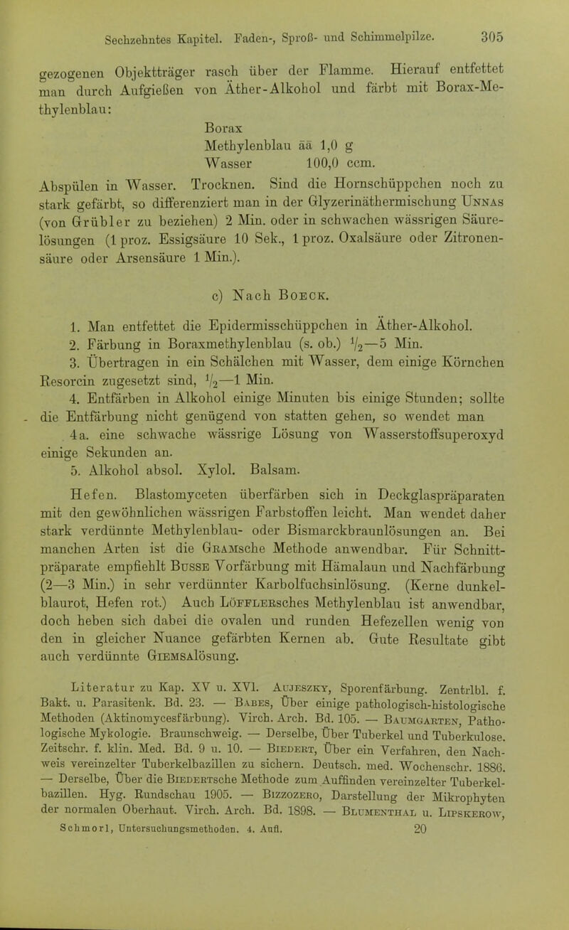 gezogenen Objektträger rasch über der Flamme. Hierauf entfettet man durch Aufgießen von Äther-Alkohol und färbt mit Borax-Me- thylenblau: Borax Methylenblau ää 1,0 g Wasser 100,0 ccm. Abspülen in Wasser. Trocknen. Sind die Hornschüppchen noch zu stark gefärbt, so differenziert man in der Glyzerinäthermischung Unnas (von Grübler zu beziehen) 2 Min. oder in schwachen wässrigen Säure- lösungen (1 proz. Essigsäure 10 Sek., 1 proz. Oxalsäure oder Zitronen- säure oder Arsensäure 1 Min.). c) Nach Boeck. 1. Man entfettet die Epidermisschüppchen in Äther-Alkohol. 2. Färbung in Boraxmethylenblau (s. ob.) 1I2—5 Min. 3. Übertragen in ein Schälchen mit Wasser, dem einige Körnchen Resorcin zugesetzt sind, 1I2—1 Min. 4. Entfärben in Alkohol einige Minuten bis einige Stunden; sollte die Entfärbung nicht genügend von statten gehen, so wendet man 4 a. eine schwache wässrige Lösung von Wasserstoffsuperoxyd einige Sekunden an. 5. Alkohol absol. Xylol. Balsam. Hefen. Blastomyceten überfärben sich in Deckglaspräparaten mit den gewöhnlichen wässrigen Farbstoffen leicht. Man wendet daher stark verdünnte Methylenblau- oder Bismarckbraunlösungen an. Bei manchen Arten ist die GRAMsche Methode anwendbar. Für Schnitt- präparate empfiehlt Busse Vorfärbung mit Hämalaun und Nachfärbung (2—3 Min.) in sehr verdünnter Karbolfuchsinlösung. (Kerne dunkel- blaurot, Hefen rot.) Auch LöFFLEßsches Methylenblau ist anwendbar, doch heben sich dabei die ovalen und runden Hefezellen wenig von den in gleicher Nuance gefärbten Kernen ab. Gute Resultate gibt auch verdünnte GiEMSAlösung. Literatur zu Kap. XV u. XVI. Aujeszky, Sporenfärbung. Zentrlbl. f. Bakt. u. Parasitenk. Bd. 23. — Babes, Über einige pathologisch-histologische Methoden (Aktinomycesfärbung). Virch. Arch. Bd. 105. — Baumgarten Patho- logische Mykologie. Braunschweig. — Derselbe, Über Tuberkel und Tuberkulose. Zeitschr. f. klin. Med. Bd. 9 u. 10. — Biedert, Über ein Verfahren, den Nach- weis vereinzelter Tuberkelbazillen zu sichern. Deutsch, med. Wochenschr. 1886. — Derselbe, Über die BiEDEß'rsche Methode zum Auffinden vereinzelter Tuberkel- bazülen. Hyg. Rundschau 1905. — Bizzozero, Darstellung der Mikrophyten der normalen Oberhaut. Virch. Arch. Bd. 1S98. — Blumexthal u. Lipskerow, Schmorl, Untersucliungsmethoden. 4. Aufl. 20
