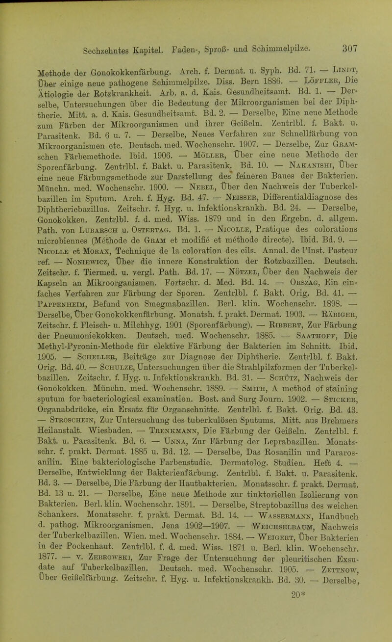 Methode der Gonokokkenfärbung. Arch. f. Dermat. u. Syph. Bd. 71. — Linpt, Über einige neue pathogene Schimmelpilze. Diss. Bern 18S6. — Löffler, Die Ätiologie der Rotzkrankheit. Arb. a. d. Kais. Gesundheitsamt. Bd. L — Der- selbe, Untersuchungen über die Bedeutung der Mikroorganismen bei der Diph- therie. Mitt. a. d. Kais. Gesundheitsamt. Bd. 2. — Derselbe, Eine neue Methode zum Färben der Mikroorganismen und ihrer Geißeln. Zentrlbl. f. Bakt. u. Parasitenk. Bd. 6 u. 7. — Derselbe, Neues Verfahren zur Schnellfärbung von Mikroorganismen etc. Deutsch, med. Wochenschr. 1907. — Derselbe, Zur Gram- schen Färbemethode. Ibid. 1906. — Möller, Über eine neue Methode der Sporenfärbung. Zentrlbl. f. Bakt. u. Parasitenk. Bd. 10. — Nakanishi, Über eine neue Färbungsmethode zur Darstellung des feineren Baues der Bakterien. Münchn. med. Wochenschr. 1900. — Nebel, Über den Nachweis der Tuberkel- bazillen im Sputum. Arch. f. Hyg. Bd. 47. — Neisser, Differentialdiagnose des Diphtheriebazillus. Zeitschr. f. Hyg. u. Infektionskrankh. Bd. 24. — Derselbe, Gonokokken. Zentrlbl. f. d. med. Wiss. 1879 und in den Ergebn. d. allgem. Path. von Lubarsch u. Ostertag. Bd. 1. — Nicolle, Pratique des colorations microbiennes (Methode de Gram et modifie et methode directe). Ibid. Bd. 9. — Nicolle et Morax, Technique de la coloration des cils. Annal. de lTnst. Pasteur ref. — Noniewicz, Über die innere Konstruktion der Rotzbazillen. Deutsch. Zeitschr. f. Tiermed. u. vergl. Path. Bd. 17. — Nötzel, Über den Nachweis der Kapseln an Mikroorganismen. Fortschr. d. Med. Bd. 14. — Orszag, Ein ein- faches Verfahren zur Färbung der Sporen. Zentrlbl. f. Bakt. Orig. Bd. 41. — Pappenheim, Befund von Smegmabazillen. Berl. klin. Wochenschr. 1898. — Derselbe, Über Gonokokkenfärbung. Monatsh. f. prakt. Dermat. 1903. — Räbiger, Zeitschr. f. Fleisch- u. Milchhyg. 1901 (Sporenfärbung). — Ribbert, Zur Färbung der Pneumoniekokken. Deutsch, med. Wochenschr. 1885. — Saathoff, Die Methyl-Pyronin-Methode für elektive Färbung der Bakterien im Schnitt. Ibid. 1905. — Scheller, Beiträge zur Diagnose der Diphtherie. Zentrlbl. f. Bakt. Orig. Bd. 40. — Schulze, Untersuchungen über die Strahlpilzfoimen der Tuberkel- bazillen. Zeitschr. f. Hyg. u. Infektionskrankh. Bd. 31. — Schütz, Nachweis der Gonokokken. Münchn. med. Wochenschr. 1889. — Smith, A method of staining sputum for bacteriological examination. Bost. and Surg Journ. 1902. — Sticker, Organabdrücke, ein Ersatz für Organschnitte. Zentrlbl. f. Bakt. Orig. Bd. 43. — Stroschein, Zur Untersuchung des tuberkulösen Sputums. Mitt. aus Brehmers Heilanstalt. Wiesbaden. — Trenkmann, Die Färbung der Geißeln. Zentrlbl. f. Bakt. u. Parasitenk. Bd. 6. — Unna, Zur Färbung der Leprabazillen. Monats- schr. f. prakt. Dermat. 1885 u. Bd. 12. — Derselbe, Das Rosanilin und Pararos- anilin. Eine bakteriologische Farbenstudie. Dermatolog. Studien. Heft 4. — Derselbe, Entwicklung der Bakterienfärbung. Zentrlbl. f. Bakt. u. Parasitenk. Bd. 3. — Derselbe, Die Färbung der Hautbakterien. Monatsschr. f. prakt. Dermat. Bd. 13 u. 21. — Derselbe, Eine neue Methode zur tinktoriellen Isolierung von Bakterien. Berl. klin. Wochenschr. 1891. — Derselbe, Streptobazillus des weichen Schankers. Monatsschr. f. prakt. Dermat. Bd. 14. — Wassermann, Handbuch d. pathog. Mikroorganismen. Jena 1902—1907. — Weichselbaum, Nachweis der Tuberkelbazillen. Wien. med. Wochenschr. 1884. — Weigert, Über Bakterien in der Pockenhaut. Zentrlbl. f. d. med. Wiss. 1871 u. Berl. klin. Wochenschr. 1877. — v. Zebrowski, Zur Frage der Untersuchung der pleuritischen Exsu- date auf Tuberkelbazillen. Deutsch, med. Wochenschr. 1905. — Zettnow, Über Geißelfärbung. Zeitschr. f. Hyg. u. Infektionskrankh. Bd. 30. — Derselbe' 20*