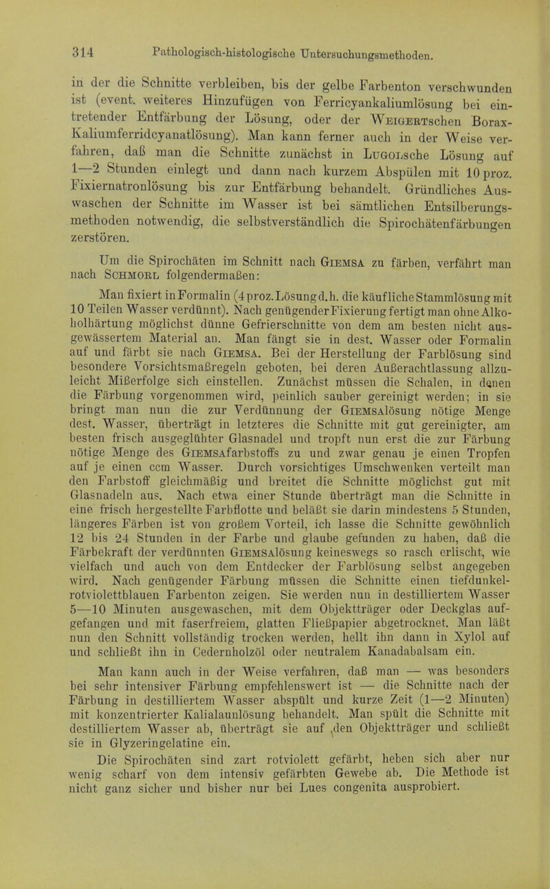 in der die Schnitte verbleiben, bis der gelbe Farbenton verschwunden ist (event. weiteres Hinzufügen von Ferricyankaliumlösung bei ein- tretender Entfärbung der Lösung, oder der WEiGERTschen Borax- Kaliumferridcyanatlösung). Man kann ferner auch in der Weise ver- fahren, daß man die Schnitte zunächst in LüGOEsche Lösung auf 1—2 Stunden einlegt und dann nach kurzem Abspülen mit lOproz. Fixiernatronlösung bis zur Entfärbung behandelt. Gründliches Aus- waschen der Schnitte im Wasser ist bei sämtlichen Entsilberungs- methoden notwendig, die selbstverständlich die Spirochätenfärbungen zerstören. Um die Spirochäten im Schnitt nach Giemsa zu färben, verfährt man nach Schmoel folgendermaßen: Mau fixiert inFormalin (4 proz. Lösung d.h. die käufliche Stammlösung mit 10 Teilen Wasser verdünnt). Nach genügender Fixierung fertigt man ohne Alko- holhärtung möglichst dünne Gefrierschnitte von dem am besten nicht aus- gewässertem Material an. Man fängt sie in dest, Wasser oder Formalin auf und färbt sie nach Giemsa. Bei der Herstellung der Farblösung sind besondere Vorsichtsmaßregeln geboten, bei deren Außerachtlassung allzu- leicht Mißerfolge sich einstellen. Zunächst müssen die Schalen, in denen die Färbung vorgenommen wird, peinlich sauber gereinigt werden; in sie bringt man nun die zur Verdünnung der GiEMSAlösung nötige Menge dest. Wassel', überträgt in letzteres die Schnitte mit gut gereinigter, am besten frisch ausgeglühter Glasnadel und tropft nun erst die zur Färbung nötige Menge des GiEMSAfarbstoffs zu und zwar genau je einen Tropfen auf je einen ccm Wasser. Durch vorsichtiges Umschwenken verteilt man den Farbstoff gleichmäßig und breitet die Schnitte möglichst gut mit Glasnadeln aus. Nach etwa einer Stunde überträgt man die Schnitte in eine frisch hergestellte Farbflotte und beläßt sie darin mindestens 5 Stunden, längeres Färben ist von großem Vorteil, ich lasse die Schnitte gewöhnlich 12 bis 24 Stunden in der Farbe und glaube gefunden zu haben, daß die Färbekraft der verdünnten GiEMSAlösung keineswegs so rasch erlischt, wie vielfach und auch von dem Entdecker der Farblösung selbst angegeben wird. Nach genügender Färbung müssen die Schnitte einen tiefdunkel- rotviolettblauen Farbenton zeigen. Sie werden nun in destilliertem Wasser 5—10 Minuten ausgewaschen, mit dem Objektträger oder Deckglas auf- gefangen und mit faserfreiem, glatten Fließpapier abgetrocknet. Man läßt nun den Schnitt vollständig trocken werden, hellt ihn dann in Xylol auf und schließt ihn in Cedernholzöl oder neutralem Kanadabalsam ein. Man kann auch in der Weise verfahren, daß man — was besonders bei sehr intensiver Färbung empfehlenswert ist — die Schnitte nach der Färbung in destilliertem Wasser abspült und kurze Zeit (1—2 Minuten) mit konzentrierter Kalialaunlösung behandelt. Man spült die Schnitte mit destilliertem Wasser ab, überträgt sie auf .den Objektträger und schließt sie in Glyzeringelatine ein. Die Spirochäten sind zart rotviolett gefärbt, heben sich aber nur wenig scharf von dem intensiv gefärbten Gewebe ab. Die Methode ist nicht ganz sicher und bisher nur bei Lues congenita ausprobiert.