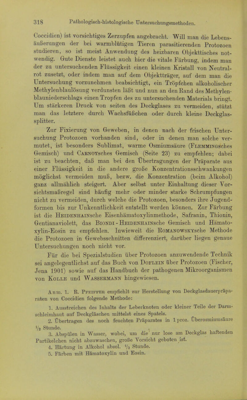 Coccidien) ist vorsichtiges Zerzupfen angebracht. Will man die Lebens- äußerungen der bei warmblütigen Tieren parasitierenden Protozoen studieren, so ist meist Anwendung des heizbaren Objekttisches not- wendig. Gute Dienste leistet auch hier die vitale Färbung, indem man der zu untersuchenden Flüssigkeit einen kleinen Kristall von Neutral- rot zusetzt, oder indem man auf dem Objektträger, auf dem man die Untersuchung vorzunehmen beabsichtigt, ein Tröpfchen alkoholischer Methylenblaulösung verdunsten läßt und nun an den Rand des Methylen- blauniederschlags einen Tropfen des zu untersuchenden Materials bringt. Um stärkeren Druck von seiten des Deckglases zu vermeiden, stützt man das letztere durch Wachsfüßchen oder durch kleine Deckglas- splitter. Zur Fixierung von Geweben, in denen nach der frischen Unter- suchung Protozoen vorhanden sind, oder in denen man solche ver- mutet, ist besonders Sublimat, warme Osmiumsäure (FLEMMiNGSches Gemisch) und CabnoyscIies Gemisch (Seite 23) zu empfehlen; dabei ist zu beachten, daß man bei den Übertragungen der Präparate aus einer Flüssigkeit in die andere große Konzentrationsschwankungen möglichst vermeiden muß, bezw. die Konzentration (beim Alkohol) ganz allmählich steigert. Aber selbst unter Einhaltung dieser Vor- sichtsmaßregel sind häufig mehr oder minder starke Schrumpfungen nicht zu vermeiden, durch welche die Protozoen, besonders ihre Jugend- formen bis zur Unkenntlichkeit entstellt werden können. Zur Färbung ist die HEiDENHAiNsche Eisenhämatoxylinmethode, Safranin, Thionin, Gentianaviolett, das Biondi - HEiDENHAiNsche Gemisch und Hämato- xylin-Eosin zu empfehlen. Inwieweit die RoMANOWSKYsche Methode die Protozoen in Gewebsschnitten differenziert, darüber liegen genaue Untersuchungen noch nicht vor. Für die bei Spezialstudien über Protozoen anzuwendende Technik sei angelegentlichst auf das Buch von Doflein über Protozoen (Fischer, Jena 1901) sowie auf das Handbuch der pathogenen Mikroorganismen von Kolle und Wasseemann hingewiesen. Antn. 1. R. Pfeiffer empfiehlt zur Herstellung von Deckglasdauerpräpa- raten von Coccidien folgende Methode: 1. Ausstreichen des Inhalts der Leberknoten oder kleiner Teile der Dami- schleimhaut auf Deckgläschen mittelst eines Spatels. 2. Übertragen des noch feuchten Präparates in 1 proz. Überosmiumsäure ilz Stunde. . 3. Abspülen in Wasser, wobei, um die nur lose am Deckglas haftenden Partikelchen nicht abzuwaschen, große Vorsicht geboten ist. 4. Härtung in Alkohol absol. % Stunde. 5. Färben mit Hämatoxylin und Eosin.