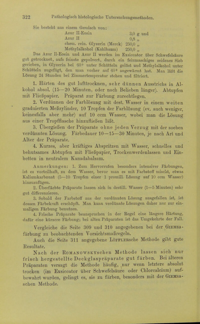 Sie besteht aus einem Geinisch von: Azur II-Eosin 3,0 g und Azur II 0,8 „ ehem. rein. Glyzerin (Merck) 250,0 „ Methylalkohol (Kahlbaum) 250,0 „ Das Azur ll-Eosin und Azur II werden im Exsiccator über Schwefelsäure gut getrocknet, aufs feinste gepulvert, durch ein feinmaschiges seidenes Sieb gerieben, in Glyzerin bei 60 unter Schütteln gelöst und Methylalkohol unter Schütteln zugefügt, den man vorher auf G0° angewännt hat. Man läßt die Lösung 24 Stunden bei Zimmertemperatur stehen und filtriert. 1. Harten des gut lufttrocknen, sehr dünnen Ausstrichs iu Al- kohol absol. (15—20 Minuten, oder nach Belieben länger). Abtupfen mit Fließpapier. Präparat zur Färbung zurechtlegen. 2. Verdünnen der Farblösung mit dest. Wasser in einem weiten graduierten Meßzylinder, 10 Tropfen der Farblösung (ev. auch weniger, keinesfalls aber mehr) auf 10 cem Wasser, wobei man die Lösung aus einer Tropfflasche hinzufließen läßt. 3. Übergießen der Präparate ohne jeden Verzug mit der soeben verdünnten Lösung. Färbedauer 10—15—30 Minuten, je nach Art und Alter der Präparate. 4. Kurzes, aber kräftiges Abspritzen mit Wasser, schnelles und behutsames Abtupfen mit Fließpapier, Trockenwerdenlassen und Ein- betten in neutralem Kanadabalsam. Anmerkungen: 1. Zum Hervorrufen besonders intensiver Färbungen, ist es vorteilhaft, zu dem Wasser, bevor mau es mit Farbstoff mischt, etwas Kaliumkarbonat (5—10 Tropfen einer 1 promill. Lösung auf 10 ccni Wasser) hinzuzufügen. 2. Überfärbte Präparate lassen sich in destill. Wasser (1—5 Minuten) sehr gut differenzieren. 3. Sobald der Farbstoff aus der verdünnten Lösung ausgefallen ist, ist dessen Färbekraft erschöpft. Man kann verdünnte Lösungen daher nur zur ein- maligen Färbung benutzen. 4. Frische Präparate beanspruchen in der Regel eine längere Härtung, dafür eine kürzere Färbung; bei alten Präparaten ist das Umgekehrte der Fall. Vergleiche die Seite 309 und 310 angegebenen bei der Giemsa- färbung zu beobachtenden Vorsichtsmaßregeln. Auch die Seite 311 angegebene LöFFLERsche Methode gibt gute Resultate. Nach der Romanowskyschen Methode lassen sich nur frisch hergestellte Deckglaspräparate gut färben. Bei älteren Präparaten versagt die Methode häufig, nur wenn letztere absolut trocken (im Exsiccator über Schwefelsäure oder Chlorcalcium) auf- bewahrt wurden, gelingt es, sie zu färben, besonders mit der Giemsa- schen Methode.