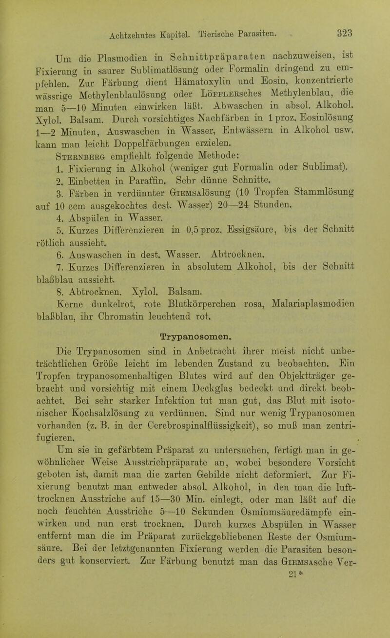 Um die Plasmodien in Schnittpräparaten nachzuweisen, ist Fixierung in saurer Sublimatlösung oder Formalin dringend zu em- pfehlen. Zur Färbung dient Härnatoxylin und Eosin, konzentrierte wässrige Methylenblaulösung oder LöFFLERsches Methylenblau, die man 5—10 Minuten einwirken läßt. Abwaschen in absol. Alkohol. Xylol. Balsam. Durch vorsichtiges Nachfärben in 1 proz. Eosinlösung 1—2 Minuten, Auswaschen in Wasser, Entwässern in Alkohol usw. kann man leicht Doppelfärbungen erzielen. Sternberg empfiehlt folgende Methode: 1. Fixierung in Alkohol (weniger gut Formalin oder Sublimat). 2. Einbetten in Paraffin. Sehr dünne Schnitte. 3. Färben in verdünnter GiEMSAlösung (10 Tropfen Stammlösung auf 10 ccm ausgekochtes dest. Wasser) 20—24 Stunden. 4. Abspülen in Wasser. 5. Kurzes Differenzieren in 0,5 proz. Essigsäure, bis der Schnitt rötlich aussieht. 6. Auswaschen in dest. Wasser. Abtrocknen. 7. Kurzes Differenzieren in absolutem Alkohol, bis der Schnitt blaßblau aussieht. 8. Abtrocknen. Xylol. Balsam. Kerne dunkelrot, rote Blutkörperchen rosa, Malariaplasmodien blaßblau, ihr Chromatin leuchtend rot. Trypanosomen. Die Trypanosomen sind in Anbetracht ihrer meist nicht unbe- trächtlichen Größe leicht im lebenden Zustand zu beobachten. Ein Tropfen trypanosomenhaltigen Blutes wird auf den Objektträger ge- bracht und vorsichtig mit einem Deckglas bedeckt und direkt beob- achtet. Bei sehr starker Infektion tut man gut, das Blut mit isoto- nischer Kochsalzlösung zu verdünnen. Sind nur wenig Trypanosomen vorhanden (z. B. in der Cerebrospinalflüssigkeit), so muß man zentri- fugieren. Um sie in gefärbtem Präparat zu untersuchen, fertigt man in ge- wöhnlicher Weise Ausstrichpräparate an, wobei besondere Vorsicht geboten ist, damit man die zarten Gebilde nicht deformiert. Zur Fi- xierung benutzt man entweder absol. Alkohol, in den man die luft- trocknen Ausstriche auf 15—30 Min. einlegt, oder man läßt auf die noch feuchten Ausstriche 5—10 Sekunden Osmiumsäuredämpfe ein- wirken und nun erst trocknen. Durch kurzes Abspülen in Wasser entfernt man die im Präparat zurückgebliebenen Reste der Osmium- säure. Bei der letztgenannten Fixierung werden die Parasiten beson- ders gut konserviert. Zur Färbung benutzt man das GiEMSAsche Ver- 21*