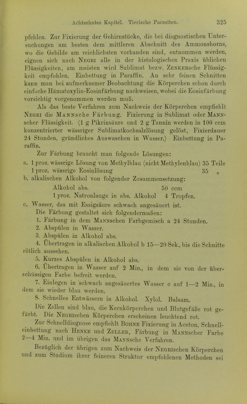 pfehlen. Zur Fixierung der Gehirnstücke, die bei diagnostischen Unter- suchungen am besten dem mittleren Abschnitt des Ammonshorns, wo die Gebilde am reichlichsten vorhanden sind, entnommen werden, eignen sich nach Negri alle in der histologischen Praxis üblichen Flüssigkeiten, am meisten wird Sublimat bezw. ZENKERsche Flüssig- keit empfohlen. Einbettung in Paraffin. An sehr feinen Schnitten kann man bei aufmerksamer Beobachtung die Körperchen schon durch einfache Hämatoxyliu-Eosinfärbung nachweisen, wobei die Eosinfärbung vorsichtig vorgenommen werden muß. Als das beste Verfahren zum Nachweis der Körperchen empfiehlt Negri die MANNsche Färbung. Fixierung in Sublimat oder Mann- scher Flüssigkeit. (1 g Pikrinsäure und 2 g Tannin werden in 100 ccm konzentrierter wässriger Sublimatkochsalzlösung gelöst, Fixierdauer 24 Stunden, gründliches Auswaschen in Wasser.) Einbettung in Pa- raffin. Zur Färbung braucht man folgende Lösungen: a. 1 proz. wässrige Lösung von Methylblau (Dicht Methylenblau) 35 Teile 1 proz. wässrige Eosinlösung 35 „ b. alkalischen Alkohol von folgender Zusammensetzung: Alkohol abs. 50 ccm lproz. Natronlauge in abs. Alkohol 4 Tropfen. c. Wasser, das mit Essigsäure schwach angesäuert ist. Die Färbung gestaltet sich folgendermaßen: 1. Färbung in dem MANNschen Farbgemisch a 24 Stunden. 2. Abspülen in Wasser. 3. Abspülen in Alkohol abs. 4. Übertragen in alkalischen Alkohol b 15—20 Sek., bis die Schnitte rötlich aussehen. 5. Kurzes Abspülen in Alkohol abs. 6. Übertragen in Wasser auf 2 Min., in dem sie von der über- schüssigen Farbe befreit werden. 7. Einlegen in schwach angesäuertes Wasser c auf 1—2 Min., in dem sie wieder blau werden. 8. Schnelles Entwässern in Alkohol. Xylol. Balsam. Die Zellen sind blau, die Kernkörperchen und Blutgefäße rot ge- färbt. Die NEGRischen Körperchen erscheinen leuchtend rot. Zur Schnelldiagnose empfiehlt Bohne Fixierung in Aceton, Schnell- einbettung nach Henke und Zeller, Färbung in MANNscher Farbe 2—4 MiD. und im übrigen das MANNsche Verfahren. Bezüglich der übrigen zum Nachweis der NEGRischen Körperchen und zum Studium ihrer feineren Struktur empfohlenen Methoden sei