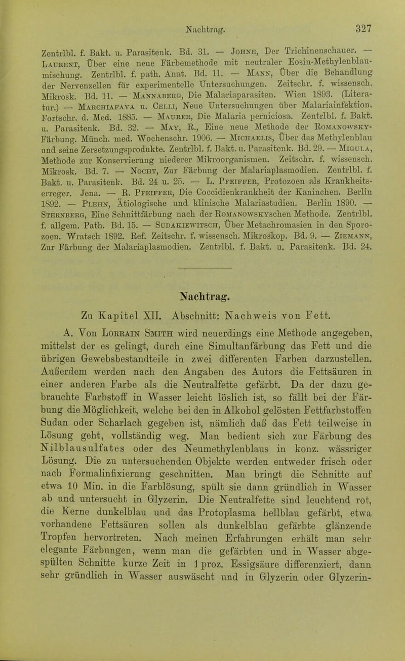 Zentrlbl. f. Bakt. u. Parasitenk. Bd. 31. — Johne, Der Tricbinenschauer. — Laurent, Über eine neue Färbeniethode mit neutraler Eosiu-Methylenbhm- niischung. Zentrlbl. f. patb. Anat. Bd. 11. — Mann, Über die Behandlung der Nervenzellen für experimentelle Untersuchungen. Zeitschr. f. wissensch. Mikrosk. Bd. 11. — Mannaberg, Die Malariaparasiten. Wien 1S93. (Litera- tur.) — Marchiafava u. Cei.u, Neue Untersuchungen über Malariainfektion. Fortschr. d. Med. 1885. — Maurer, Die Malaria perniciosa. Zentrlbl. f. Bakt. u. Parasitenk. Bd. 32. — May, R., Eine neue Methode der Romanowsky- Färbung. Münch, med. Wochenschr. 190G. — Michaelis, Über das Methylenblau und seine Zersetzungsprodukte. Zentrlbl. f. Bakt. u. Parasitenk. Bd. 29. — Migui.a, Methode zur Konservierung niederer Mikroorganismen. Zeitschr. f. wissensch. Mikrosk. Bd. 7. — Nocht, Zur Färbung der Malariaplasmodien. Zentrlbl. f. Bakt. u. Parasitenk. Bd. 24 u. 25. — L. Pfeiffer, Protozoen als Krankheits- erreger. Jena. — R. Pfeiffer, Die Coccidienkrankheit der Kaninchen. Berlin 1592. — Pleiin, Ätiologische und klinische Malariastudien. Berlin 1890. — Sternberg, Eine Schnittfärbung nach der RoMANowsKYschen Methode. Zentrlbl. f. allgem. Path. Bd. 15. — Sudakiewitsch, Über Metachromasien in den Sporo- zoen. Wratsch 1892. Ref. Zeitschr. f. wissensch. Mikroskop. Bd. 9. — Ziemann, Zur Färbung der Malariaplasmodien. Zentrlbl. f. Bakt. u. Parasitenk. Bd. 24. Nachtrag. Zu Kapitel XII. Abschnitt: Nachweis von Fett. A. Von Loeeain Smith wird neuerdings eine Methode angegeben, mittelst der es gelingt, durch eine Simultanfärbung das Fett und die übrigen Gewebsbestandteile in zwei differenten Farben darzustellen. Außerdem werden nach den Angaben des Autors die Fettsäuren in einer anderen Farbe als die Neutralfette gefärbt. Da der dazu ge- brauchte Farbstoff in Wasser leicht löslich ist, so fällt bei der Fär- bung die Möglichkeit, welche bei den in Alkohol gelösten Fettfarbstoffen Sudan oder Scharlach gegeben ist, nämlich daß das Fett teilweise in Lösung geht, vollständig weg. Man bedient sich zur Färbung des Nilblausulfates oder des Neumethylenblaus in konz. wässriger Lösung. Die zu untersuchenden Objekte werden entweder frisch oder nach Fornialinfmerung geschnitten. Man bringt die Schnitte auf etwa 10 Min. in die Farblösung, spült sie dann gründlich in Wasser ab und untersucht in Glyzerin. Die Neutralfette sind leuchtend rot, die Kerne dunkelblau und das Protoplasma hellblau gefärbt, etwa vorhandene Fettsäuren sollen als dunkelblau gefärbte glänzende Tropfen hervortreten. Nach meinen Erfahrungen erhält man sehr elegante Färbungen, wenn man die gefärbten und in Wasser abge- spülten Schnitte kurze Zeit in 1 proz. Essigsäure differenziert, dann sehr gründlich in Wasser auswäscht und in Glyzerin oder Glyzerin-