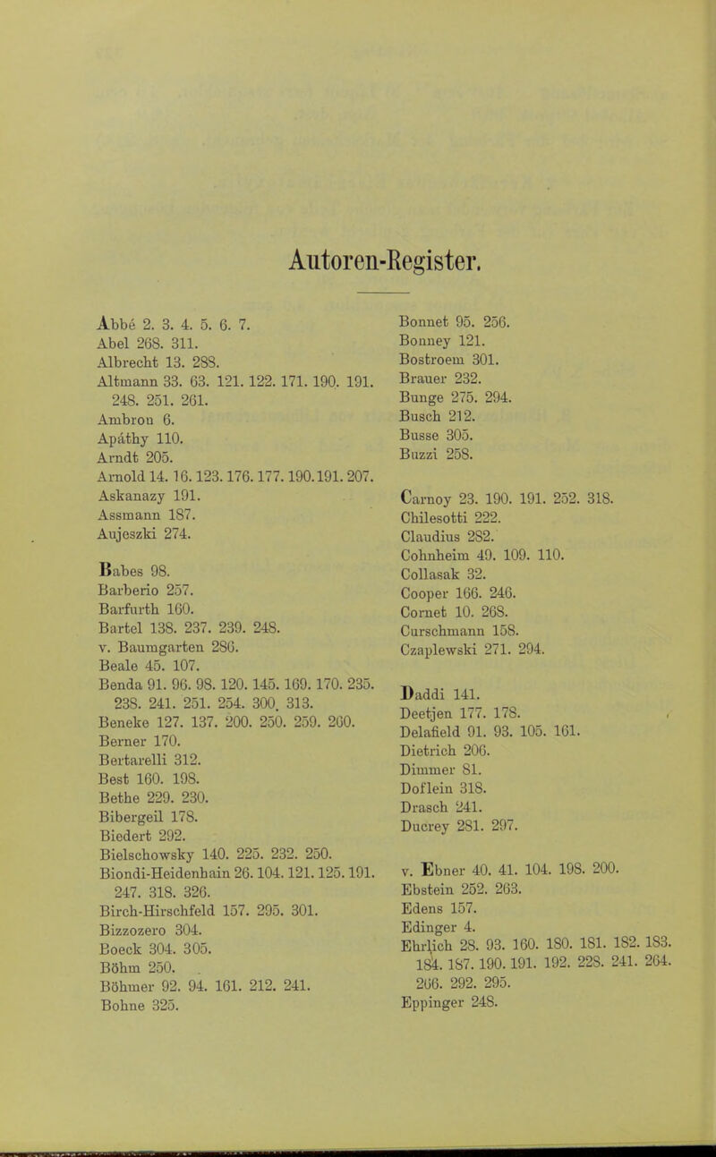 Autoren-Register. Abbe 2. 3. 4. 5. 6. 7. Abel 268. 311. Albrecht 13. 283. Altmann 33. 63. 121.122. 171. 190. 191. 248. 251. 261. Anibrou 6. Apäthy 110. Arndt 205. Arnold 14.16.123.176.177.190.191.207. Askanazy 191. Assmann 187. Aujeszki 274. Babes 98. Barberio 257. Barfurth 160. Bartel 138. 237. 239. 248. v. Baumgarten 286. Beale 45. 107. Benda 91. 96. 98. 120.145.169.170. 235. 23S. 241. 251. 254. 300. 313. Beneke 127. 137. 200. 250. 259. 200. Berner 170. Bertarelli 312. Best 160. 19S. Bethe 229. 230. Bibergeil 178. Biedert 292. Bielschowsky 140. 225. 232. 250. Biondi-Heidenbain 26.104.121.125.191. 247. 318. 326. Birch-Hirschfeld 157. 295. 301. Bizzozero 304. Boeck 304. 305. Böhm 250. . Böhmer 92. 94. 161. 212. 241. Bonnet 95. 256. Bonney 121. Bostroem 301. Brauer 232. Bunge 275. 294. Busch 212. Busse 305. Buzzi 25S. Carnoy 23. 190. 191. 252. 318. Chilesotti 222. Claudius 2S2. Cohnheim 49. 109. 110. Collasak 32. Cooper 166. 246. Cornet 10. 268. Curschmann 158. Czaplewski 271. 294. Daddi 141. Deetjen 177. 17S. Delafield 91. 93. 105. 161. Dietrich 200. Dimmer 81. Doflein 318. Drasch 241. Ducrey 281. 297. v. Ebner 40. 41. 104. 198. 200. Ebstein 252. 263. Edens 157. Edinger 4. Ebilich 28. 93. 160. ISO. 181. 182. 1S3. 184.187.190.191. 192. 228. 241. 204. 266. 292. 295.