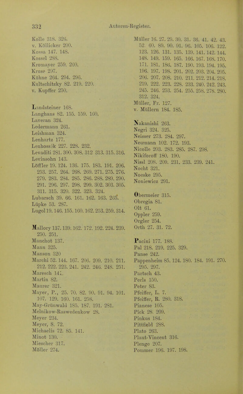 Kolle 318. 32(3. v. Köllicker 200. Kossa 147. US. Kossei 2S3. Kromayer 259. 260. Kruse 207. Kühne 264. 294. 296. Kultschitzky 82. 219. 220. v. Kuptfer 250. Landsteiner 10S. Langhans 82. 155. 159. 160. Laveran 324. Lederniann 261. Leishman 324. Lenhartz 177. Lenhossäk 227. 228. 232. Levaditi 281.300. 308. 312 313. 315.316. Levinsohn 143. Löffler 19.124. 136. 175. 183. 191. 206. 253. 257. 264. 268. 269. 271. 275. 276. 279. 283. 234. 285. 286. 288. 289. 290. 291. 296. 297. 298. 299. 302. 303. 305. 311. 315. 320. 322. 323. 324. Lubarsch 39. 66. 161. 162. 163. 265*. Lüpke 53. 287. Lugol 19.146.155.160.162.253.259.314. Mallory 137.139.162. 172. 192. 224. 239. 250. 251. Manchofc 137. Mann 325. Manson 320 Marchi 52. 144. 107. 206. 209. 210. 211. 212. 222. 223. 241. 242. 246. 248. 251. Maresch 141. Martin S2. Maurer 321. Mayer, P., 25. 70. 82. 90. 91. 94. 101. 107. 129. 160. 161. 25S. May-Grünwald 185. 187. 191. 2S1. Melnikow-Raswedenkow 28. Meyer 234. Meyer, S. 72. Michaelis 72. 85. 141. Minot 130. Miescher 317. Möller 274. Müller 16. 27. 29. 30. 31. 36. 41. 42. 43. 52. 60. 89. 90. 91. 96. 105. 106. 122. 123. 126. 131. 135. 139. 141.142. 144. 148. 149. 159. 165. 166. 167. 168.170. 171. 181. 186. 187. 190. 193.194. 195. 196. 197. 198. 201. 202. 203. 204. 205. 206. 207. 208. 210. 211. 212. 214. 218. 219. 222. 223. 228. 233. 240. 242. 243. 245. 246. 253. 254. 255. 258. 278. 280. 312. 324. Müller, Fr. 127. v. Müllern 184. 185. Nakanishi 263. Negri 324. 325. Neisser 273. 2S4. 297. Nemnann 102. 172. 193. Nicolle 203. 2S3. 285. 287. 298. Nikiforoff 180. 190. Nissl 208. 209. 231. 233. 239. 241. Nocht 321. Noeske 295. Noniewicz 291. Obeimeier 315. Obregia 81. Olt 61. Oppler 259. Orgler 254. Orth 27. 31. 72. Pacini 177. 18S. Pal 218. 219. 225. 329. Panse 242. Pappenheim 85. 124. 180. 184. 191. 270. 295. 297. Partsch 43. Perls 150. Peter 83. Pfeiffer, L. 7. Pfeiffer, R. 2S0. 31S. Pianese 105. Pick 28. 209. Pinkus 184. Pittneid 28S. Plato 263. Plaut-Vincent 316. Plengo 207. Pommer 196. 197. 198.