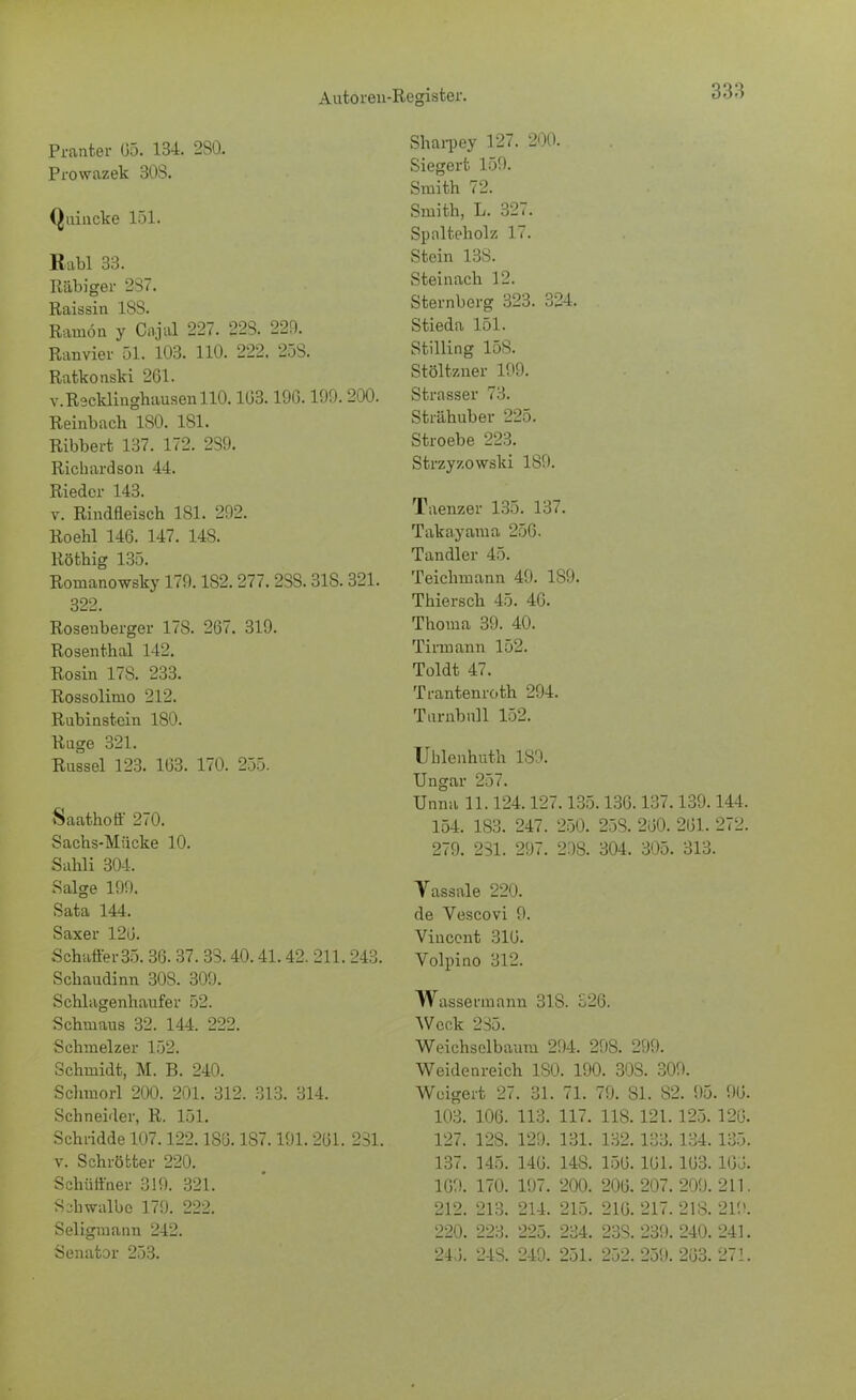 Pranter 05. 134. 2S0. Prowazek 30S. Quincke 151. Babl 33. Rabiger 237. Raissin 18S. Ramön y Cajal 227. 223. 229. Ranvier 51. 103. 110. 222. 233. Ratkonski 261. v. Reddighausen 110. 103.19G. 199. 200. Reinbach ISO. 181. Ribbert 137. 172. 239. Richardson 44. Riedcr 143. v. Rindfleisch 181. 292. Roehl 146. 147. 14S. Röthig 135. Romanowsky 179.182.277. 233.318.321. 322. Roseuberger 178. 267. 319. Rosenthal 142. Rosin 17S. 233. Rossolimo 212. Rubinstein 180. Rüge 321. Rüssel 123. 163. 170. 255. Saathoff 270. Sachs-Mücke 10. Sahli 304. Salge 199. Sata 144. Saxer 120. Schaffer35.36. 37. 33.40.41.42. 211. 243. Schaudinn 30S. 309. Schlagenhaufer 52. Schmaus 32. 144. 222. Schmelzer 152. Schmidt, M. B. 240. Schuiorl 200. 201. 312. 313. 314. Schneider, R. 151. Schneide 107.122.1S6.187.191. 261. 231. v. Schrötter 220. Schüffner 319. 321. Sabwalbc 179. 222. Seligmann 242. Senator 253. Sharpey 127. 200. Siegert 159. Smith 72. Smith, L. 327. Spalteholz 17. Stein 133. Steinach 12. Sternberg 323. 324. Stieda 151. Stilling 15S. Stöltzner 199. Strasser 73. Strähuber 225. Stroebe 223. Strzyzowski 189. Taenzer 135. 137. Takayama 256. Tandler 45. Teichmann 49. 189. Thiersch 45. 46. Thoma 39. 40. Tinnann 152. Toldt 47. Trantenroth 294. Tarnbnll 152. Ublenhuth 189. Ungar 257. Unna 11.124.127.135.136.137.139.144. 154. 183. 247. 250. 25S. 260. 261. 272. 279. 231. 297. 208. 304. 305. 313. Yassale 220. de Vescovi 9. Vincent 316. Volpino 312. Wassermann 318. 526. Weck 235. Weichselbaum 294. 29S. 299. Weidenreich 180. 190. 30S. 309. Weigert 27. 31. 71. 79. 81. 32. 95. 96. 103. 106. 113. 117. 118.121.125. 120. 127. 12S. 129. 131. 132.133.134.135. 137. 145. 146. 148. 156. 161. 163. 160. 169. 170. 197. 200. 206. 207. 209. 211. 212. 213. 214. 215. 216. 217. 218. 219. 220. 223. 225. 234. 23S. 239. 240. 241. 240. 24S. 249. 251. 252. 259. 263. 271.