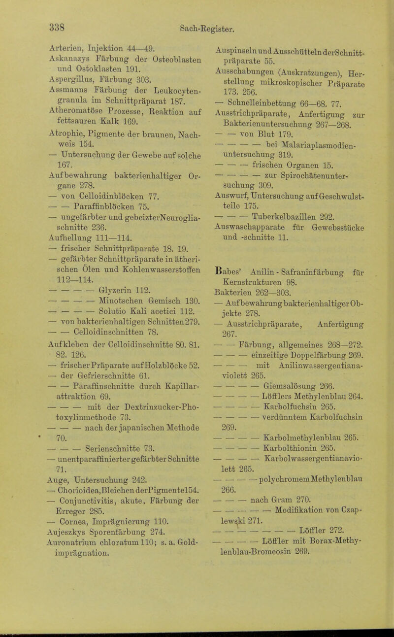 Arterien, Injektion 44—49. Askanazys Färbung der Osteoblasten und Ostoklasten 191. Aspergillus, Färbung 303. Assmanns Färbung der Leukocyten- granula im Schnittpräparat 187. Atheromatöse Prozesse, Reaktion auf fettsauren Kalk 169. Atrophie, Pigmente der braunen, Nach- weis 154. — Untersuchung der Gewebe auf solche 167, Aufbewahrung bakterienhaltiger Or- gane 278. — von Celloidinblöcken 77. Paraffinblöcken 75. — ungefärbter und gebeizterNeuroglia- schnitte 236. Aufhellung 111—114. — frischer Schnittpräparate 18. 19. — gefärbter Schnittpräparate in ätheri- schen Ölen und Kohlenwasserstoffen 112—114. Glyzerin 112. Miuotschen Gemisch 130. — Solutio Kali acetici 112. — von bakterienhaltigen Schnitten279. Celloidin schnitten 78. Aufkleben der Celloidinschnitte 80. 81. 82. 126. — frischer Präparate aufHolzblöcke 52. — der Gefrierschnitte 61. Paraffinschnitte durch Kapillar- attraktion 69. mit der Dextrinzucker-Pho- toxylinuiethode 73. nach der japanischen Methode 70. Serienschnitte 73. — unentparaffinierter gefärbter Schnitte 71. Auge, Untersuchung 242. — Chorioidea,BleichenderPigmentel54. — Conjunctivitis, akute. Färbung der Erreger 285. — Cornea, Imprägniening 110. Aujeszkys Sporenfärbung 274. Auronatrium chloratum 110; s. a. Gold- imprägnation. Auspinseln und Ausschütteln derSchnitt- präparate 55. Ausschabungen (Auskratzungen), Her- stellung mikroskopischer Präparate 173. 250. — Schnelleinbettung 66—68. 77. Ausstrichpräparate, Anfertigung zur Bakterienuntersuchung 267—268. von Blut 179. bei Malariaplasmodien- untersuchung 319. frischen Organen 15. zur Spirochätenunter- suchung 309. Auswurf, Untersuchung auf Geschwulst- teile 175. Tuberkelbazillen 292. Auswaschapparate für Gewebsstücke und -schnitte 11. Babes' Anilin - Safraninf ärbung für Kernstrukturen 98. Bakterien 262—303. — Auf bewahrun g bakterienhaltiger Ob- jekte 278. — Ausstrichpräparate, Anfertigung 267. Färbung, allgemeines 208—272. — einzeitige Doppelfärbung 269. mit Anilinwassergentiana- violett 265. Giemsalösung 266. Löfflers Methylenblau 264. Karbolfuchsin 265. — verdünntem Karbolfuchsin 269. — Karbolmethylenblau 265. — Karbolthionin 265. Karbolwassergentianavio- lett 265. polychromemMethylenblau 266. nach Gram 270. Modifikation vonCzap- lewski 271. ! Löffler 272. Löffler mit Borax-Methy- lenblau-Bromeosin 269.