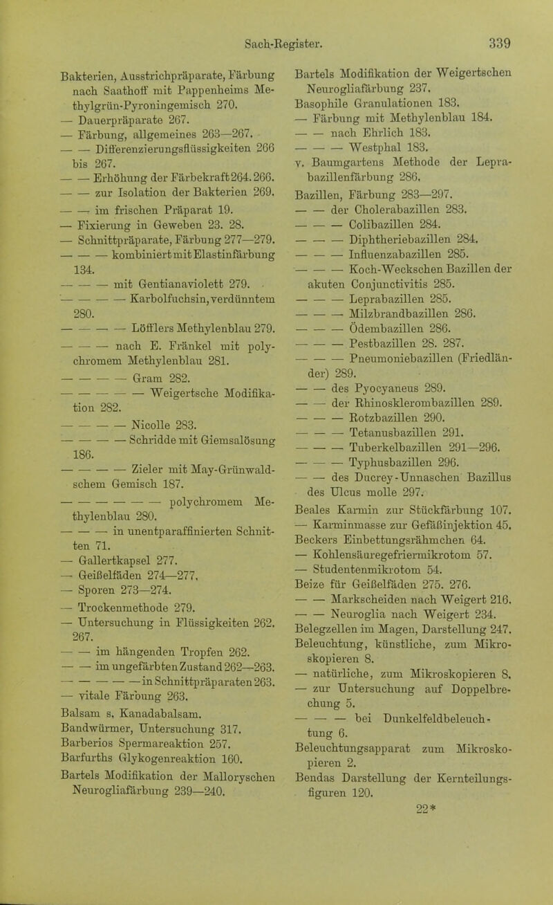 Bakterien, Ausstrichpräparate, Färbung nach Saathoff mit Pappenheinis Me- thylgrün-Pyroningeuiisch 270. — Dauerpräparate 267. — Färbung, allgemeines 263—267. Differenzierungsflüssigkeiten 266 bis 267. Erhöhung der Färbekraft 264.266. zur Isolation der Bakterien 269. r im frischen Präparat 19. — Fixierung in Geweben 23. 28. — Schnittpräparate, Färbung 277—279. kombiniert mit Elastinfärbung 134. mit Gentianaviolett 279. ' Karbolfuchsin, verdünntem 2S0. Löfflers Methylenblau 279. nach E. Fränkel mit poly- chromem Methylenblau 281. Gram 282. — Weigertsche Modifika- tion 282. Nicolle 283. Schridde mit Giemsalösung 186. Zieler mit May-Grümvald- schem Gemisch 187. polychromem Me- thylenblau 280. in unentp araffinierten Schnit- ten 71. — Gallertkapsel 277. — Geißelfäden 274—277. — Sporen 273—274. — Trockenmethode 279. — Untersuchung in Flüssigkeiten 262. 267. im hängenden Tropfen 262. im ungefärbten Zustand 262—263. in Schnittpräparaten 263. — vitale Färbung 263. Balsam s, Kanadabalsam. Bandwürmer, Untersuchung 317. Barberios Spermareaktion 257. Barfurths Glykogenreaktion 160. Bartels Modifikation der Malloryschen Neurogliafärbung 239—240. Bartels Modifikation der Weigertschen Neurogliafärbung 237. Basophile Granulationen 183. — Färbung mit Methylenblau 184. nach Ehrlich 183. Westphal 183. v. Baumgartens Methode der Lepra- bazillenfärbung 286. Bazillen, Färbung 283—297. der Cholerabazillen 283. Colibazülen 284. Diphtheriebazillen 284. — Influenzabazillen 285. Koch-Weckschen Bazillen der akuten Conjunctivitis 285. Leprabazillen 285. Milzbrandbazillen 286. Ödembazillen 286. Pestbazülen 28. 287. Pneumoniebazillen (Friedlän- der) 289. des Pyocyaneus 289. — — der Rhinosklerombazillen 289. Rotzbazillen 290. Tetanusbazillen 291. Tuberkelbazillen 291—296. Typhusbazülen 296. des Ducrey-Unnaschen Bazillus des Ulcus molle 297. Beales Kannin zur Stückfärbung 107. — Karcnimnasse zur Gefäßinjektion 45. Beckers Einbettungsrähmchen 64. — Kohlensäuregefiiermikrotom 57. — Studentenmikrotom 54. Beize für Geißelfäden 275. 276. Markscheiden nach Weigert 216. Neuroglia nach Weigert 234. Belegzellen im Magen, Darstellung 247. Beleuchtung, künstliche, zum Mikro- skopieren 8. — natürliche, zum Mikroskopieren 8. — zur Untersuchung auf Doppelbre- chung 5. — — — bei üunkelfeldbeleuch- tung 6. Beleuchtungsapparat zum Mikrosko- pieren 2. Bendas Darstellung der Kernteilungs- figuren 120. 22*