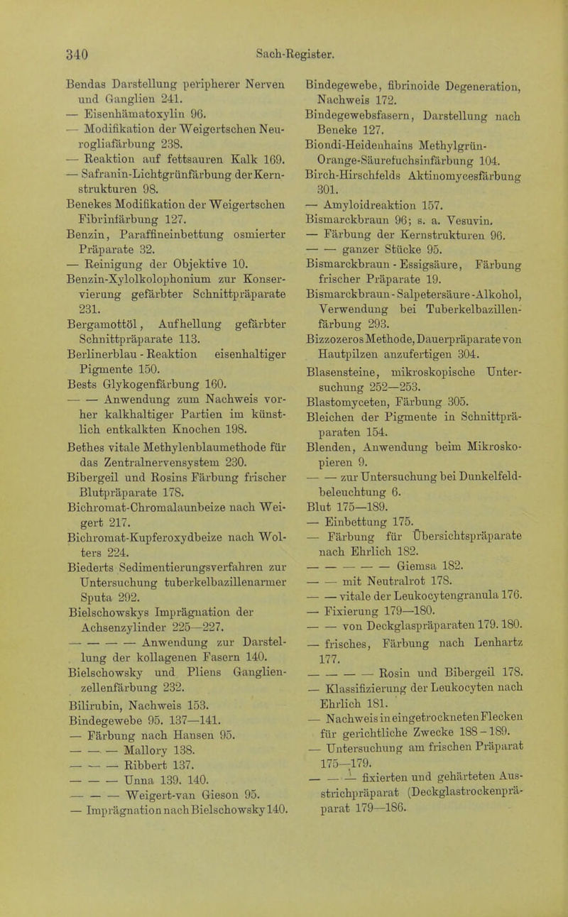 Bendas Darstellung peripherer Nerven und Ganglien 241. — Eisenhäniatoxylin 96. - Modifikation der Weigertschen Neu- rogliafärbung 238. — Reaktion auf fettsauren Kalk 169. — Safranin-Lichtgrünfärbung der Kern- strukturen 98. Benekes Modifikation der Weigertschen Fibrinfärbung 127. Benzin, Paraffineinbettung osmierter Präparate 32. — Reinigung der Objektive 10. Benzin-Xylolkolophonium zur Konser- vierung gefärbter Schnittpräparate 231. Berganiottöl, Aufhellung gefärbter Schnittpräparate 113. Berlinerblau - Reaktion eisenhaltiger Pigmente 150. Bests Glykogenfärbung 160. Anwendung zum Nachweis vor- her kalkhaltiger Partien im künst- lich entkalkten Knochen 198. Bethes vitale Methylenblaumethode für das Zentralnervensystem 230. Bibergeil und Rosins Färbung frischer Blutpräparate 17S. Bichromat-Chromalaunbeize nach Wei- gert 217. Bichromat-Kupferoxydbeize nach Wol- ters 224. Biederts Sedimentierungsverfahren zur Untersuchung tuberkelbazillenanner Sputa 292. Bielschowskys Imprägnation der Achsenzylinder 225—227. Anwendung zur Darstel- lung der kollagenen Fasern 140. Bielschowsky und Pliens Ganglien- zellenfärbung 232. Bilirubin, Nachweis 153. Bindegewebe 95. 137—141. — Färbung nach Hausen 95. . _ Mallory 138. Ribbert 137. Unna 139. 140. . — Weigert-van Gieson 95. — Imprägnation nach Bielschowsky 140. Bindegewebe, fibrinoide Degeneration, Nachweis 172. Bindegewebsfasern, Darstellung nach Beneke 127. Biondi-Heideuhains Methylgrün- Orange-Säurefuchsinfärbung 104. Birch-Hirschfelds Aktinomycesfärbung 301. — Amyloidreaktion 157. Bismarckbraun 96; s. a. Vesuvin. — Färbung der Kernstrukturen 96. ganzer Stücke 95. Bismarckbraun - Essigsäure, Färbung frischer Präparate 19. Bismarckbraun - Salpetersäure - Alkohol, Verwendung bei Tuberkelbazillen- färbung 293. Bizzozeros Methode, Dauerpräparate von Hautpilzen anzufertigen 304. Blasensteine, mikroskopische Unter- suchung 252—253. Blastomyceten, Färbung 305. Bleichen der Pigmente in Schnittprä- paraten 154. Blenden, Anwendung beim Mikrosko- pieren 9. zur Untersuchung bei Dunkelfeld- beleuchtung 6. Blut 175—1S9. — Einbettung 175. — Färbung für Übersichtspräparate nach Ehrlich 182. Giemsa 182. mit Neutralrot 17S. vitale der Leukocytengranula 176. — Fixierung 179—180. von Deckglaspräparaten 179.180. — frisches, Färbung nach Lenhartz 177. Rosin und Bibergeil 178. — Klassifizierung der Leukocyten nach Ehrlich 181. — Nachweis in eingetrockneten Flecken für gerichtliche Zwecke 188-189. — Untersuchung am frischen Präparat 175—179. L fixierten und gehärteten Aus- strichpräparat (Deckglastrockenprä- parat 179—186.