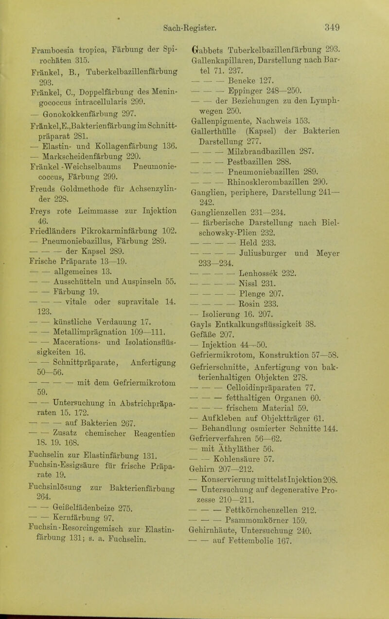 Frainboesia tropica, Färbung der Spi- rochäten 315. Fränkel, B., Tuberkelbazillenfdrbung 293. Fränkel, C, Doppelfärbung des Menin- gococcus intracellularis 299. — Gonokokkenfärbung 297. Fränkel,E.,Bakterienfärbung im Schnitt- präparat 281. — Elastin- und Kollagenfärbung 136. — Markscheidenfärbung 220. Fränkel -Weichselbaums Pneumonie- coccus, Färbung 299. Freuds Goldmethode für Achsenzylin- der 228. Freys rote Leimmasse zur Injektion 46. Friedländers Pikrokarminfärbung 102. — Pneumoniebazillus, Färbung 2S9. der Kapsel 289. Frische Präparate 13—19. • allgemeines 13. Ausschütteln und Auspinseln 55. — — Färbung 19. vitale oder supravitale 14. 123. künstliche Verdauung 17. Metallimprägnation 109—III. Macerations- und Isolationsflüs- sigkeiten 16. ■ Schnittpräparate, Anfertigung 50—56. mit dem Gefriennikrotom 59. Untersuchung in Abstrichpräpa- raten 15. 172. auf Bakterien 267. Zusatz chemischer Reagentien 18. 19. 168. Fuchselin zur Elastinfärbung 131. Fuchsin-Essigsäure für frische Präpa- rate 19. Fuchsinlösung zur Bakterienfärbung 264. Geißelfädenbeize 275. Kernfärbung 97. Fuchsin - Resorcingemisch zur Elastin- färbung 131; g. a. Fuchselin. Gabbets Tuberkelbazillenfärbung 293. Gallenkapillaren, Darstellung nach Bar- tel 71. 237. Beneke 127. Eppinger 248—250. der Beziehungen zu den Lympk- wegen 250. Gallenpigmente, Nachweis 153. Gallerthülle (Kapsel) der Bakterien Darstellung 277. Milzbrandbazillen 287. Pestbazillen 288. Pneumoniebazillen 289. Rhinosklerombazillen 290. Ganglien, periphere, Darstellung 241— 242. Ganglienzellen 231—234. — färberische Darstellung nach Biel- schowsky-Plien 232. Held 233. Juliusburger und Meyer 233—234. Lenhossek 232. Nissl 231. Plenge 207. Rosin 233. — Isolierung 16. 207. Gayls Entkalkungsflüssigkeit 38. Gefäße 207. — Injektion 44—50. Gefriermikrotom, Konstruktion 57—58. Gefrierschnitte, Anfertigung von bak- terienhaltigen Objekten 278. Celloidinpräparaten 77. — fetthaltigen Organen 60. frischem Material 59. — Aufkleben auf Objektträger 61. — Behandlung osrnierter Schnitte 144. Gefrierverfahren 56—62. — mit Äthyläther 56. Kohlensäure 57. Gehirn 207—212. ■— Konservierung mittelst Injektion 208. — Untersuchung auf degenerative Pro- zesse 210—211. Fettkörnchenzellen 212. —■ Psammomkörner 159. Gehirnhäute, Untersuchung 240. auf Fettembolie 167.