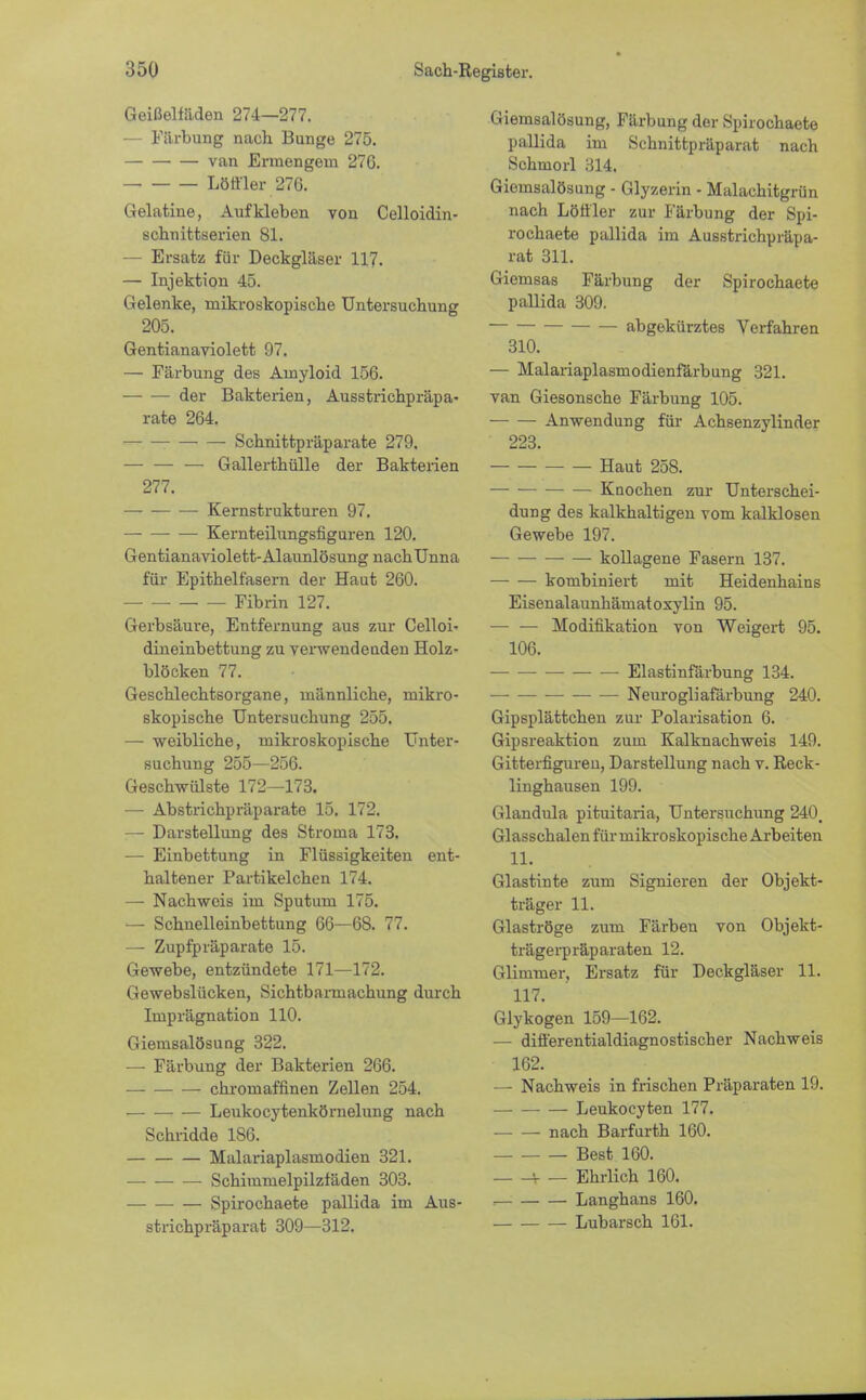 Geißelfaden 274—277. — Färbung nach Bunge 275. van Ermengem 276. Löffler 276. Gelatine, Aufkleben von Celloidin- schnittserien 81. — Ersatz für Deckgläser 117. — Injektion 45. Gelenke, mikroskopische Untersuchung 205. Gentianaviolett 97. — Färbung des Amyloid 156. der Bakterien, Ausstrichpräpa- rate 264. Schnittpräparate 279. — — — Gallerthülle der Bakterien 277. — Kernstrukturen 97. — — — Kernteilungsfiguren 120. Gentianaviolett-Alaunlösung nach Unna für Epithell'asern der Haut 260. Fibrin 127. Gerbsäure, Entfernung aus zur Celloi- dineinbettung zu verwendeuden Holz- blöcken 77. Geschlechtsorgane, männliche, mikro- skopische Untersuchung 255. — weibliche, mikroskopische Unter- suchung 255—256. Geschwülste 172—173. — Abstrichpräparate 15. 172. — Darstellung des Stronia 173. — Einbettung in Flüssigkeiten ent- haltener Partikelchen 174. —■ Nachweis im Sputum 175. — Schnelleinbettung 66—68. 77. — Zupfpräparate 15. Gewebe, entzündete 171—172. Gewebslücken, Sichtbarmachung durch Imprägnation 110. Giemsalösung 322. — Färbung der Bakterien 266. chromaffinen Zellen 254. Leukocytenkörnelung nach Schridde 186. Malariaplasmodien 321. — Schimmelpilzfäden 303. Spirochaete pallida im Aus- strichpräparat 309—312. Giemsalösung, Färbung der Spirochaete pallida im Schnittpräparat nach Schmorl 314. Giemsalösung - Glyzerin - Malachitgrün nach Löffler zur Färbung der Spi- rochaete pallida im Ausstrichpräpa- rat 311. Giemsas Färbung der Spirochaete pallida 309. abgekürztes Verfahren 310. — Malariaplasniodienfärbung 321. van Giesonsche Färbung 105. Anwendung für Achsenzylinder 223. — Haut 258. Knochen zur Unterschei- dung des kalkhaltigen vom kalklosen Gewebe 197. kollagene Fasern 137. kombiniert mit Heidenhains Eisenalaunhämatoxylin 95. — — Modifikation von Weigert 95. 106. Elastinfärbung 134. Neurogliafärbung 240. Gipsplättchen zur Polarisation 6. Gipsreaktion zum Kalknachweis 149. Gitterfiguren, Darstellung nach v. Reck- linghausen 199. Glandula pituitaria, Untersuchung 240, Glasschalen für mikroskopische Arbeiten 11. Glastinte zum Signieren der Objekt- träger 11. Glaströge zum Färben von Objekt- trägerpräparaten 12. Glimmer, Ersatz für Deckgläser 11. 117. Glykogen 159—162. — differentialdiagnostischer Nachweis 162. — Nachweis in frischen Präparaten 19. Leukocyten 177. nach Barfurth 160. Best 160. v _ Ehrlich 160. Langhans 160. Lubarsch 161.