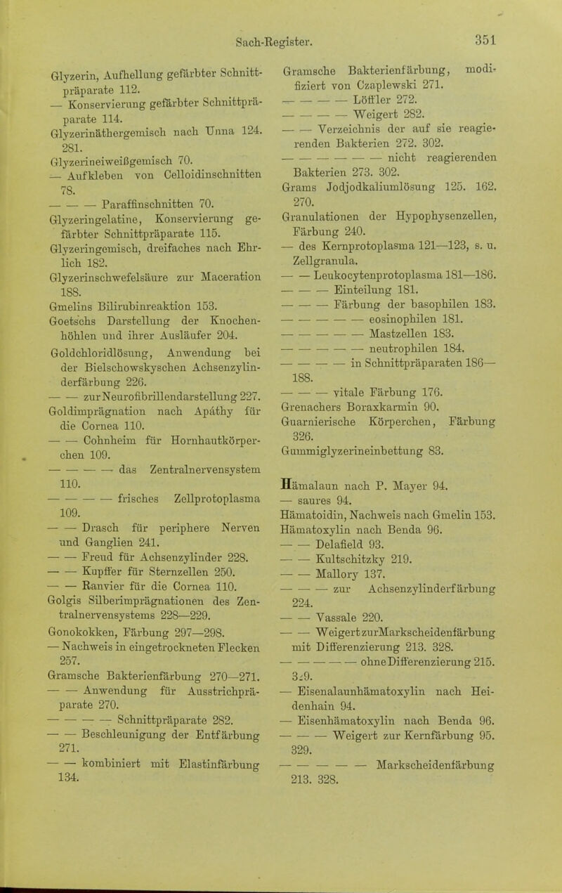 Glyzerin, Aufhellung gefärbter Schnitt- präparate 112. — Konservierung gefärbter Schnittprä- parate 114. Glyzerinäthergemisch nach Unna 124. 2S1. Glyzerineiweißgemisch 70. — Aufkleben von Celloidinschnitten 78. Paraffinschnitten 70. Glyzeringelatine, Konservierung ge- färbter Schnittpräparate 115. Glyzeringeniisch, dreifaches nach Ehr- lich 182. Glyzerinschwefelsäure zur Maceration 188. Gmelins Bilirubinreaktion 153. Goetschs Darstellung der Knochen- höhlen und ihrer Ausläufer 204. Goldchloridlösung, Anwendung bei der Bielschowskyschen Achsenzylin- derfärbung 226. — — zurNeurofibrillendarstellung 227. Goldirnprägnation nach Apäthy für die Cornea 110. Cohnheim für Hornhautkörper- ehen 109. das Zentralnervensystem 110. frisches Zellprotoplasma 109. — —■ Drasch für periphere Nerven und Ganglien 241. Freud für Achsenzylinder 228. Kupffer für Sternzellen 250. Ranvier für die Cornea 110. Golgis Silbenmprägnationen des Zen- tralnervensystems 228—229. Gonokokken, Färbung 297—298. — Nachweis in eingetrockneten Flecken 257. Granische Bakterienfärbung 270—271. Anwendung für Ausstrichprä- parate 270. Schnittpräparate 2S2. Beschleunigung der Entfärbung 271. kombiniert mit Elastinfärbung 134. Granische Bakterienfärbung, modi- fiziert von Czaplewski 271. Löffler 272. Weigert 282. Verzeichnis der auf sie reagie- renden Bakterien 272. 302. nicht reagierenden Bakterien 273. 302. Grame Jodjodkaliumlösung 125. 162. 270. Granulationen der Hypophysenzellen, Färbung 240. — des Kernprotoplasma 121—123, s. u. Zellgranula. Leukocytenprotoplasma 181—186. Einteilung 181. Färbung der basophilen 183. eosinophilen 181. Mastzellen 183. neutrophilen 184, in Schnittpräparaten 186— 188. — vitale Färbung 176. Grenachers Boraxkamiin 90. Guarnierische Körperchen, Färbung 326. Gummiglyzerineinbettung 83. Hämalaun nach P. Mayer 94. — saures 94. Hämatoidin, Nachweis nach Gmelin 153. Hämatoxylin nach Benda 96. Delafield 93. Kultschitzky 219. Mallory 137. zur Achsenzylinderf ärbung 224. Vassale 220. Weigert zu rMarkscheidenf ärbung mit Differenzierung 213. 328. ohne Differenzierung 215. 3;9. — Eisenalaunhämatoxylin nach Hei- denhain 94. — Eisenhämatoxylin nach Benda 96. Weigert zur Kernfärbung 95. 329. — — — Markscheidenfärbung 213. 328.